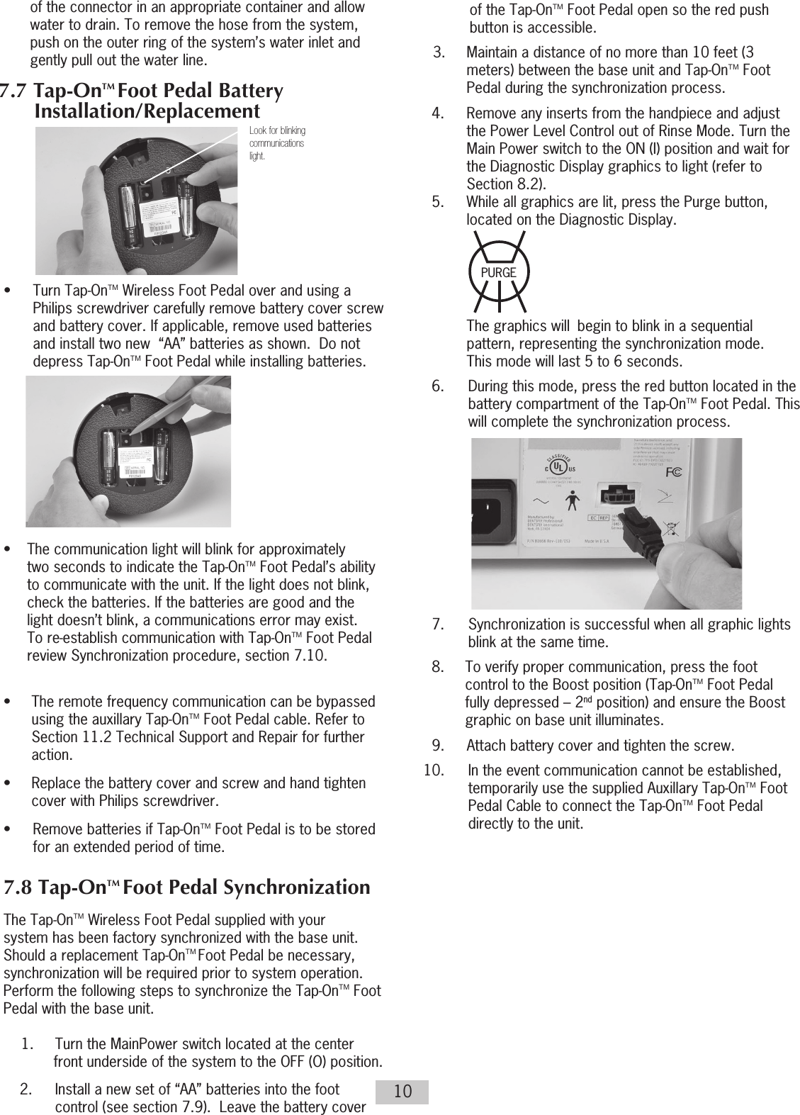 10of the connector in an appropriate container and allow water to drain. To remove the hose from the system, push on the outer ring of the system’s water inlet and gently pull out the water line.          •  Turn Tap-OnTM Wireless Foot Pedal over and using a Philips screwdriver carefully remove battery cover screw and battery cover. If applicable, remove used batteries and install two new  “AA” batteries as shown.  Do not depress Tap-OnTM Foot Pedal while installing batteries.           •  The communication light will blink for approximately   two seconds to indicate the Tap-OnTM Foot Pedal’s ability to communicate with the unit. If the light does not blink,   check the batteries. If the batteries are good and the   light doesn’t blink, a communications error may exist.   To re-establish communication with Tap-OnTM Foot Pedal review Synchronization procedure, section 7.10.  •  The remote frequency communication  can be bypassed  using the auxillary Tap-OnTM Foot Pedal cable. Refer to Section 11.2 Technical Support and Repair for further action.•  Replace the battery cover and screw and hand tighten cover with Philips screwdriver.•  Remove batteries if Tap-OnTM Foot Pedal is to be stored for an extended period of time.7.8 Tap-OnTM Foot Pedal Synchronization The Tap-OnTM Wireless Foot Pedal supplied with your system has been factory synchronized with the base unit.  Should a replacement Tap-OnTM Foot Pedal be necessary, synchronization will be required prior to system operation.  Perform the following steps to synchronize the Tap-OnTM Foot Pedal with the base unit.1.     Turn the MainPower switch located at the center front underside of the system to the OFF (O) position.2.  Install a new set of “AA” batteries into the foot control (see section 7.9).  Leave the battery cover  of the Tap-OnTM Foot Pedal open so the red push button is accessible.3.  Maintain a distance of no more than 10 feet (3 meters) between the base unit and Tap-OnTM Foot Pedal during the synchronization process.  4.  Remove any inserts from the handpiece and adjust       the Power Level Control out of Rinse Mode. Turn the      Main Power switch to the ON (I) position and wait for      the Diagnostic Display graphics to light (refer to        Section 8.2).   5.  While all graphics are lit, press the Purge button,      located on the Diagnostic Display.           The graphics will  begin to blink in a sequential       pattern, representing the synchronization mode.       This mode will last 5 to 6 seconds.  6.  During this mode, press the red button located in the battery compartment of the Tap-OnTM Foot Pedal. This will complete the synchronization process.  7.  Synchronization is successful when all graphic lights blink at the same time.  8.  To verify proper communication, press the foot control to the Boost position (Tap-OnTM Foot Pedal fully depressed – 2nd position) and ensure the Boost graphic on base unit illuminates.  9.  Attach battery cover and tighten the screw. 10.  In the event communication cannot be established,   temporarily use the supplied Auxillary Tap-OnTM Foot Pedal Cable to connect the Tap-OnTM Foot Pedal directly to the unit.Look for blinkingcommunicationslight.7.7 Tap-OnTM Foot Pedal Battery Installation/ReplacementPURGE