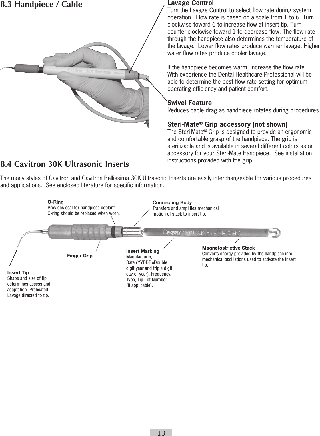 13Lavage ControlTurn the Lavage Control to select flow rate during system operation.  Flow rate is based on a scale from 1 to 6. Turn clockwise toward 6 to increase flow at insert tip. Turn counter-clockwise toward 1 to decrease flow. The flow rate through the handpiece also determines the temperature of the lavage.  Lower flow rates produce warmer lavage. Higher water flow rates produce cooler lavage.    If the handpiece becomes warm, increase the flow rate.  With experience the Dental Healthcare Professional will be able to determine the best flow rate setting for optimum operating efficiency and patient comfort.Swivel FeatureReduces cable drag as handpiece rotates during procedures.Steri-Mate® Grip accessory (not shown)The Steri-Mate® Grip is designed to provide an ergonomic and comfortable grasp of the handpiece. The grip is sterilizable and is available in several different colors as an accessory for your Steri-Mate Handpiece.  See installation instructions provided with the grip. The many styles of Cavitron and Cavitron Bellissima 30K Ultrasonic Inserts are easily interchangeable for various procedures and applications.  See enclosed literature for specific information.8.3 Handpiece / Cable8.4 Cavitron 30K Ultrasonic InsertsO-Ring Provides seal for handpiece coolant.  O-ring should be replaced when worn.Connecting BodyTransfers and amplifies mechanical  motion of stack to insert tip.Magnetostrictive StackConverts energy provided by the handpiece into mechanical oscillations used to activate the insert tip.Insert MarkingManufacturer,  Date (YYDDD=Double digit year and triple digit day of year), Frequency,  Type, Tip Lot Number  (if applicable).Finger GripInsert TipShape and size of tip  determines access and  adaptation. Preheated  Lavage directed to tip.