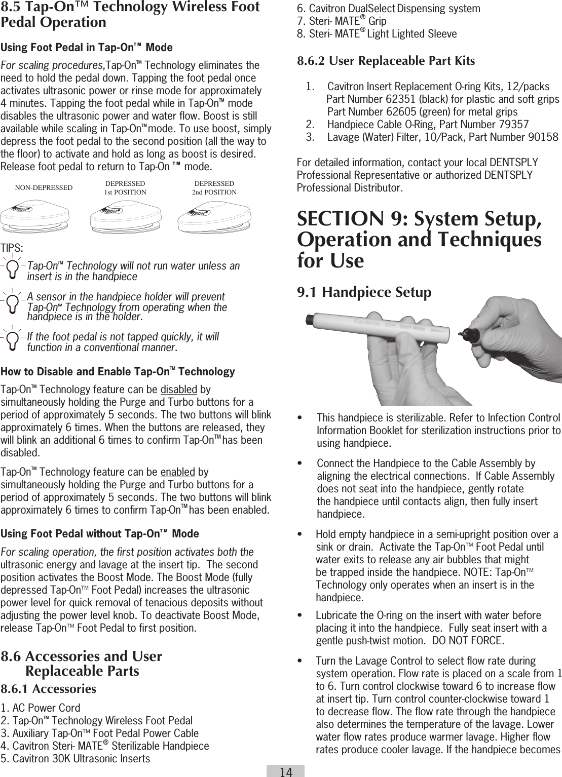 146. Cavitron DualSelect Dispensing system7. Steri- MATE® Grip8. Steri- MATE® Light Lighted Sleeve8.6.2 User Replaceable Part Kits    1.  Cavitron Insert Replacement O-ring Kits, 12/packs Part Number 62351 (black) for plastic and soft grips Part Number 62605 (green) for metal grips  2.  Handpiece Cable O-Ring, Part Number 79357  3.   Lavage (Water) Filter, 10/Pack, Part Number 90158For detailed information, contact your local DENTSPLY Professional Representative or authorized DENTSPLY Professional Distributor.SECTION 9: System Setup, Operation and Techniques for Use9.1 Handpiece Setup•  This handpiece is sterilizable. Refer to Infection Control Information Booklet for sterilization instructions prior to using handpiece.•  Connect the Handpiece to the Cable Assembly by aligning the electrical connections.  If Cable Assembly does not seat into the handpiece, gently rotate the handpiece until contacts align, then fully insert handpiece.•  Hold empty handpiece in a semi-upright position over a  sink or drain.  Activate the Tap-OnTM Foot Pedal until water exits to release any air bubbles that might be trapped inside the handpiece. NOTE: Tap-OnTM Technology only operates when an insert is in the handpiece.•  Lubricate the O-ring on the insert with water before   placing it into the handpiece.  Fully seat insert with a  gentle push-twist motion.  DO NOT FORCE. •  Turn the Lavage Control to select flow rate during  system operation. Flow rate is placed on a scale from 1 to 6. Turn control clockwise toward 6 to increase flow at insert tip. Turn control counter-clockwise toward 1 to decrease flow. The flow rate through the handpiece also determines the temperature of the lavage. Lower water flow rates produce warmer lavage. Higher flow rates produce cooler lavage. If the handpiece becomes 8.5 Tap-On™ Technology Wireless Foot Pedal OperationUsing Foot Pedal in Tap-OnT M  ModeFor scaling procedures,Tap-OnTM Technology eliminates the need to hold the pedal down. Tapping the foot pedal once activates ultrasonic power or rinse mode for approximately 4 minutes. Tapping the foot pedal while in Tap-OnTM   mode disables the ultrasonic power and water flow. Boost is still available while scaling in Tap-OnTM mode. To use boost, simply depress the foot pedal to the second position (all the way to the floor) to activate and hold as long as boost is desired. Release foot pedal to return to Tap-On T M  mode. TIPS: Tap-OnTM Technology will not run water unless an insert is in the handpieceA sensor in the handpiece holder will prevent Tap-OnTM Technology from operating when the handpiece is in the holder.If the foot pedal is not tapped quickly, it will function in a conventional manner.How to Disable and Enable Tap-OnTM Technology Tap-OnTM Technology feature can be disabled by simultaneously holding the Purge and Turbo buttons for a period of approximately 5 seconds. The two buttons will blink approximately 6 times. When the buttons are released, they will blink an additional 6 times to confirm Tap-OnTM has been disabled.Tap-OnTM Technology feature can be enabled by simultaneously holding the Purge and Turbo buttons for a period of approximately 5 seconds. The two buttons will blink approximately 6 times to confirm Tap-OnTM has been enabled.  Using Foot Pedal without Tap-OnT M  ModeFor scaling operation, the first position activates both the ultrasonic energy and lavage at the insert tip.  The second position activates the Boost Mode. The Boost Mode (fully depressed Tap-OnTM Foot Pedal) increases the ultrasonic power level for quick removal of tenacious deposits without adjusting the power level knob. To deactivate Boost Mode, release Tap-OnTM Foot Pedal to first position. 8.6 Accessories and User       Replaceable Parts 8.6.1 Accessories1. AC Power Cord 2. Tap-OnTM Technology Wireless Foot Pedal 3. Auxiliary Tap-OnTM Foot Pedal Power Cable4. Cavitron Steri- MATE® Sterilizable Handpiece5. Cavitron 30K Ultrasonic InsertsNON-DEPRESSED DEPRESSED 1st POSITIONDEPRESSED 2nd POSITION