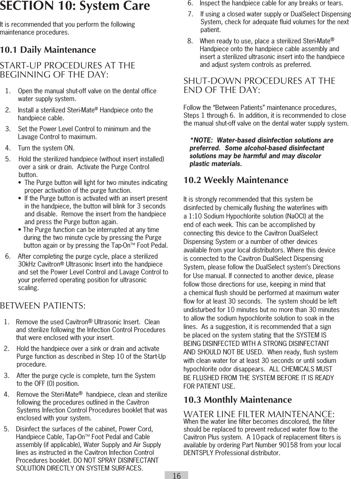 16SECTION 10: System CareIt is recommended that you perform the following maintenance procedures.  10.1 Daily MaintenanceSTART-UP PROCEDURES AT THE BEGINNING OF THE DAY:   1.  Open the manual shut-off valve on the dental office      water supply system.  2.  Install a sterilized Steri-Mate® Handpiece onto the      handpiece cable.  3.  Set the Power Level Control to minimum and the      Lavage Control to maximum.  4.  Turn the system ON.   5.  Hold the sterilized handpiece (without insert installed) over a sink or drain.  Activate the Purge Control button.    •  The Purge button will light for two minutes indicating          proper activation of the purge function.    •  If the Purge button is activated with an insert present          in the handpiece, the button will blink for 3 seconds          and disable.  Remove the insert from the handpiece          and press the Purge button again.    • The Purge function can be interrupted at any time         during the two minute cycle by pressing the Purge         button again or by pressing the Tap-OnTM Foot Pedal.   6.   After completing the purge cycle, place a sterilized      30kHz Cavitron® Ultrasonic Insert into the handpiece      and set the Power Level Control and Lavage Control to      your preferred operating position for ultrasonic      scaling.   BETWEEN PATIENTS:  1.  Remove the used Cavitron® Ultrasonic Insert.  Clean and sterilize following the Infection Control Procedures that were enclosed with your insert.   2.  Hold the handpiece over a sink or drain and activate      Purge function as described in Step 10 of the Start-Up      procedure.    3.  After the purge cycle is complete, turn the System      to the OFF (0) position.  4.  Remove the Steri-Mate®  handpiece, clean and sterilize      following the procedures outlined in the Cavitron      Systems Infection Control Procedures booklet that was      enclosed with your system.  5.  Disinfect the surfaces of the cabinet, Power Cord, Handpiece Cable, Tap-OnTM Foot Pedal and Cable assembly (if applicable), Water Supply and Air Supply lines as instructed in the Cavitron Infection Control Procedures booklet. DO NOT SPRAY DISINFECTANT SOLUTION DIRECTLY ON SYSTEM SURFACES.  6.  Inspect the handpiece cable for any breaks or tears.  7.  If using a closed water supply or DualSelect Dispensing      System, check for adequate fluid volumes for the next     patient.8.  When ready to use, place a sterilized Steri-Mate®   Handpiece onto the handpiece cable assembly and  insert a sterilized ultrasonic insert into the handpiece and adjust system controls as preferred.SHUT-DOWN PROCEDURES AT  THE END OF THE DAY: Follow the “Between Patients” maintenance procedures, Steps 1 through 6.  In addition, it is recommended to close the manual shut-off valve on the dental water supply system.*NOTE:  Water-based disinfection solutions are preferred.  Some alcohol-based disinfectant solutions may be harmful and may discolor  plastic materials.10.2 Weekly MaintenanceIt is strongly recommended that this system be   disinfected by chemically flushing the waterlines with   a 1:10 Sodium Hypochlorite solution (NaOCl) at the   end of each week. This can be accomplished by   connecting this device to the Cavitron DualSelect   Dispensing System or a number of other devices   available from your local distributors. Where this device   is connected to the Cavitron DualSelect Dispensing   System, please follow the DualSelect system’s Directions   for Use manual. If connected to another device, please   follow those directions for use, keeping in mind that   a chemical flush should be performed at maximum water   flow for at least 30 seconds.  The system should be left   undisturbed for 10 minutes but no more than 30 minutes   to allow the sodium hypochlorite solution to soak in the   lines.  As a suggestion, it is recommended that a sign   be placed on the system stating that the SYSTEM IS   BEING DISINFECTED WITH A STRONG DISINFECTANT   AND SHOULD NOT BE USED.  When ready, flush system   with clean water for at least 30 seconds or until sodium   hypochlorite odor disappears.  ALL CHEMICALS MUST   BE FLUSHED FROM THE SYSTEM BEFORE IT IS READY   FOR PATIENT USE.   10.3 Monthly Maintenance WATER LINE FILTER MAINTENANCE: When the water line filter becomes discolored, the filter should be replaced to prevent reduced water flow to the Cavitron Plus system.  A 10-pack of replacement filters is available by ordering Part Number 90158 from your local DENTSPLY Professional distributor.