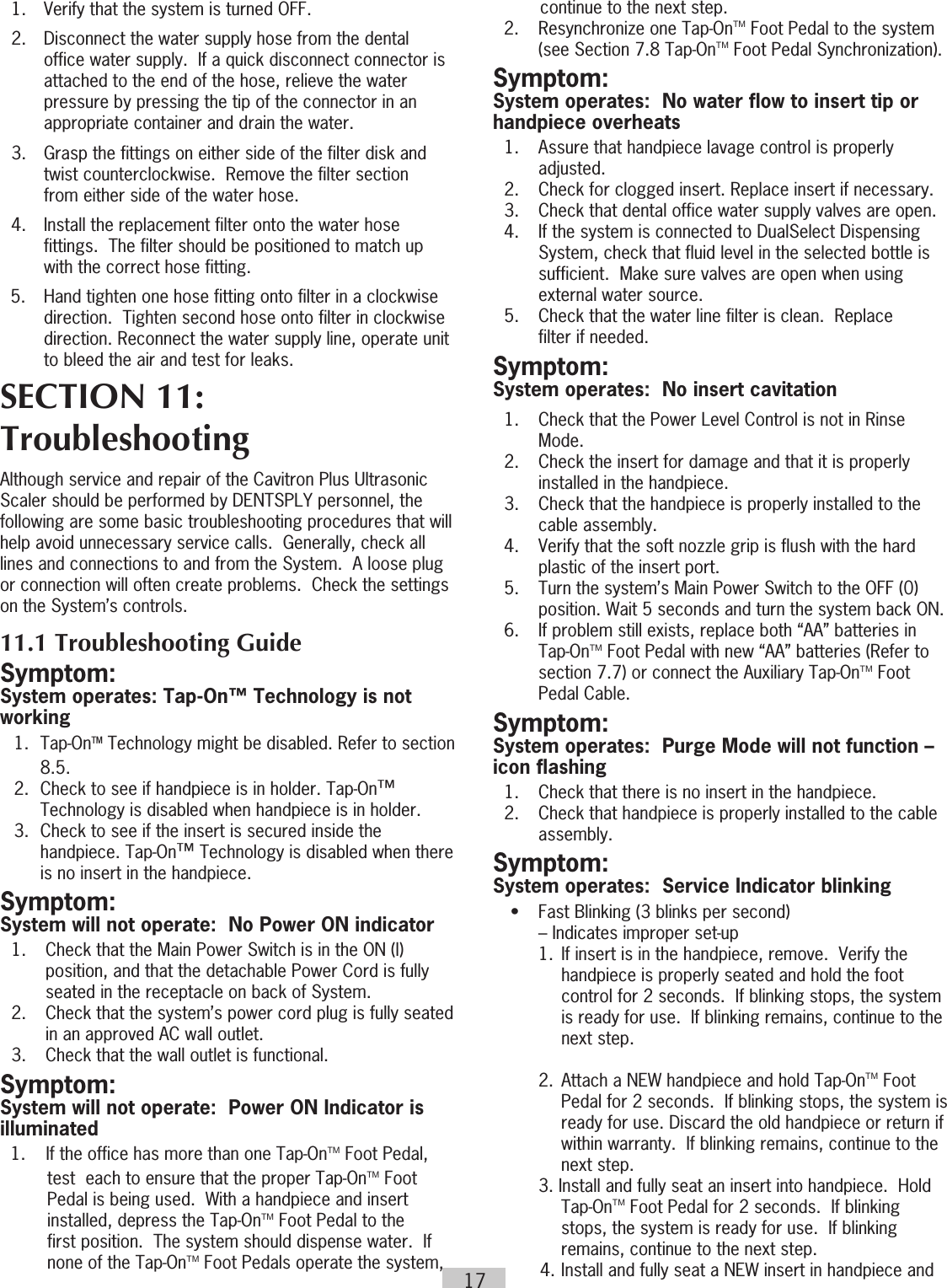 17  1.  Verify that the system is turned OFF.  2.  Disconnect the water supply hose from the dental      office water supply.  If a quick disconnect connector is      attached to the end of the hose, relieve the water      pressure by pressing the tip of the connector in an      appropriate container and drain the water.  3.  Grasp the fittings on either side of the filter disk and      twist counterclockwise.  Remove the filter section      from either side of the water hose.  4.  Install the replacement filter onto the water hose      fittings.  The filter should be positioned to match up      with the correct hose fitting.5.  Hand tighten one hose fitting onto filter in a clockwise direction.  Tighten second hose onto filter in clockwise direction. Reconnect the water supply line, operate unit to bleed the air and test for leaks. SECTION 11: TroubleshootingAlthough service and repair of the Cavitron Plus Ultrasonic Scaler should be performed by DENTSPLY personnel, the following are some basic troubleshooting procedures that will help avoid unnecessary service calls.  Generally, check all lines and connections to and from the System.  A loose plug or connection will often create problems.  Check the settings on the System’s controls. 11.1 Troubleshooting GuideSymptom:System operates: Tap-On™ Technology is not working1. Tap-OnTM Technology might be disabled. Refer to section 8.5.2.  Check to see if handpiece is in holder. Tap-On™ Technology is disabled when handpiece is in holder.3.  Check to see if the insert is secured inside the handpiece. Tap-On™ Technology is disabled when there is no insert in the handpiece.Symptom: System will not operate:  No Power ON indicator   1.  Check that the Main Power Switch is in the ON (l)      position, and that the detachable Power Cord is fully      seated in the receptacle on back of System.  2.  Check that the system’s power cord plug is fully seated      in an approved AC wall outlet.   3.  Check that the wall outlet is functional.Symptom:System will not operate:  Power ON Indicator is illuminated1.    If the office has more than one Tap-OnTM Foot Pedal, test  each to ensure that the proper Tap-OnTM Foot Pedal is being used.  With a handpiece and insert installed, depress the Tap-OnTM Foot Pedal to the first position.  The system should dispense water.  If none of the Tap-OnTM Foot Pedals operate the system,  continue to the next step.  2.  Resynchronize one Tap-OnTM Foot Pedal to the system (see Section 7.8 Tap-OnTM Foot Pedal Synchronization).Symptom:System operates:  No water flow to insert tip or handpiece overheats  1.  Assure that handpiece lavage control is properly     adjusted.  2.  Check for clogged insert. Replace insert if necessary.  3.  Check that dental office water supply valves are open.  4.  If the system is connected to DualSelect Dispensing      System, check that fluid level in the selected bottle is      sufficient.  Make sure valves are open when using      external water source.  5.  Check that the water line filter is clean.  Replace      filter if needed.Symptom: System operates:  No insert cavitation  1.  Check that the Power Level Control is not in Rinse     Mode.  2.  Check the insert for damage and that it is properly      installed in the handpiece.  3.  Check that the handpiece is properly installed to the      cable assembly.  4.  Verify that the soft nozzle grip is flush with the hard      plastic of the insert port.  5.  Turn the system’s Main Power Switch to the OFF (0)      position. Wait 5 seconds and turn the system back ON.  6.  If problem still exists, replace both “AA” batteries in Tap-OnTM Foot Pedal with new “AA” batteries (Refer to section 7.7) or connect the Auxiliary Tap-OnTM Foot Pedal Cable.Symptom:System operates:  Purge Mode will not function – icon flashing  1.  Check that there is no insert in the handpiece.   2.  Check that handpiece is properly installed to the cable     assembly.Symptom:System operates:  Service Indicator blinking  •  Fast Blinking (3 blinks per second)      – Indicates improper set-up    1. If insert is in the handpiece, remove.  Verify the        handpiece is properly seated and hold the foot        control for 2 seconds.  If blinking stops, the system        is ready for use.  If blinking remains, continue to the        next step.    2.  Attach a NEW handpiece and hold Tap-OnTM Foot Pedal for 2 seconds.  If blinking stops, the system is ready for use. Discard the old handpiece or return if within warranty.  If blinking remains, continue to the next step.    3. Install and fully seat an insert into handpiece.  Hold  Tap-OnTM Foot Pedal for 2 seconds.  If blinking stops, the system is ready for use.  If blinking remains, continue to the next step.4.  Install and fully seat a NEW insert in handpiece and 
