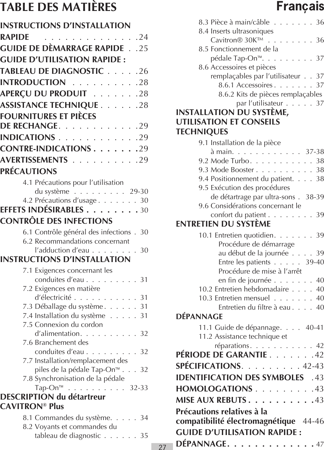 27TABLE DES MATIÈRESINSTRUCTIONS D’INSTALLATIONRAPIDE  . . . . . . . . . . . . . .24GUIDE DE DÈMARRAGE RAPIDE . .25 GUIDE D’UTILISATION RAPIDE :TABLEAU DE DIAGNOSTIC  . . . . .26INTRODUCTION  . . . . . . . . . .28APERÇU DU PRODUIT  . . . . . . .28ASSISTANCE TECHNIQUE . . . . . .28FOURNITURES ET PIÈCES  DE RECHANGE. . . . . . . . . . . .29INDICATIONS . . . . . . . . . . . .29CONTRE-INDICATIONS . . . . . . .29AVERTISSEMENTS . . . . . . . . . .29PRÉCAUTIONS  4.1  Précautions pour l’utilisation  du système . . . . . . . . .  29-30  4.2 Précautions d’usage . . . . . . . 30EFFETS INDÉSIRABLES . . . . . . . . 30CONTRÔLE DES INFECTIONS  6.1 Contrôle général des infections . 30  6.2  Recommandations concernant l’adduction d’eau . . . . . . . . 30INSTRUCTIONS D’INSTALLATION  7.1  Exigences concernant les  conduites d’eau . . . . . . . . . 31  7.2  Exigences en matière  d’électricité . . . . . . . . . . . 31  7.3 Déballage du système . . . . . . 31  7.4  Installation du système . . . . . 31  7.5  Connexion du cordon  d’alimentation. . . . . . . . . . 32  7.6  Branchement des  conduites d’eau . . . . . . . . . 32  7.7  Installation/remplacement des  piles de la pédale Tap-OnTM . . . 32  7.8  Synchronisation de la pédale  Tap-OnTM  . . . . . . . . . .  32-33DESCRIPTION du détartreur  CAVITRON® Plus   8.1 Commandes du système. . . . . 34  8.2  Voyants et commandes du  tableau de diagnostic  . . . . . . 35  8.3 Pièce à main/câble . . . . . . . 36  8.4  Inserts ultrasoniques  Cavitron® 30K™ . . . . . . . . 368.5 Fonctionnement de la  pédale Tap-OnTM. . . . . . . . . 37  8.6  Accessoires et pièces  remplaçables par l’utilisateur . . 37    8.6.1 Accessoires . . . . . . . 37    8.6.2  Kits de pièces remplaçables  par l’utilisateur . . . . . 37INSTALLATION DU SYSTÈME, UTILISATION ET CONSEILS TECHNIQUES  9.1  Installation de la pièce  à main. . . . . . . . . . . .  37-38  9.2 Mode Turbo. . . . . . . . . . . 38  9.3 Mode Booster . . . . . . . . . . 38  9.4 Positionnement du patient. . . . 38  9.5  Exécution des procédures  de détartrage par ultra-sons .  38-39  9.6  Considérations concernant le  confort du patient . . . . . . . .  39ENTRETIEN DU SYSTÈME  10.1 Entretien quotidien. . . . . . . 39      Procédure de démarrage  au début de la journée . . . . 39 Entre les patients . . . . .  39-40 Procédure de mise à l’arrêt  en fin de journée . . . . . . . 40  10.2 Entretien hebdomadaire . . . . 40  10.3 Entretien mensuel . . . . . . .  40     Entretien du filtre à eau . . . . 40DÉPANNAGE  11.1 Guide de dépannage. . . .  40-41  11.2  Assistance technique et  réparations. . . . . . . . . . . 42PÉRIODE DE GARANTIE . . . . . . .42SPÉCIFICATIONS. . . . . . . . .42-43IDENTIFICATION DES SYMBOLES  .43HOMOLOGATIONS . . . . . . . . .43MISE AUX REBUTS . . . . . . . . . .43Précautions relatives à la  compatibilité électromagnétique   44-46GUIDE D’UTILISATION RAPIDE :DÉPANNAGE. . . . . . . . . . . . .47Français