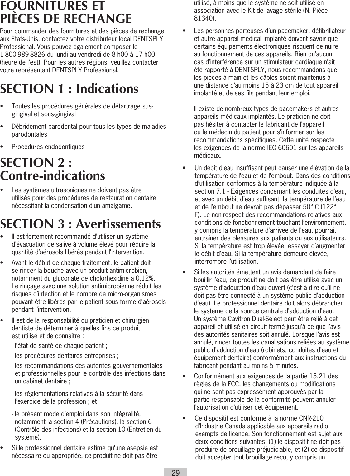 29FOURNITURES ETPIÈCES DE RECHANGEPour commander des fournitures et des pièces de rechange aux États-Unis, contactez votre distributeur local DENTSPLY Professional. Vous pouvez également composer le  1-800-989-8826 du lundi au vendredi de 8 h00 à 17 h00 (heure de l’est). Pour les autres régions, veuillez contacter votre représentant DENTSPLY Professional. SECTION 1 : Indications •   Toutes les procédures générales de détartrage sus-gingival et sous-gingival•   Débridement parodontal pour tous les types de maladies parodontales•  Procédures endodontiquesSECTION 2 : Contre-indications•   Les systèmes ultrasoniques ne doivent pas être utilisés pour des procédures de restauration dentaire nécessitant la condensation d’un amalgame.SECTION 3 : Avertissements•   Il est fortement recommandé d’utiliser un système d’évacuation de salive à volume élevé pour réduire la quantité d’aérosols libérés pendant l’intervention. •  Avant le début de chaque traitement, le patient doit se rincer la bouche avec un produit antimicrobien, notamment du gluconate de cholorhexidine à 0,12%. Le rinçage avec une solution antimicrobienne réduit les risques d’infection et le nombre de micro-organismes pouvant être libérés par le patient sous forme d’aérosols pendant l’intervention.•   Il est de la responsabilité du praticien et chirurgien  dentiste de déterminer à quelles fins ce produit  est utilisé et de connaître :  - l’état de santé de chaque patient ;  - les procédures dentaires entreprises ;  -  les recommandations des autorités gouvernementales et professionnelles pour le contrôle des infections dans un cabinet dentaire ;  -  les réglementations relatives à la sécurité dans l’exercice de la profession ; et  -  le présent mode d’emploi dans son intégralité, notamment la section 4 (Précautions), la section 6 (Contrôle des infections) et la section 10 (Entretien du système).•  Si le professionnel dentaire estime qu’une asepsie est    nécessaire ou appropriée, ce produit ne doit pas être    utilisé, à moins que le système ne soit utilisé en    association avec le Kit de lavage stérile (N. Pièce   81340).•   Les personnes porteuses d’un pacemaker, défibrillateur et autre appareil médical implanté doivent savoir que certains équipements électroniques risquent de nuire au fonctionnement de ces appareils. Bien qu’aucun cas d’interférence sur un stimulateur cardiaque n’ait été rapporté à DENTSPLY, nous recommandons que les pièces à main et les câbles soient maintenus à une distance d’au moins 15 à 23 cm de tout appareil implanté et de ses fils pendant leur emploi.      Il existe de nombreux types de pacemakers et autres appareils médicaux implantés. Le praticien ne doit pas hésiter à contacter le fabricant de l’appareil ou le médecin du patient pour s’informer sur les recommandations spécifiques. Cette unité  respecte les exigences de la norme IEC 60601 sur les appareils médicaux.•  Un débit d’eau insuffisant peut causer une élévation de la température de l’eau et de l’embout. Dans des conditions d’utilisation conformes à la température indiquée à la section 7.1 - Exigences concernant les conduites d’eau, et avec un débit d’eau suffisant, la température de l’eau et de l’embout ne devrait pas dépasser 50° C (122° F). Le non-respect des recommandations relatives aux conditions de fonctionnement touchant l’environnement, y compris la température d’arrivée de l’eau, pourrait entraîner des blessures aux patients ou aux utilisateurs. Si la température est trop élevée, essayer d’augmenter le débit d’eau. Si la température demeure élevée, interrompre l’utilisation.•   Si les autorités émettent un avis demandant de faire bouillir l’eau, ce produit ne doit pas être utilisé avec un système d’adduction d’eau ouvert (c’est à dire qu’il ne doit pas être connecté à un système public d’adduction d’eau). Le professionnel dentaire doit alors débrancher le système de la source centrale d’adduction d’eau. Un système Cavitron Dual-Select peut être relié à cet appareil et utilisé en circuit fermé jusqu’à ce que l’avis des autorités sanitaires soit annulé. Lorsque l’avis est annulé, rincer toutes les canalisations reliées au système public d’adduction d’eau (robinets, conduites d’eau et équipement dentaire) conformément aux instructions du fabricant pendant au moins 5 minutes.•   Conformément aux exigences de la partie 15.21 des règles de la FCC, les changements ou modifications qui ne sont pas expressément approuvés par la partie responsable de la conformité peuvent annuler l’autorisation d’utiliser cet équipement.•  Ce dispositif est conforme à la norme CNR-210 d‘Industrie Canada applicable aux appareils radio exempts de licence. Son fonctionnement est sujet aux deux conditions suivantes: (1) le dispositif ne doit pas produire de brouillage préjudiciable, et (2) ce dispositif doit accepter tout brouillage reçu, y compris un 