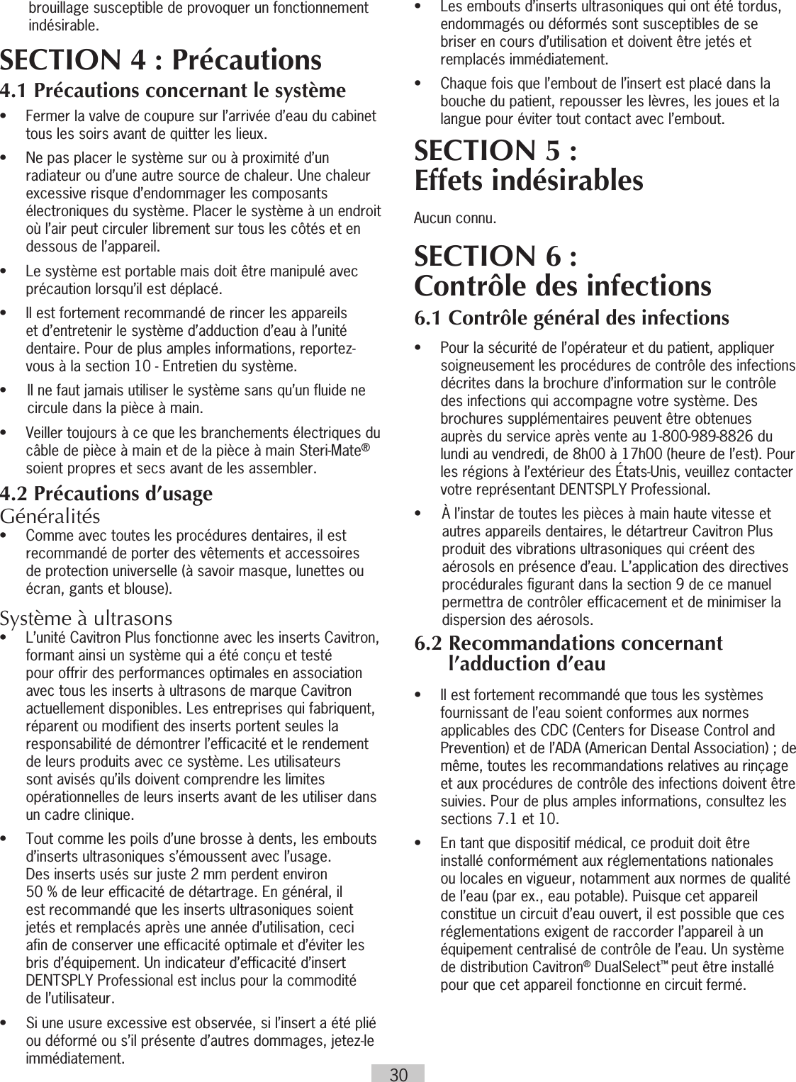 30brouillage susceptible de provoquer un fonctionnement indésirable.SECTION 4 : Précautions4.1 Précautions concernant le système•   Fermer la valve de coupure sur l’arrivée d’eau du cabinet tous les soirs avant de quitter les lieux. •   Ne pas placer le système sur ou à proximité d’un radiateur ou d’une autre source de chaleur. Une chaleur excessive risque d’endommager les composants électroniques du système. Placer le système à un endroit où l’air peut circuler librement sur tous les côtés et en dessous de l’appareil.•   Le système est portable mais doit être manipulé avec précaution lorsqu’il est déplacé.•   Il est fortement recommandé de rincer les appareils et d’entretenir le système d’adduction d’eau à l’unité dentaire. Pour de plus amples informations, reportez-vous à la section 10 - Entretien du système.•  Il ne faut jamais utiliser le système sans qu’un fluide ne circule dans la pièce à main.•   Veiller toujours à ce que les branchements électriques du câble de pièce à main et de la pièce à main Steri-Mate® soient propres et secs avant de les assembler.4.2 Précautions d’usageGénéralités •  Comme avec toutes les procédures dentaires, il est recommandé de porter des vêtements et accessoires de protection universelle (à savoir masque, lunettes ou écran, gants et blouse).Système à ultrasons•  L’unité Cavitron Plus fonctionne avec les inserts Cavitron, formant ainsi un système qui a été conçu et testé pour offrir des performances optimales en association avec tous les inserts à ultrasons de marque Cavitron actuellement disponibles. Les entreprises qui fabriquent, réparent ou modifient des inserts portent seules la responsabilité de démontrer l’efficacité et le rendement de leurs produits avec ce système. Les utilisateurs sont avisés qu’ils doivent comprendre les limites opérationnelles de leurs inserts avant de les utiliser dans un cadre clinique.•   Tout comme les poils d’une brosse à dents, les embouts d’inserts ultrasoniques s’émoussent avec l’usage.  Des inserts usés sur juste 2 mm perdent environ  50 % de leur efficacité de détartrage. En général, il est recommandé que les inserts ultrasoniques soient jetés et remplacés après une année d’utilisation, ceci afin de conserver une efficacité optimale et d’éviter les bris d’équipement. Un indicateur d’efficacité d’insert DENTSPLY Professional est inclus pour la commodité  de l’utilisateur.•   Si une usure excessive est observée, si l’insert a été plié ou déformé ou s’il présente d’autres dommages, jetez-le immédiatement.•   Les embouts d’inserts ultrasoniques qui ont été tordus, endommagés ou déformés sont susceptibles de se briser en cours d’utilisation et doivent être jetés et remplacés immédiatement.•   Chaque fois que l’embout de l’insert est placé dans la bouche du patient, repousser les lèvres, les joues et la langue pour éviter tout contact avec l’embout.SECTION 5 : Effets indésirablesAucun connu.SECTION 6 : Contrôle des infections6.1 Contrôle général des infections•   Pour la sécurité de l’opérateur et du patient, appliquer soigneusement les procédures de contrôle des infections décrites dans la brochure d’information sur le contrôle des infections qui accompagne votre système. Des brochures supplémentaires peuvent être obtenues auprès du service après vente au 1-800-989-8826 du lundi au vendredi, de 8h00 à 17h00 (heure de l’est). Pour les régions à l’extérieur des États-Unis, veuillez contacter votre représentant DENTSPLY Professional.•  À l’instar de toutes les pièces à main haute vitesse et autres appareils dentaires, le détartreur Cavitron Plus produit des vibrations ultrasoniques qui créent des aérosols en présence d’eau. L’application des directives procédurales figurant dans la section 9 de ce manuel permettra de contrôler efficacement et de minimiser la dispersion des aérosols. 6.2  Recommandations concernant l’adduction d’eau•   Il est fortement recommandé que tous les systèmes fournissant de l’eau soient conformes aux normes applicables des CDC (Centers for Disease Control and Prevention) et de l’ADA (American Dental Association); de même, toutes les recommandations relatives au rinçage et aux procédures de contrôle des infections doivent être suivies. Pour de plus amples informations, consultez les sections 7.1 et 10.•   En tant que dispositif médical, ce produit doit être installé conformément aux réglementations nationales ou locales en vigueur, notamment aux normes de qualité de l’eau (par ex., eau potable). Puisque cet appareil constitue un circuit d’eau ouvert, il est possible que ces réglementations exigent de raccorder l’appareil à un équipement centralisé de contrôle de l’eau. Un système de distribution Cavitron® DualSelect™ peut être installé pour que cet appareil fonctionne en circuit fermé. 