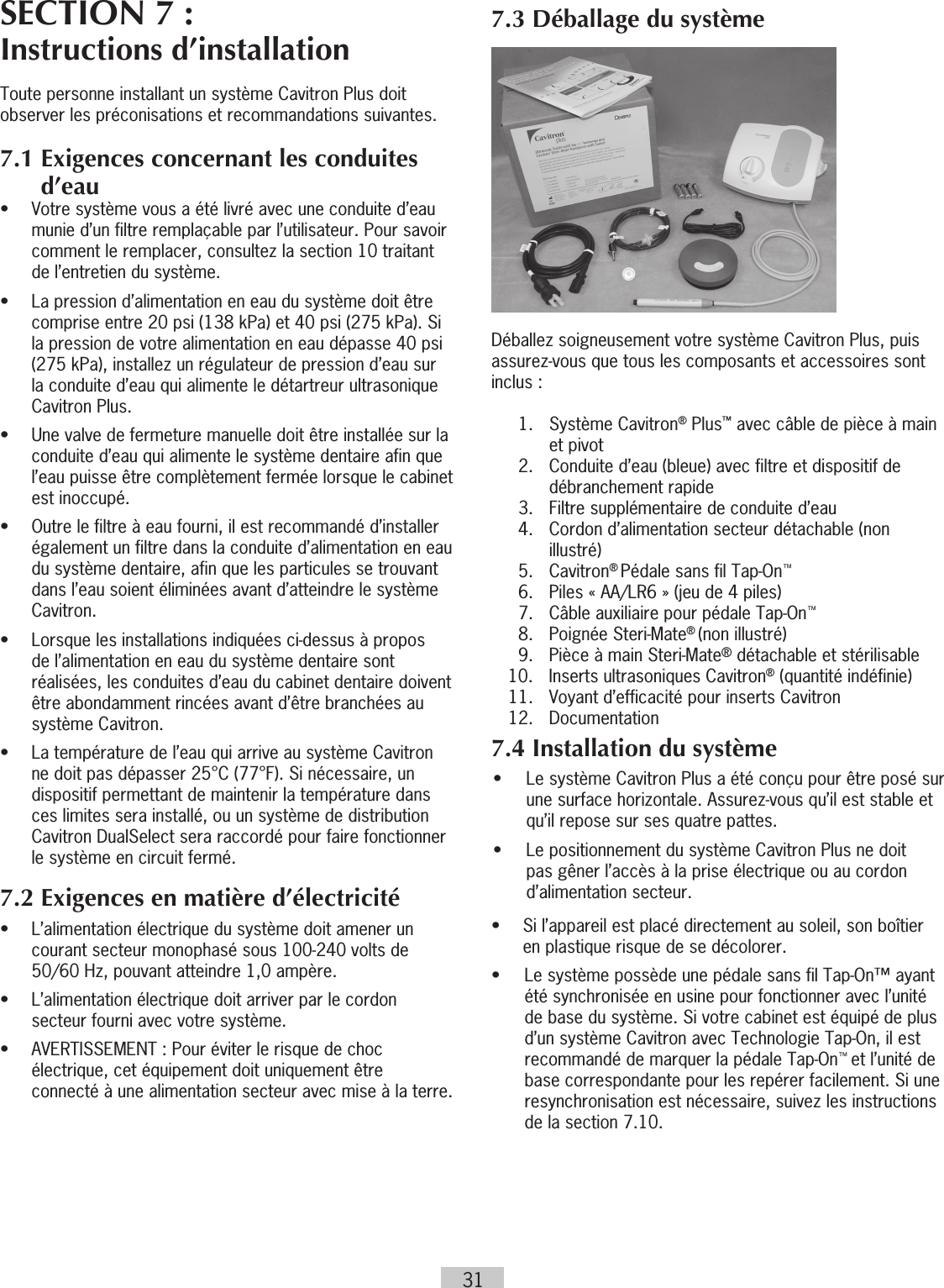 31SECTION 7 : Instructions d’installationToute personne installant un système Cavitron Plus doit observer les préconisations et recommandations suivantes.7.1  Exigences concernant les conduites d’eau•   Votre système vous a été livré avec une conduite d’eau munie d’un filtre remplaçable par l’utilisateur. Pour savoir comment le remplacer, consultez la section 10 traitant de l’entretien du système.•   La pression d’alimentation en eau du système doit être comprise entre 20 psi (138 kPa) et 40 psi (275 kPa). Si la pression de votre alimentation en eau dépasse 40 psi (275 kPa), installez un régulateur de pression d’eau sur la conduite d’eau qui alimente le détartreur ultrasonique Cavitron Plus.•   Une valve de fermeture manuelle doit être installée sur la conduite d’eau qui alimente le système dentaire afin que l’eau puisse être complètement fermée lorsque le cabinet est inoccupé. •   Outre le filtre à eau fourni, il est recommandé d’installer également un filtre dans la conduite d’alimentation en eau du système dentaire, afin que les particules se trouvant dans l’eau soient éliminées avant d’atteindre le système Cavitron.•   Lorsque les installations indiquées ci-dessus à propos de l’alimentation en eau du système dentaire sont réalisées, les conduites d’eau du cabinet dentaire doivent être abondamment rincées avant d’être branchées au système Cavitron.•   La température de l’eau qui arrive au système Cavitron ne doit pas dépasser 25°C (77°F). Si nécessaire, un dispositif permettant de maintenir la température dans ces limites sera installé, ou un système de distribution Cavitron DualSelect sera raccordé pour faire fonctionner le système en circuit fermé.7.2 Exigences en matière d’électricité•   L’alimentation électrique du système doit amener un courant secteur monophasé sous 100-240 volts de 50/60 Hz, pouvant atteindre 1,0 ampère.•   L’alimentation électrique doit arriver par le cordon secteur fourni avec votre système.                                       •  AVERTISSEMENT : Pour éviter le risque de choc    électrique, cet équipement doit uniquement être    connecté à une alimentation secteur avec mise à la terre.7.3 Déballage du système           Déballez soigneusement votre système Cavitron Plus, puis assurez-vous que tous les composants et accessoires sont inclus : 1.  Système Cavitron® Plus™ avec câble de pièce à main et pivot  2.   Conduite d’eau (bleue) avec filtre et dispositif de débranchement rapide   3.  Filtre supplémentaire de conduite d’eau  4.   Cordon d’alimentation secteur détachable (non illustré)  5. Cavitron® Pédale sans fil Tap-On™  6.  Piles « AA/LR6 » (jeu de 4 piles)  7.  Câble auxiliaire pour pédale Tap-On™  8.  Poignée Steri-Mate® (non illustré)  9.  Pièce à main Steri-Mate® détachable et stérilisable  10.  Inserts ultrasoniques Cavitron® (quantité indéfinie)  11.  Voyant d’efficacité pour inserts Cavitron 12. Documentation7.4 Installation du système•  Le système Cavitron Plus a été conçu pour être posé sur une surface horizontale. Assurez-vous qu’il est stable et qu’il repose sur ses quatre pattes.•  Le positionnement du système Cavitron Plus ne doit pas gêner l’accès à la prise électrique ou au cordon d’alimentation secteur.•   Si l’appareil est placé directement au soleil, son boîtier en plastique risque de se décolorer. •   Le système possède une pédale sans fil Tap-On™ ayant été synchronisée en usine pour fonctionner avec l’unité de base du système. Si votre cabinet est équipé de plus d’un système Cavitron avec Technologie Tap-On, il est recommandé de marquer la pédale Tap-On™ et l’unité de base correspondante pour les repérer facilement. Si une resynchronisation est nécessaire, suivez les instructions de la section 7.10.