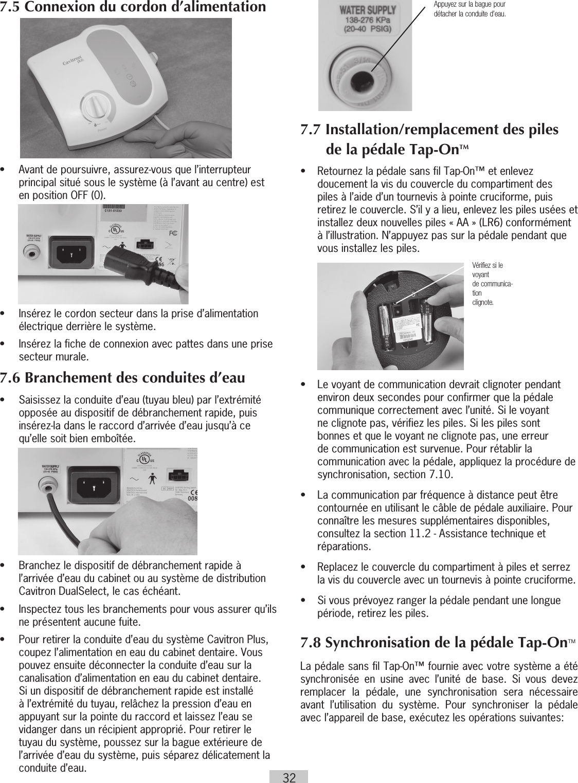 327.5 Connexion du cordon d’alimentation•   Avant de poursuivre, assurez-vous que l’interrupteur principal situé sous le système (à l’avant au centre) est en position OFF (0).       •   Insérez le cordon secteur dans la prise d’alimentation électrique derrière le système.•   Insérez la fiche de connexion avec pattes dans une prise secteur murale.7.6 Branchement des conduites d’eau•   Saisissez la conduite d’eau (tuyau bleu) par l’extrémité opposée au dispositif de débranchement rapide, puis insérez-la dans le raccord d’arrivée d’eau jusqu’à ce qu’elle soit bien emboîtée.        •   Branchez le dispositif de débranchement rapide à l’arrivée d’eau du cabinet ou au système de distribution Cavitron DualSelect, le cas échéant.•   Inspectez tous les branchements pour vous assurer qu’ils ne présentent aucune fuite.•  Pour retirer la conduite d’eau du système Cavitron Plus, coupez l’alimentation en eau du cabinet dentaire. Vous pouvez ensuite déconnecter la conduite d’eau sur la canalisation d’alimentation en eau du cabinet dentaire. Si un dispositif de débranchement rapide est installé à l’extrémité du tuyau, relâchez la pression d’eau en appuyant sur la pointe du raccord et laissez l’eau se vidanger dans un récipient approprié. Pour retirer le tuyau du système, poussez sur la bague extérieure de l’arrivée d’eau du système, puis séparez délicatement la conduite d’eau.          7.7 Installation/remplacement des piles de la pédale Tap-OnTM•  Retournez la pédale sans fil Tap-On™ et enlevez doucement la vis du couvercle du compartiment des piles à l’aide d’un tournevis à pointe cruciforme, puis retirez le couvercle. S’il y a lieu, enlevez les piles usées et installez deux nouvelles piles « AA » (LR6) conformément à l’illustration. N’appuyez pas sur la pédale pendant que vous installez les piles.            •  Le voyant de communication devrait clignoter pendant environ deux secondes pour confirmer que la pédale communique correctement avec l’unité. Si le voyant ne clignote pas, vérifiez les piles. Si les piles sont bonnes et que le voyant ne clignote pas, une erreur de communication est survenue. Pour rétablir la communication avec la pédale, appliquez la procédure de synchronisation, section 7.10. •  La communication par fréquence à distance  peut être contournée en utilisant le câble de pédale auxiliaire. Pour connaître les mesures supplémentaires disponibles, consultez la section 11.2 - Assistance technique et réparations.•  Replacez le couvercle du compartiment à piles et serrez la vis du couvercle avec un tournevis à pointe cruciforme.•  Si vous prévoyez ranger la pédale pendant une longue période, retirez les piles.7.8 Synchronisation de la pédale Tap-OnTMLa pédale sans fil Tap-On™ fournie avec votre système a été synchronisée en usine avec l’unité de base. Si vous devez remplacer la pédale, une synchronisation sera nécessaire avant l’utilisation du système. Pour synchroniser la pédale avec l’appareil de base, exécutez les opérations suivantes:Vérifiez si le voyantde communica-tionclignote.Appuyez sur la bague pour détacher la conduite d’eau.