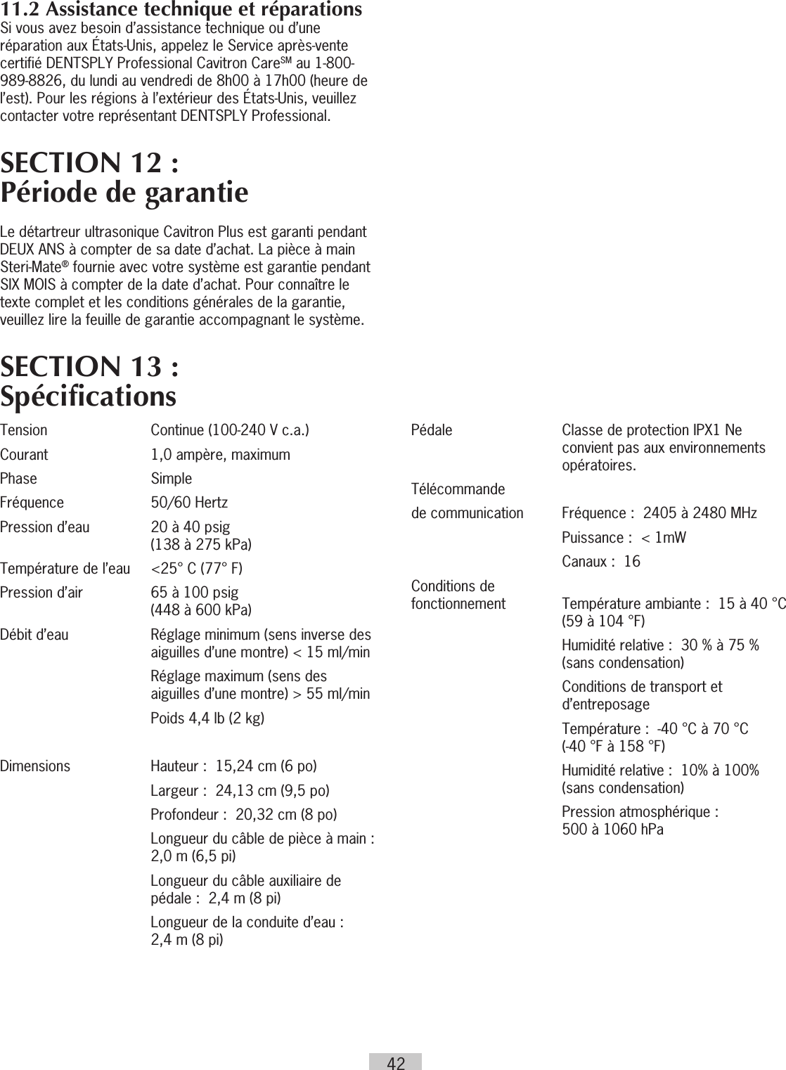 4211.2 Assistance technique et réparationsSi vous avez besoin d’assistance technique ou d’une réparation aux États-Unis, appelez le Service après-vente certifié DENTSPLY Professional Cavitron CareSM au 1-800-989-8826, du lundi au vendredi de 8h00 à 17h00 (heure de l’est). Pour les régions à l’extérieur des États-Unis, veuillez contacter votre représentant DENTSPLY Professional.SECTION 12 :  Période de garantieLe détartreur ultrasonique Cavitron Plus est garanti pendant DEUX ANS à compter de sa date d’achat. La pièce à main Steri-Mate® fournie avec votre système est garantie pendant SIX MOIS à compter de la date d’achat. Pour connaître le texte complet et les conditions générales de la garantie, veuillez lire la feuille de garantie accompagnant le système.SECTION 13 : SpécificationsTension  Continue (100-240 V c.a.)Courant  1,0 ampère, maximumPhase SimpleFréquence  50/60 HertzPression d’eau   20 à 40 psig  (138 à 275 kPa)Température de l’eau  &lt;25° C (77° F)Pression d’air   65 à 100 psig  (448 à 600 kPa)Débit d’eau   Réglage minimum (sens inverse des aiguilles d’une montre) &lt; 15 ml/min    Réglage maximum (sens des aiguilles d’une montre) &gt; 55 ml/min  Poids 4,4 lb (2 kg)Dimensions   Hauteur :  15,24 cm (6 po)  Largeur :  24,13 cm (9,5 po)  Profondeur :  20,32 cm (8 po)   Longueur du câble de pièce à main :  2,0 m (6,5 pi)   Longueur du câble auxiliaire de pédale :  2,4 m (8 pi)   Longueur de la conduite d’eau :   2,4 m (8 pi)Pédale   Classe de protection IPX1 Ne convient pas aux environnements opératoires.  Télécommande de communication   Fréquence :  2405 à 2480 MHz  Puissance :  &lt; 1mW  Canaux :  16Conditions de  fonctionnement    Température ambiante :  15 à 40 °C (59 à 104 °F)   Humidité relative :  30 % à 75 % (sans condensation)   Conditions de transport et d’entreposage   Température :  -40 °C à 70 °C  (-40 °F à 158 °F)   Humidité relative :  10% à 100% (sans condensation)   Pression atmosphérique :   500 à 1060 hPa