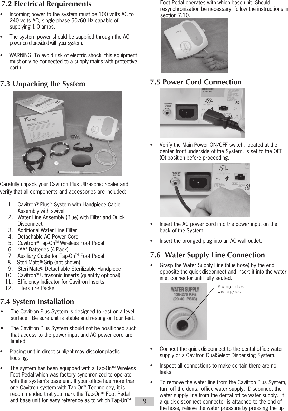 9  7.2 Electrical Requirements•  Incoming power to the system must be 100 volts AC to    240 volts AC, single phase 50/60 Hz capable of    supplying 1.0 amps.•  The system power should be supplied through the AC    power cord provided with your system.                                      •   WARNING: To avoid risk of electric shock, this equipment    must only be connected to a supply mains with protective   earth.7.3 Unpacking the System           Carefully unpack your Cavitron Plus Ultrasonic Scaler and verify that all components and accessories are included: 1. Cavitron® Plus™ System with Handpiece Cable Assembly with swivel  2.  Water Line Assembly (Blue) with Filter and Quick     Disconnect   3.  Additional Water Line Filter  4.  Detachable AC Power Cord 5. Cavitron® Tap-OnTM Wireless Foot Pedal   6.  “AA” Batteries (4-Pack)  7.  Auxiliary Cable for Tap-OnTM Foot Pedal     8.   Steri-Mate® Grip (not shown)  9. Steri-Mate® Detachable Sterilizable Handpiece 10. Cavitron® Ultrasonic Inserts (quantity optional)  11.  Efficiency Indicator for Cavitron Inserts  12.  Literature Packet 7.4 System Installation•  The Cavitron Plus System is designed to rest on a level surface.  Be sure unit is stable and resting on four feet.•  The Cavitron Plus System should not be positioned such that access to the power input and AC power cord are limited.•  Placing unit in direct sunlight may discolor plastic   housing. •  The system has been equipped with a Tap-OnTM Wireless Foot Pedal which was factory synchronized to operate with the system’s base unit. If your office has more than one Cavitron system with Tap-OnTM Technology, it is recommended that you mark the Tap-OnTM Foot Pedal and base unit for easy reference as to which  Tap-OnTM Foot Pedal operates with which base unit. Should resynchronization be necessary, follow the instructions in section 7.10.7.5 Power Cord Connection•  Verify the Main Power ON/OFF switch, located at the    center front underside of the System, is set to the OFF    (O) position before proceeding.                 •  Insert the AC power cord into the power input on the    back of the System.•  Insert the pronged plug into an AC wall outlet. 7.6  Water Supply Line Connection•  Grasp the Water Supply Line (blue hose) by the end    opposite the quick-disconnect and insert it into the water    inlet connector until fully seated.           •  Connect the quick-disconnect to the dental office water    supply or a Cavitron DualSelect Dispensing System.•  Inspect all connections to make certain there are no   leaks.•  To remove the water line from the Cavitron Plus System, turn off the dental office water supply.  Disconnect the water supply line from the dental office water supply.  If a quick-disconnect connector is attached to the end of the hose, relieve the water pressure by pressing the tip Press ring to releasewater supply tube.