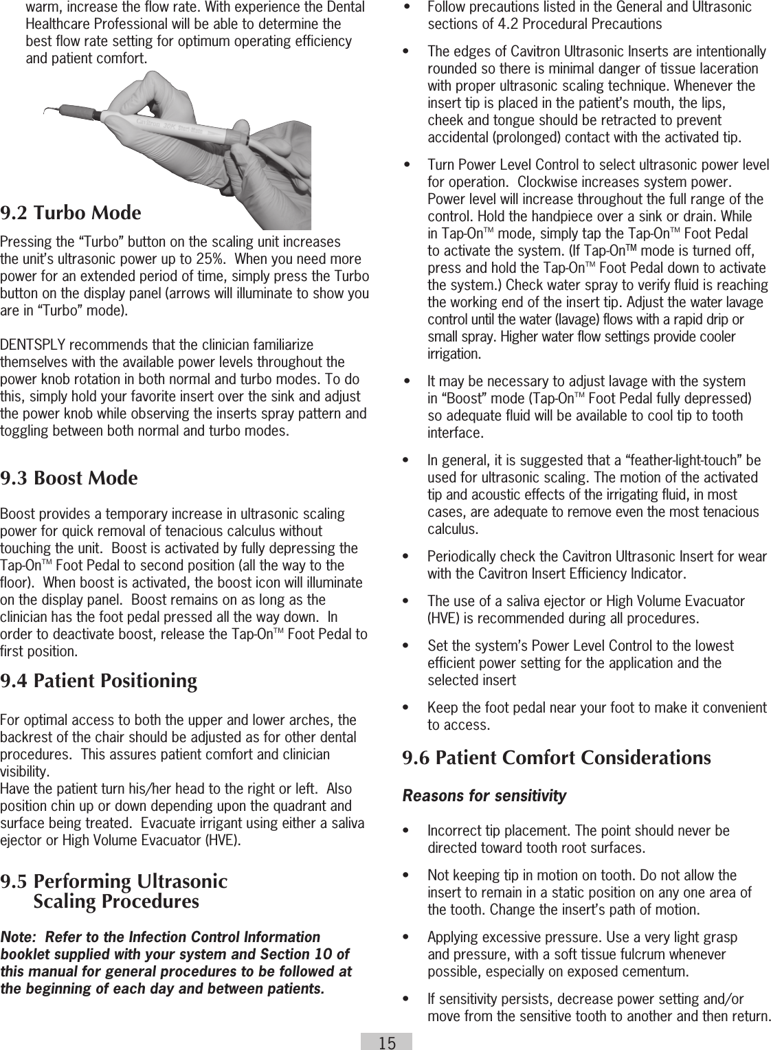 15warm, increase the flow rate. With experience the Dental Healthcare Professional will be able to determine the best flow rate setting for optimum operating efficiency and patient comfort. 9.2 Turbo ModePressing the “Turbo” button on the scaling unit increases the unit’s ultrasonic power up to 25%.  When you need more power for an extended period of time, simply press the Turbo button on the display panel (arrows will illuminate to show you are in “Turbo” mode).DENTSPLY recommends that the clinician familiarize themselves with the available power levels throughout the power knob rotation in both normal and turbo modes. To do this, simply hold your favorite insert over the sink and adjust the power knob while observing the inserts spray pattern and toggling between both normal and turbo modes.9.3 Boost Mode Boost provides a temporary increase in ultrasonic scaling power for quick removal of tenacious calculus without touching the unit.  Boost is activated by fully depressing the Tap-OnTM Foot Pedal to second position (all the way to the floor).  When boost is activated, the boost icon will illuminate on the display panel.  Boost remains on as long as the clinician has the foot pedal pressed all the way down.  In order to deactivate boost, release the Tap-OnTM Foot Pedal to first position.9.4 Patient PositioningFor optimal access to both the upper and lower arches, the backrest of the chair should be adjusted as for other dental procedures.  This assures patient comfort and clinician visibility. Have the patient turn his/her head to the right or left.  Also position chin up or down depending upon the quadrant and surface being treated.  Evacuate irrigant using either a saliva ejector or High Volume Evacuator (HVE).9.5 Performing Ultrasonic        Scaling ProceduresNote:  Refer to the Infection Control Information booklet supplied with your system and Section 10 of this manual for general procedures to be followed at the beginning of each day and between patients.•  Follow precautions listed in the General and Ultrasonic sections of 4.2 Procedural Precautions•  The edges of Cavitron Ultrasonic Inserts are intentionally    rounded so there is minimal danger of tissue laceration    with proper ultrasonic scaling technique. Whenever the    insert tip is placed in the patient’s mouth, the lips,    cheek and tongue should be retracted to prevent    accidental (prolonged) contact with the activated tip.•  Turn Power Level Control to select ultrasonic power level  for operation.  Clockwise increases system power. Power level will increase throughout the full range of the control. Hold the handpiece over a sink or drain. While in Tap-OnTM mode, simply tap the Tap-OnTM Foot Pedal to activate the system. (If Tap-OnTM mode is turned off, press and hold the Tap-OnTM Foot Pedal down to activate the system.) Check water spray to verify fluid is reaching the working end of the insert tip. Adjust the water lavage control until the water (lavage) flows with a rapid drip or small spray. Higher water flow settings provide cooler irrigation. •  It may be necessary to adjust lavage with the system in  “Boost” mode (Tap-OnTM Foot Pedal fully depressed) so adequate fluid will be available to cool tip to tooth interface.•  In general, it is suggested that a “feather-light-touch” be    used for ultrasonic scaling. The motion of the activated    tip and acoustic effects of the irrigating fluid, in most    cases, are adequate to remove even the most tenacious   calculus.•  Periodically check the Cavitron Ultrasonic Insert for wear    with the Cavitron Insert Efficiency Indicator.•  The use of a saliva ejector or High Volume Evacuator    (HVE) is recommended during all procedures.•  Set the system’s Power Level Control to the lowest    efficient power setting for the application and the    selected insert•  Keep the foot pedal near your foot to make it convenient to access. 9.6 Patient Comfort ConsiderationsReasons for sensitivity•  Incorrect tip placement. The point should never be    directed toward tooth root surfaces.•  Not keeping tip in motion on tooth. Do not allow the    insert to remain in a static position on any one area of    the tooth. Change the insert’s path of motion.•  Applying excessive pressure. Use a very light grasp    and pressure, with a soft tissue fulcrum whenever    possible, especially on exposed cementum.•  If sensitivity persists, decrease power setting and/or    move from the sensitive tooth to another and then return. 