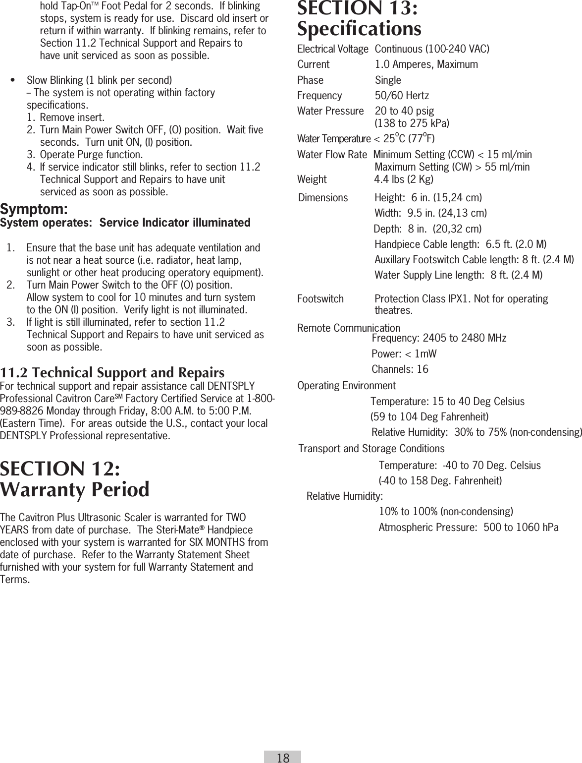 18hold Tap-OnTM Foot Pedal for 2 seconds.  If blinking stops, system is ready for use.  Discard old insert or return if within warranty.  If blinking remains, refer to Section 11.2 Technical Support and Repairs to  have unit serviced as soon as possible.  •  Slow Blinking (1 blink per second)      -- The system is not operating within factory     specifications.    1.  Remove insert.    2.  Turn Main Power Switch OFF, (O) position.  Wait five        seconds.  Turn unit ON, (I) position.    3.  Operate Purge function.    4.  If service indicator still blinks, refer to section 11.2        Technical Support and Repairs to have unit          serviced as soon as possible.Symptom:System operates:  Service Indicator illuminated  1.  Ensure that the base unit has adequate ventilation and      is not near a heat source (i.e. radiator, heat lamp,      sunlight or other heat producing operatory equipment).  2.  Turn Main Power Switch to the OFF (O) position.       Allow system to cool for 10 minutes and turn system      to the ON (I) position.  Verify light is not illuminated.  3.  If light is still illuminated, refer to section 11.2      Technical Support and Repairs to have unit serviced as      soon as possible.11.2 Technical Support and RepairsFor technical support and repair assistance call DENTSPLY Professional Cavitron CareSM Factory Certified Service at 1-800-989-8826 Monday through Friday, 8:00 A.M. to 5:00 P.M. (Eastern Time).  For areas outside the U.S., contact your local DENTSPLY Professional representative.SECTION 12:   Warranty Period The Cavitron Plus Ultrasonic Scaler is warranted for TWO YEARS from date of purchase.  The Steri-Mate® Handpiece enclosed with your system is warranted for SIX MONTHS from date of purchase.  Refer to the Warranty Statement Sheet furnished with your system for full Warranty Statement and Terms.SECTION 13:  SpecificationsElectrical Voltage   Continuous (100-240 VAC)Current  1.0 Amperes, MaximumPhase           SingleFrequency  50/60 HertzWater Pressure   20 to 40 psig    (138 to 275 kPa)Water Temperature &lt; 25oC (77oF)Water Flow Rate  Minimum Setting (CCW) &lt; 15 ml/min Maximum Setting (CW) &gt; 55 ml/minWeight          4.4 lbs (2 Kg)Dimensions  Height:  6 in. (15,24 cm)Width:  9.5 in. (24,13 cm)Depth:  8 in.  (20,32 cm)Handpiece Cable length:  6.5 ft. (2.0 M)Auxillary Footswitch Cable length: 8 ft. (2.4 M)Water Supply Line length:  8 ft. (2.4 M)Footswitch  Protection Class IPX1. Not for operating theatres.  Remote Communication                     Frequency: 2405 to 2480 MHz   Power: &lt; 1mW   Channels:  16Operating Environment   Temperature: 15 to 40 Deg Celsius        (59 to 104 Deg Fahrenheit)Relative Humidity:  30% to 75% (non-condensing)Transport and Storage Conditions    Temperature:  -40 to 70 Deg. Celsius     (-40 to 158 Deg. Fahrenheit)  Relative Humidity:      10% to 100% (non-condensing)  Atmospheric Pressure:  500 to 1060 hPa