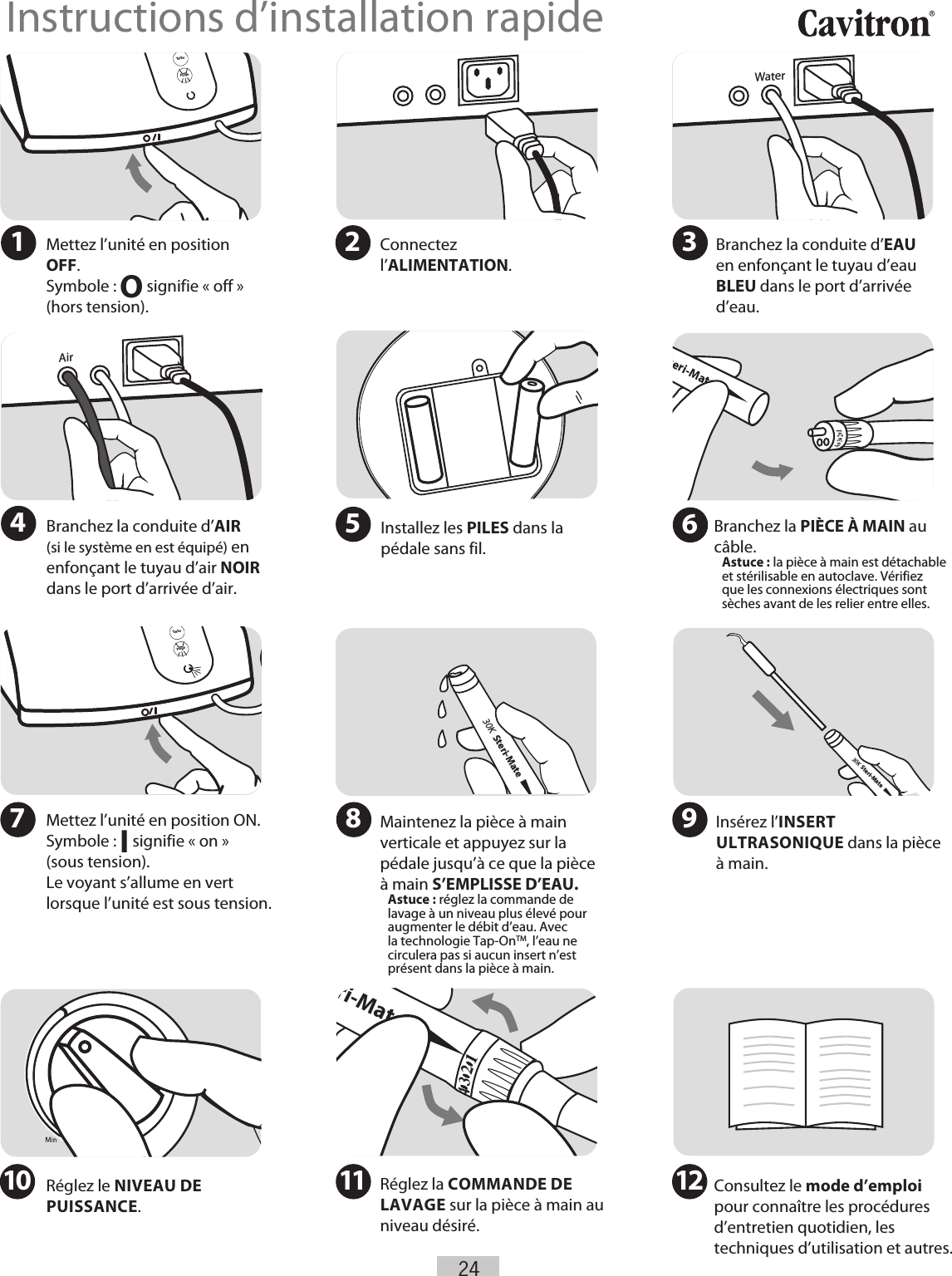 2430K  Steri-Mate30K  Steri-Mate30K  Steri-Mate1234TurboPurge1 2 34568910 11 12WaterAirTurboPurge7   teri-Mate1234Instructions d’installation rapideMettez l’unité en position OFF.Symbole : O signifie « off » (hors tension).Mettez l’unité en position ON.Symbole : I signifie « on »  (sous tension).Le voyant s’allume en vert lorsque l’unité est sous tension.Connectez l’ALIMENTATION.Branchez la conduite d’EAU en enfonçant le tuyau d’eau BLEU dans le port d’arrivée d’eau.Branchez la conduite d’AIR (si le système en est équipé) en enfonçant le tuyau d’air NOIR dans le port d’arrivée d’air.Installez les PILES dans la pédale sans fil.Insérez l’INSERT ULTRASONIQUE dans la pièce à main.Réglez le NIVEAU DE PUISSANCE.Réglez la COMMANDE DE LAVAGE sur la pièce à main au niveau désiré.Consultez le mode d’emploi pour connaître les procédures d’entretien quotidien, les techniques d’utilisation et autres.Branchez la PIÈCE À MAIN au câble. Astuce : la pièce à main est détachable et stérilisable en autoclave. Vérifiez que les connexions électriques sont sèches avant de les relier entre elles.Maintenez la pièce à main verticale et appuyez sur la pédale jusqu’à ce que la pièce  à main S’EMPLISSE D’EAU.Astuce : réglez la commande de lavage à un niveau plus élevé pour augmenter le débit d’eau. Avec la technologie Tap-OnTM, l’eau ne circulera pas si aucun insert n’est présent dans la pièce à main.