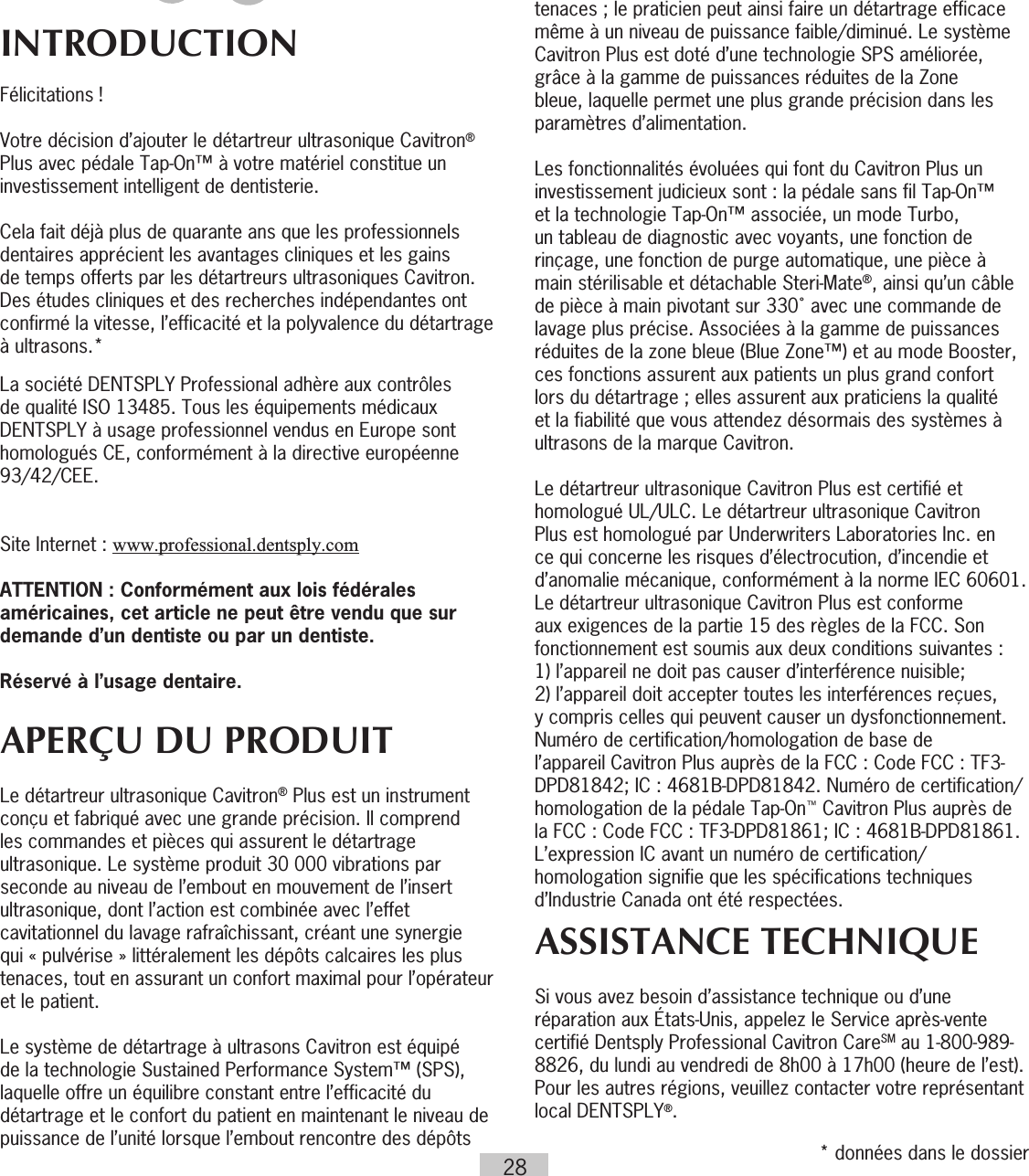 28INTRODUCTIONFélicitations !Votre décision d’ajouter le détartreur ultrasonique Cavitron® Plus avec pédale Tap-On™ à votre matériel constitue un investissement intelligent de dentisterie.Cela fait déjà plus de quarante ans que les professionnels dentaires apprécient les avantages cliniques et les gains de temps offerts par les détartreurs ultrasoniques Cavitron. Des études cliniques et des recherches indépendantes ont confirmé la vitesse, l’efficacité et la polyvalence du détartrage à ultrasons.*La société DENTSPLY Professional adhère aux contrôles de qualité ISO 13485. Tous les équipements médicaux DENTSPLY à usage professionnel vendus en Europe sont homologués CE, conformément à la directive européenne 93/42/CEE.  Site Internet : www.professional.dentsply.comATTENTION : Conformément aux lois fédérales américaines, cet article ne peut être vendu que sur demande d’un dentiste ou par un dentiste.Réservé à l’usage dentaire.APERÇU DU PRODUITLe détartreur ultrasonique Cavitron® Plus est un instrument conçu et fabriqué avec une grande précision. Il comprend les commandes et pièces qui assurent le détartrage ultrasonique. Le système produit 30000 vibrations par seconde au niveau de l’embout en mouvement de l’insert ultrasonique, dont l’action est combinée avec l’effet cavitationnel du lavage rafraîchissant, créant une synergie qui « pulvérise » littéralement les dépôts calcaires les plus tenaces, tout en assurant un confort maximal pour l’opérateur et le patient. Le système de détartrage à ultrasons Cavitron est équipé de la technologie Sustained Performance System™ (SPS), laquelle offre un équilibre constant entre l’efficacité du détartrage et le confort du patient en maintenant le niveau de puissance de l’unité lorsque l’embout rencontre des dépôts tenaces ; le praticien peut ainsi faire un détartrage efficace même à un niveau de puissance faible/diminué. Le système Cavitron Plus est doté d’une technologie SPS améliorée, grâce à la gamme de puissances réduites de la Zone bleue, laquelle permet une plus grande précision dans les paramètres d’alimentation.Les fonctionnalités évoluées qui font du Cavitron Plus un investissement judicieux sont : la pédale sans fil Tap-On™ et la technologie Tap-On™ associée, un mode Turbo, un tableau de diagnostic avec voyants, une fonction de rinçage, une fonction de purge automatique, une pièce à main stérilisable et détachable Steri-Mate®, ainsi qu’un câble de pièce à main pivotant sur 330˚ avec une commande de lavage plus précise. Associées à la gamme de puissances réduites de la zone bleue (Blue Zone™) et au mode Booster, ces fonctions assurent aux patients un plus grand confort lors du détartrage ; elles assurent aux praticiens la qualité et la fiabilité que vous attendez désormais des systèmes à ultrasons de la marque Cavitron. Le détartreur ultrasonique Cavitron Plus est certifié et homologué UL/ULC. Le détartreur ultrasonique Cavitron Plus est homologué par Underwriters Laboratories Inc. en ce qui concerne les risques d’électrocution, d’incendie et d’anomalie mécanique, conformément à la norme IEC 60601. Le détartreur ultrasonique Cavitron Plus est conforme aux exigences de la partie 15 des règles de la FCC. Son fonctionnement est soumis aux deux conditions suivantes:  1) l’appareil ne doit pas causer d’interférence nuisible;  2) l’appareil doit accepter toutes les interférences reçues, y compris celles qui peuvent causer un dysfonctionnement. Numéro de certification/homologation de base de l’appareil Cavitron Plus auprès de la FCC : Code FCC : TF3-DPD81842; IC : 4681B-DPD81842. Numéro de certification/homologation de la pédale Tap-On™ Cavitron Plus auprès de la FCC : Code FCC : TF3-DPD81861; IC : 4681B-DPD81861. L’expression IC avant un numéro de certification/homologation signifie que les spécifications techniques d’Industrie Canada ont été respectées.ASSISTANCE TECHNIQUESi vous avez besoin d’assistance technique ou d’une réparation aux États-Unis, appelez le Service après-vente certifié Dentsply Professional Cavitron CareSM au 1-800-989-8826, du lundi au vendredi de 8h00 à 17h00 (heure de l’est). Pour les autres régions, veuillez contacter votre représentant local DENTSPLY®.* données dans le dossier