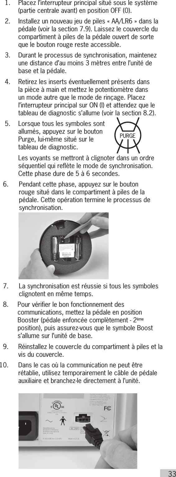 33  1.   Placez l’interrupteur principal situé sous le système (partie centrale avant) en position OFF (0).  2.   Installez un nouveau jeu de piles « AA/LR6 » dans la pédale (voir la section 7.9). Laissez le couvercle du compartiment à piles de la pédale ouvert de sorte que le bouton rouge reste accessible.  3.   Durant le processus de synchronisation, maintenez une distance d’au moins 3 mètres entre l’unité de base et la pédale.  4.   Retirez les inserts éventuellement présents dans la pièce à main et mettez le potentiomètre dans un mode autre que le mode de rinçage. Placez l’interrupteur principal sur ON (I) et attendez que le tableau de diagnostic s’allume (voir la section 8.2).  5.    Lorsque tous les symboles sont allumés, appuyez sur le bouton Purge, lui-même situé sur le  tableau de diagnostic.        Les voyants se mettront à clignoter dans un ordre séquentiel qui reflète le mode de synchronisation. Cette phase dure de 5 à 6 secondes.  6.  Pendant cette phase, appuyez sur le bouton rouge situé dans le compartiment à piles de la pédale. Cette opération termine le processus de synchronisation.  7.   La synchronisation est réussie si tous les symboles clignotent en même temps.  8.   Pour vérifier le bon fonctionnement des communications, mettez la pédale en position Booster (pédale enfoncée complètement - 2ème position), puis assurez-vous que le symbole Boost s’allume sur l’unité de base.  9.   Réinstallez le couvercle du compartiment à piles et la vis du couvercle. 10.   Dans le cas où la communication ne peut être rétablie, utilisez temporairement le câble de pédale auxiliaire et branchez-le directement à l’unité.PURGE