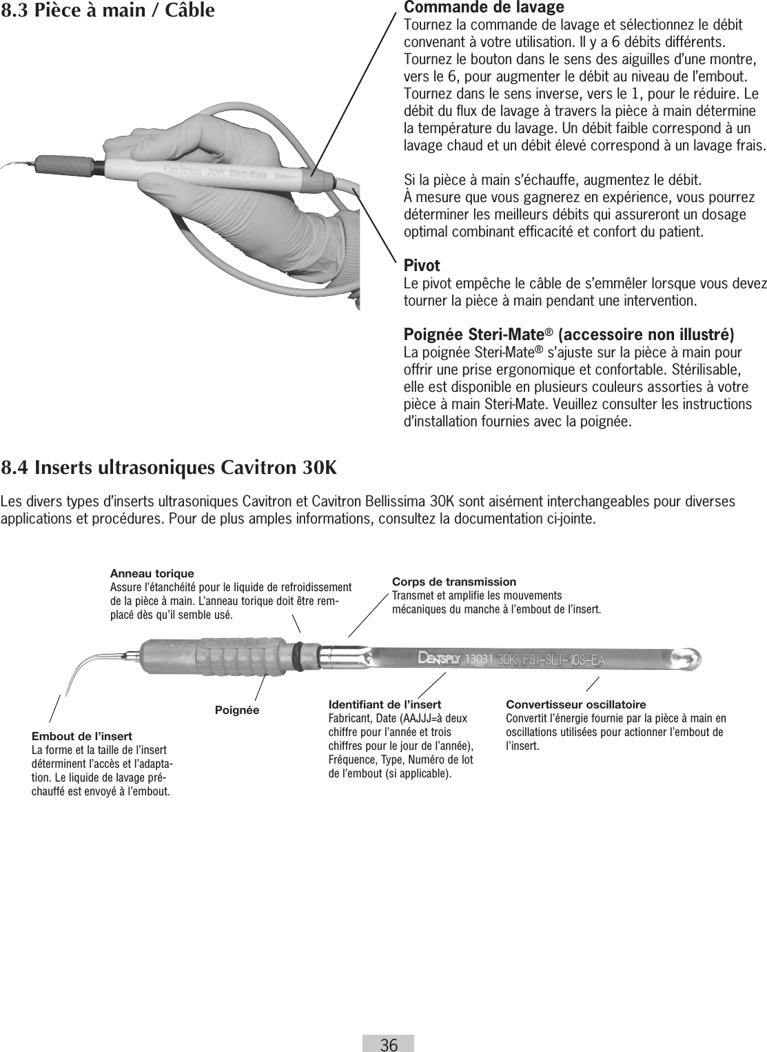 36Commande de lavageTournez la commande de lavage et sélectionnez le débit convenant à votre utilisation. Il y a 6 débits différents. Tournez le bouton dans le sens des aiguilles d’une montre, vers le 6, pour augmenter le débit au niveau de l’embout. Tournez dans le sens inverse, vers le 1, pour le réduire. Le débit du flux de lavage à travers la pièce à main détermine la température du lavage. Un débit faible correspond à un lavage chaud et un débit élevé correspond à un lavage frais.   Si la pièce à main s’échauffe, augmentez le débit.  À mesure que vous gagnerez en expérience, vous pourrez déterminer les meilleurs débits qui assureront un dosage optimal combinant efficacité et confort du patient.PivotLe pivot empêche le câble de s’emmêler lorsque vous devez tourner la pièce à main pendant une intervention.Poignée Steri-Mate® (accessoire non illustré)La poignée Steri-Mate® s’ajuste sur la pièce à main pour offrir une prise ergonomique et confortable. Stérilisable, elle est disponible en plusieurs couleurs assorties à votre pièce à main Steri-Mate. Veuillez consulter les instructions d’installation fournies avec la poignée. Les divers types d’inserts ultrasoniques Cavitron et Cavitron Bellissima 30K sont aisément interchangeables pour diverses applications et procédures. Pour de plus amples informations, consultez la documentation ci-jointe.8.3 Pièce à main / Câble8.4 Inserts ultrasoniques Cavitron 30KAnneau torique Assure l’étanchéité pour le liquide de refroidissement de la pièce à main. L’anneau torique doit être rem-placé dès qu’il semble usé.Corps de transmissionTransmet et amplifie les mouvements  mécaniques du manche à l’embout de l’insert.Convertisseur oscillatoireConvertit l’énergie fournie par la pièce à main en oscillations utilisées pour actionner l’embout de l’insert.Identifiant de l’insertFabricant, Date (AAJJJ=à deux chiffre pour l’année et trois chiffres pour le jour de l’année), Fréquence, Type, Numéro de lot de l’embout (si applicable).PoignéeEmbout de l’insertLa forme et la taille de l’insert déterminent l’accès et l’adapta-tion. Le liquide de lavage pré-chauffé est envoyé à l’embout.