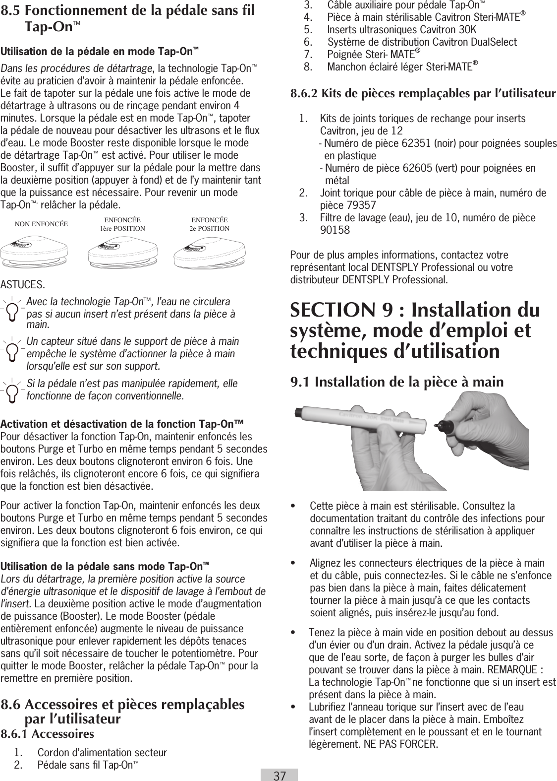 37  3.    Câble auxiliaire pour pédale Tap-On™  4.  Pièce à main stérilisable Cavitron Steri-MATE®  5.    Inserts ultrasoniques Cavitron 30K  6.    Système de distribution Cavitron DualSelect   7.   Poignée Steri- MATE®  8.  Manchon éclairé léger Steri-MATE®8.6.2 Kits de pièces remplaçables par l’utilisateur    1.   Kits de joints toriques de rechange pour inserts Cavitron, jeu de 12 -  Numéro de pièce 62351 (noir) pour poignées souples en plastique -  Numéro de pièce 62605 (vert) pour poignées en métal  2.   Joint torique pour câble de pièce à main, numéro de pièce 79357  3.    Filtre de lavage (eau), jeu de 10, numéro de pièce 90158Pour de plus amples informations, contactez votre représentant local DENTSPLY Professional ou votre distributeur DENTSPLY Professional.SECTION 9 : Installation du système, mode d’emploi et techniques d’utilisation9.1 Installation de la pièce à main•  Cette pièce à main est stérilisable. Consultez la documentation traitant du contrôle des infections pour connaître les instructions de stérilisation à appliquer avant d’utiliser la pièce à main.•  Alignez les connecteurs électriques de la pièce à main et du câble, puis connectez-les. Si le câble ne s’enfonce pas bien dans la pièce à main, faites délicatement tourner la pièce à main jusqu’à ce que les contacts soient alignés, puis insérez-le jusqu’au fond.•  Tenez la pièce à main vide en position debout au dessus d’un évier ou d’un drain. Activez la pédale jusqu’à ce que de l’eau sorte, de façon à purger les bulles d’air pouvant se trouver dans la pièce à main. REMARQUE : La technologie Tap-On™ ne fonctionne que si un insert est présent dans la pièce à main.•   Lubrifiez l’anneau torique sur l’insert avec de l’eau avant de le placer dans la pièce à main. Emboîtez l’insert complètement en le poussant et en le tournant légèrement. NE PAS FORCER.• 8.5  Fonctionnement de la pédale sans fil Tap-OnTMUtilisation de la pédale en mode Tap-On™Dans les procédures de détartrage, la technologie Tap-On™ évite au praticien d’avoir à maintenir la pédale enfoncée. Le fait de tapoter sur la pédale une fois active le mode de détartrage à ultrasons ou de rinçage pendant environ 4 minutes. Lorsque la pédale est en mode Tap-On™, tapoter la pédale de nouveau pour désactiver les ultrasons et le flux d’eau. Le mode Booster reste disponible lorsque le mode de détartrage Tap-On™ est activé. Pour utiliser le mode Booster, il suffit d’appuyer sur la pédale pour la mettre dans la deuxième position (appuyer à fond) et de l’y maintenir tant que la puissance est nécessaire. Pour revenir un mode  Tap-On™, relâcher la pédale. ASTUCES. Avec la technologie Tap-OnTM, l’eau ne circulera pas si aucun insert n’est présent dans la pièce à main.Un capteur situé dans le support de pièce à main empêche le système d’actionner la pièce à main lorsqu’elle est sur son support.Si la pédale n’est pas manipulée rapidement, elle fonctionne de façon conventionnelle.Activation et désactivation de la fonction Tap-On™ Pour désactiver la fonction Tap-On, maintenir enfoncés les boutons Purge et Turbo en même temps pendant 5 secondes environ. Les deux boutons clignoteront environ 6 fois. Une fois relâchés, ils clignoteront encore 6 fois, ce qui signifiera que la fonction est bien désactivée.Pour activer la fonction Tap-On, maintenir enfoncés les deux boutons Purge et Turbo en même temps pendant 5 secondes environ. Les deux boutons clignoteront 6 fois environ, ce qui signifiera que la fonction est bien activée.Utilisation de la pédale sans mode Tap-OnTMLors du détartrage, la première position active la source d’énergie ultrasonique et le dispositif de lavage à l’embout de l’insert. La deuxième position active le mode d’augmentation de puissance (Booster). Le mode Booster (pédale entièrement enfoncée) augmente le niveau de puissance ultrasonique pour enlever rapidement les dépôts tenaces sans qu’il soit nécessaire de toucher le potentiomètre. Pour quitter le mode Booster, relâcher la pédale Tap-On™ pour la remettre en première position. 8.6  Accessoires et pièces remplaçables par l’utilisateur8.6.1 Accessoires  1.    Cordon d’alimentation secteur   2.    Pédale sans fil Tap-On™NON ENFONCÉE ENFONCÉE 1ère POSITIONENFONCÉE 2e POSITION