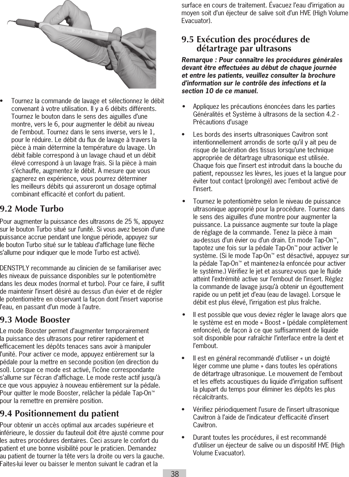 38•   Tournez la commande de lavage et sélectionnez le débit convenant à votre utilisation. Il y a 6 débits différents. Tournez le bouton dans le sens des aiguilles d’une montre, vers le 6, pour augmenter le débit au niveau de l’embout. Tournez dans le sens inverse, vers le 1, pour le réduire. Le débit du flux de lavage à travers la pièce à main détermine la température du lavage. Un débit faible correspond à un lavage chaud et un débit élevé correspond à un lavage frais. Si la pièce à main s’échauffe, augmentez le débit. À mesure que vous gagnerez en expérience, vous pourrez déterminer les meilleurs débits qui assureront un dosage optimal combinant efficacité et confort du patient.9.2 Mode TurboPour augmenter la puissance des ultrasons de 25 %, appuyez sur le bouton Turbo situé sur l’unité. Si vous avez besoin d’une puissance accrue pendant une longue période, appuyez sur le bouton Turbo situé sur le tableau d’affichage (une flèche s’allume pour indiquer que le mode Turbo est activé).DENSTPLY recommande au clinicien de se familiariser avec les niveaux de puissance disponibles sur le potentiomètre dans les deux modes (normal et turbo). Pour ce faire, il suffit de maintenir l’insert désiré au dessus d’un évier et de régler le potentiomètre en observant la façon dont l’insert vaporise l’eau, en passant d’un mode à l’autre.9.3 Mode BoosterLe mode Booster permet d’augmenter temporairement la puissance des ultrasons pour retirer rapidement et efficacement les dépôts tenaces sans avoir à manipuler l’unité. Pour activer ce mode, appuyez entièrement sur la pédale pour la mettre en seconde position (en direction du sol). Lorsque ce mode est activé, l’icône correspondante s’allume sur l’écran d’affichage. Le mode reste actif jusqu’à ce que vous appuyiez à nouveau entièrement sur la pédale. Pour quitter le mode Booster, relâcher la pédale Tap-On™ pour la remettre en première position.9.4 Positionnement du patientPour obtenir un accès optimal aux arcades supérieure et inférieure, le dossier du fauteuil doit être ajusté comme pour les autres procédures dentaires. Ceci assure le confort du patient et une bonne visibilité pour le praticien. Demandez au patient de tourner la tête vers la droite ou vers la gauche. Faites-lui lever ou baisser le menton suivant le cadran et la surface en cours de traitement. Évacuez l’eau d’irrigation au moyen soit d’un éjecteur de salive soit d’un HVE (High Volume Evacuator).9.5  Exécution des procédures de détartrage par ultrasonsRemarque : Pour connaître les procédures générales devant être effectuées au début de chaque journée et entre les patients, veuillez consulter la brochure d’information sur le contrôle des infections et la section 10 de ce manuel.•  Appliquez les précautions énoncées dans les parties Généralités et Système à ultrasons de la section 4.2 - Précautions d’usage•   Les bords des inserts ultrasoniques Cavitron sont intentionnellement arrondis de sorte qu’il y ait peu de risque de lacération des tissus lorsqu’une technique appropriée de détartrage ultrasonique est utilisée. Chaque fois que l’insert est introduit dans la bouche du patient, repoussez les lèvres, les joues et la langue pour éviter tout contact (prolongé) avec l’embout activé de l’insert.•  Tournez le potentiomètre selon le niveau de puissance ultrasonique approprié pour la procédure. Tournez dans le sens des aiguilles d’une montre pour augmenter la puissance. La puissance augmente sur toute la plage de réglage de la commande. Tenez la pièce à main au-dessus d’un évier ou d’un drain. En mode Tap-On™, tapotez une fois sur la pédale Tap-On™ pour activer le système. (Si le mode Tap-On™ est désactivé, appuyez sur la pédale Tap-On™ et maintenez-la enfoncée pour activer le système.) Vérifiez le jet et assurez-vous que le fluide atteint l’extrémité active sur l’embout de l’insert. Réglez la commande de lavage jusqu’à obtenir un égouttement rapide ou un petit jet d’eau (eau de lavage). Lorsque le débit est plus élevé, l’irrigation est plus fraîche. •  Il est possible que vous deviez régler le lavage alors que le système est en mode « Boost » (pédale complètement enfoncée), de façon à ce que suffisamment de liquide soit disponible pour rafraîchir l’interface entre la dent et l’embout.•   Il est en général recommandé d’utiliser « un doigté léger comme une plume » dans toutes les opérations de détartrage ultrasonique. Le mouvement de l’embout et les effets acoustiques du liquide d’irrigation suffisent la plupart du temps pour éliminer les dépôts les plus récalcitrants.•   Vérifiez périodiquement l’usure de l’insert ultrasonique Cavitron à l’aide de l’indicateur d’efficacité d’insert Cavitron.•   Durant toutes les procédures, il est recommandé d’utiliser un éjecteur de salive ou un dispositif HVE (High Volume Evacuator).