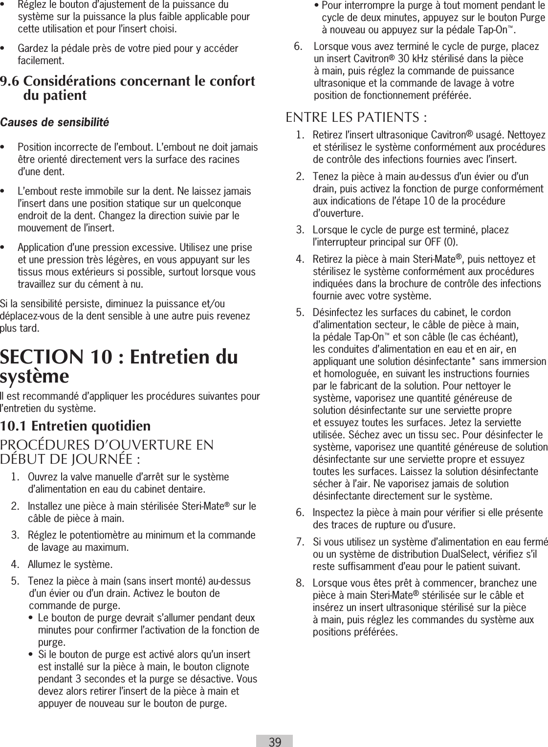 39•   Réglez le bouton d’ajustement de la puissance du système sur la puissance la plus faible applicable pour cette utilisation et pour l’insert choisi.•  Gardez la pédale près de votre pied pour y accéder facilement.9.6  Considérations concernant le confort du patientCauses de sensibilité•   Position incorrecte de l’embout. L’embout ne doit jamais être orienté directement vers la surface des racines d’une dent.•   L’embout reste immobile sur la dent. Ne laissez jamais l’insert dans une position statique sur un quelconque endroit de la dent. Changez la direction suivie par le mouvement de l’insert.•   Application d’une pression excessive. Utilisez une prise et une pression très légères, en vous appuyant sur les tissus mous extérieurs si possible, surtout lorsque vous travaillez sur du cément à nu.Si la sensibilité persiste, diminuez la puissance et/ou déplacez-vous de la dent sensible à une autre puis revenez plus tard.SECTION 10 : Entretien du systèmeIl est recommandé d’appliquer les procédures suivantes pour l’entretien du système. 10.1 Entretien quotidienPROCÉDURES D’OUVERTURE EN DÉBUT DE JOURNÉE :  1.   Ouvrez la valve manuelle d’arrêt sur le système d’alimentation en eau du cabinet dentaire.  2.   Installez une pièce à main stérilisée Steri-Mate® sur le câble de pièce à main.  3.   Réglez le potentiomètre au minimum et la commande de lavage au maximum.  4.   Allumez le système.   5.  Tenez la pièce à main (sans insert monté) au-dessus d’un évier ou d’un drain. Activez le bouton de commande de purge.    •   Le bouton de purge devrait s’allumer pendant deux minutes pour confirmer l’activation de la fonction de purge.    •   Si le bouton de purge est activé alors qu’un insert est installé sur la pièce à main, le bouton clignote pendant 3 secondes et la purge se désactive. Vous devez alors retirer l’insert de la pièce à main et appuyer de nouveau sur le bouton de purge.    •  Pour interrompre la purge à tout moment pendant le cycle de deux minutes, appuyez sur le bouton Purge à nouveau ou appuyez sur la pédale Tap-On™.  6.   Lorsque vous avez terminé le cycle de purge, placez un insert Cavitron® 30 kHz stérilisé dans la pièce à main, puis réglez la commande de puissance ultrasonique et la commande de lavage à votre position de fonctionnement préférée. ENTRE LES PATIENTS :  1.   Retirez l’insert ultrasonique Cavitron® usagé. Nettoyez et stérilisez le système conformément aux procédures de contrôle des infections fournies avec l’insert.   2.   Tenez la pièce à main au-dessus d’un évier ou d’un drain, puis activez la fonction de purge conformément aux indications de l’étape 10 de la procédure d’ouverture.   3.   Lorsque le cycle de purge est terminé, placez l’interrupteur principal sur OFF (0).  4.   Retirez la pièce à main Steri-Mate®, puis nettoyez et stérilisez le système conformément aux procédures indiquées dans la brochure de contrôle des infections fournie avec votre système.  5.   Désinfectez les surfaces du cabinet, le cordon d’alimentation secteur, le câble de pièce à main, la pédale Tap-On™ et son câble (le cas échéant), les conduites d’alimentation en eau et en air, en appliquant une solution désinfectante* sans immersion et homologuée, en suivant les instructions fournies par le fabricant de la solution. Pour nettoyer le système, vaporisez une quantité généreuse de solution désinfectante sur une serviette propre et essuyez toutes les surfaces. Jetez la serviette utilisée. Séchez avec un tissu sec. Pour désinfecter le système, vaporisez une quantité généreuse de solution désinfectante sur une serviette propre et essuyez toutes les surfaces. Laissez la solution désinfectante sécher à l’air. Ne vaporisez jamais de solution désinfectante directement sur le système.  6.   Inspectez la pièce à main pour vérifier si elle présente des traces de rupture ou d’usure.  7.   Si vous utilisez un système d’alimentation en eau fermé ou un système de distribution DualSelect, vérifiez s’il reste suffisamment d’eau pour le patient suivant.  8.     Lorsque vous êtes prêt à commencer, branchez une pièce à main Steri-Mate® stérilisée sur le câble et insérez un insert ultrasonique stérilisé sur la pièce à main, puis réglez les commandes du système aux positions préférées.