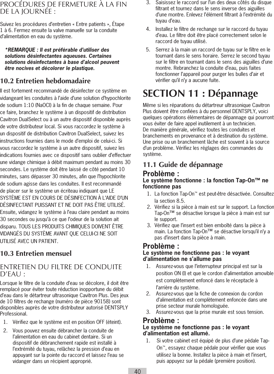 40PROCÉDURES DE FERMETURE À  LA FIN DE LA JOURNÉE :Suivez les procédures d’entretien « Entre patients », Étape 1 à 6. Fermez ensuite la valve manuelle sur la conduite d’alimentation en eau du système.*REMARQUE : Il est préférable d’utiliser des solutions désinfectantes aqueuses. Certaines solutions désinfectantes à base d’alcool peuvent être nocives et décolorer le plastique. 10.2 Entretien hebdomadaireIl est fortement recommandé de désinfecter ce système en vidangeant les conduites à l’aide d’une solution d’hypochlorite de sodium 1:10 (NaOCI) à la fin de chaque semaine. Pour ce faire, branchez le système à un dispositif de distribution Cavitron DualSelect ou à un autre dispositif disponible auprès de votre distributeur local. Si vous raccordez le système à un dispositif de distribution Cavitron DualSelect, suivez les instructions fournies dans le mode d’emploi de celui-ci. Si vous raccordez le système à un autre dispositif, suivez les indications fournies avec ce dispositif sans oublier d’effectuer une vidange chimique à débit maximum pendant au moins 30 secondes. Le système doit être laissé de côté pendant 10 minutes, sans dépasser 30 minutes, afin que l’hypochlorite de sodium agisse dans les conduites. Il est recommandé de placer sur le système un écriteau indiquant que LE SYSTÈME EST EN COURS DE DÉSINFECTION À L’AIDE D’UN DÉSINFECTANT PUISSANT ET NE DOIT PAS ÊTRE UTILISÉ. Ensuite, vidangez le système à l’eau claire pendant au moins 30 secondes ou jusqu’à ce que l’odeur de la solution ait disparu. TOUS LES PRODUITS CHIMIQUES DOIVENT ÊTRE VIDANGÉS DU SYSTÈME AVANT QUE CELUI-CI NE SOIT UTILISÉ AVEC UN PATIENT. 10.3 Entretien mensuelENTRETIEN DU FILTRE DE CONDUITE D’EAU :Lorsque le filtre de la conduite d’eau se décolore, il doit être remplacé pour éviter toute réduction inopportune du débit d’eau dans le détartreur ultrasonique Cavitron Plus. Des jeux de 10 filtres de rechange (numéro de pièce 90158) sont disponibles auprès de votre distributeur autorisé DENTSPLY Professional.  1.  Vérifiez que le système est en position OFF (éteint).  2.   Vous pouvez ensuite débrancher la conduite de l’alimentation en eau du cabinet dentaire. Si un dispositif de débranchement rapide est installé à l’extrémité du tuyau, relâchez la pression d’eau en appuyant sur la pointe du raccord et laissez l’eau se vidanger dans un récipient approprié.  3.   Saisissez le raccord sur l’un des deux côtés du disque filtrant et tournez dans le sens inverse des aiguilles d’une montre. Enlevez l’élément filtrant à l’extrémité du tuyau d’eau.  4.   Installez le filtre de rechange sur le raccord du tuyau d’eau. Le filtre doit être placé correctement selon le raccord de tuyau utilisé.5.  Serrez à la main un raccord de tuyau sur le filtre en le tournant dans le sens horaire. Serrez le second tuyau sur le filtre en tournant dans le sens des aiguilles d’une montre. Rebranchez la conduite d’eau, puis faites fonctionner l’appareil pour purger les bulles d’air et vérifier qu’il n’y a aucune fuite.SECTION 11 : DépannageMême si les réparations du détartreur ultrasonique Cavitron Plus doivent être confiées à du personnel DENTSPLY, voici quelques opérations élémentaires de dépannage qui pourront vous éviter de faire appel inutilement à un technicien. De manière générale, vérifiez toutes les conduites et branchements en provenance et à destination du système. Une prise ou un branchement lâche est souvent à la source d’un problème. Vérifiez les réglages des commandes du système. 11.1 Guide de dépannageProblème :Le système fonctionne : la fonction Tap-On™ ne fonctionne pas1.  La fonction Tap-On™ est peut-être désactivée. Consultez la section 8.5.2.  Vérifiez si la pièce à main est sur le support. La fonction Tap-On™ se désactive lorsque la pièce à main est sur le support.3.  Vérifiez que l’insert est bien emboîté dans la pièce à main. La fonction Tap-On™ se désactive lorsqu’il n’y a pas d’insert dans la pièce à main.Problème : Le système ne fonctionne pas : le voyant d’alimentation ne s’allume pas   1.   Assurez-vous que l’interrupteur principal est sur la position ON (I) et que le cordon d’alimentation amovible est complètement enfoncé dans le réceptacle à l’arrière du système.  2.   Assurez-vous que la fiche de connexion du cordon d’alimentation est complètement enfoncée dans une prise secteur murale homologuée.   3.  Assurez-vous que la prise murale est sous tension.Problème :Le système ne fonctionne pas : le voyant d’alimentation est allumé.1.  Si votre cabinet est équipé de plus d’une pédale Tap-On™, essayez chaque pédale pour vérifier que vous utilisez la bonne. Installez la pièce à main et l’insert, puis appuyez sur la pédale (première position).  