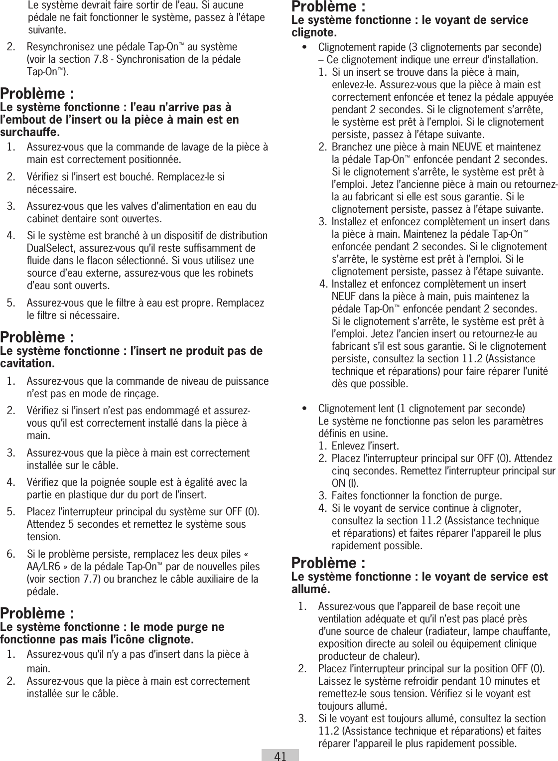 41Le système devrait faire sortir de l’eau. Si aucune pédale ne fait fonctionner le système, passez à l’étape suivante.  2.  Resynchronisez une pédale Tap-On™ au système  (voir la section 7.8 - Synchronisation de la pédale  Tap-On™).Problème :Le système fonctionne : l’eau n’arrive pas à l’embout de l’insert ou la pièce à main est en surchauffe.  1.   Assurez-vous que la commande de lavage de la pièce à main est correctement positionnée.  2.   Vérifiez si l’insert est bouché. Remplacez-le si nécessaire.  3.   Assurez-vous que les valves d’alimentation en eau du cabinet dentaire sont ouvertes.  4.   Si le système est branché à un dispositif de distribution DualSelect, assurez-vous qu’il reste suffisamment de fluide dans le flacon sélectionné. Si vous utilisez une source d’eau externe, assurez-vous que les robinets d’eau sont ouverts.  5.   Assurez-vous que le filtre à eau est propre. Remplacez le filtre si nécessaire.Problème : Le système fonctionne : l’insert ne produit pas de cavitation.  1.   Assurez-vous que la commande de niveau de puissance n’est pas en mode de rinçage.  2.   Vérifiez si l’insert n’est pas endommagé et assurez-vous qu’il est correctement installé dans la pièce à main.  3.   Assurez-vous que la pièce à main est correctement installée sur le câble.  4.   Vérifiez que la poignée souple est à égalité avec la partie en plastique dur du port de l’insert.  5.   Placez l’interrupteur principal du système sur OFF (0). Attendez 5 secondes et remettez le système sous tension.  6.  Si le problème persiste, remplacez les deux piles « AA/LR6 » de la pédale Tap-On™ par de nouvelles piles (voir section 7.7) ou branchez le câble auxiliaire de la pédale.Problème :Le système fonctionne : le mode purge ne fonctionne pas mais l’icône clignote.  1.   Assurez-vous qu’il n’y a pas d’insert dans la pièce à main.   2.   Assurez-vous que la pièce à main est correctement installée sur le câble.Problème :Le système fonctionne : le voyant de service clignote.  •   Clignotement rapide (3 clignotements par seconde)  – Ce clignotement indique une erreur d’installation.    1.  Si un insert se trouve dans la pièce à main, enlevez-le. Assurez-vous que la pièce à main est correctement enfoncée et tenez la pédale appuyée pendant 2 secondes. Si le clignotement s’arrête, le système est prêt à l’emploi. Si le clignotement persiste, passez à l’étape suivante.    2.   Branchez une pièce à main NEUVE et maintenez la pédale Tap-On™ enfoncée pendant 2 secondes. Si le clignotement s’arrête, le système est prêt à l’emploi. Jetez l’ancienne pièce à main ou retournez-la au fabricant si elle est sous garantie. Si le clignotement persiste, passez à l’étape suivante.    3.  Installez et enfoncez complètement un insert dans la pièce à main. Maintenez la pédale Tap-On™ enfoncée pendant 2 secondes. Si le clignotement s’arrête, le système est prêt à l’emploi. Si le clignotement persiste, passez à l’étape suivante.4.  Installez et enfoncez complètement un insert NEUF dans la pièce à main, puis maintenez la pédale Tap-On™ enfoncée pendant 2 secondes. Si le clignotement s’arrête, le système est prêt à l’emploi. Jetez l’ancien insert ou retournez-le au fabricant s’il est sous garantie. Si le clignotement persiste, consultez la section 11.2 (Assistance technique et réparations) pour faire réparer l’unité dès que possible.  •   Clignotement lent (1 clignotement par seconde)  Le système ne fonctionne pas selon les paramètres définis en usine.    1.  Enlevez l’insert.    2.   Placez l’interrupteur principal sur OFF (0). Attendez cinq secondes. Remettez l’interrupteur principal sur ON (I).    3.  Faites fonctionner la fonction de purge.    4.   Si le voyant de service continue à clignoter, consultez la section 11.2 (Assistance technique et réparations) et faites réparer l’appareil le plus rapidement possible.Problème :Le système fonctionne : le voyant de service est allumé.  1.   Assurez-vous que l’appareil de base reçoit une ventilation adéquate et qu’il n’est pas placé près d’une source de chaleur (radiateur, lampe chauffante, exposition directe au soleil ou équipement clinique producteur de chaleur).  2.   Placez l’interrupteur principal sur la position OFF (0). Laissez le système refroidir pendant 10 minutes et remettez-le sous tension. Vérifiez si le voyant est toujours allumé.  3.   Si le voyant est toujours allumé, consultez la section 11.2 (Assistance technique et réparations) et faites réparer l’appareil le plus rapidement possible.