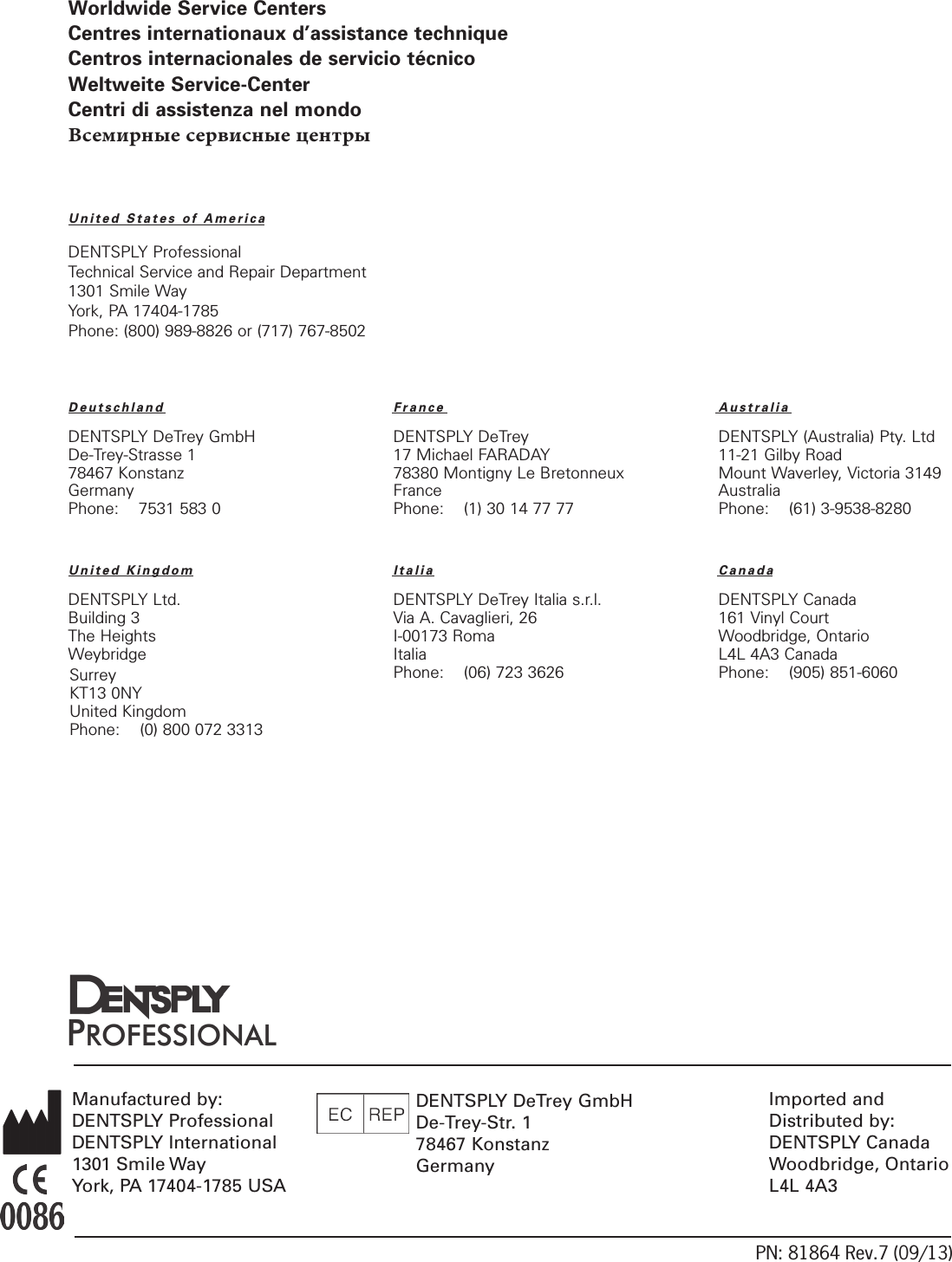 PN: 81864 Rev.7 (09/13)Manufactured by:DENTSPLY ProfessionalDENTSPLY International1301 Smile WayYork, PA 17404-1785 USAImported and Distributed by:DENTSPLY CanadaWoodbridge, OntarioL4L 4A3Worldwide Service CentersCentres internationaux d’assistance techniqueCentros internacionales de servicio técnicoWeltweite Service-CenterCentri di assistenza nel mondoВсемирные сервисные центрыUnited States of AmericaDENTSPLY ProfessionalTechnical Service and Repair Department1301 Smile WayYork, PA 17404-1785Phone: (800) 989-8826 or (717) 767-8502Deutschland France  Australia DENTSPLY DeTrey GmbH  DENTSPLY DeTrey  DENTSPLY (Australia) Pty. LtdDe-Trey-Strasse 1  17 Michael FARADAY  11-21 Gilby Road78467 Konstanz  78380 Montigny Le Bretonneux  Mount Waverley, Victoria 3149Germany France  AustraliaPhone:    7531 583 0  Phone:    (1) 30 14 77 77  Phone:    (61) 3-9538-8280   United Kingdom  Italia  CanadaDENTSPLY Ltd.  DENTSPLY DeTrey Italia s.r.l.  DENTSPLY CanadaBuilding 3  Via A. Cavaglieri, 26  161 Vinyl CourtThe Heights  I-00173 Roma  Woodbridge, OntarioWeybridge  Italia  L4L 4A3 Canada  Phone:    (06) 723 3626  Phone:    (905) 851-6060      DENTSPLY DeTrey GmbHDe-Trey-Str. 178467 KonstanzGermanySurreyKT13 0NYUnited KingdomPhone:    (0) 800 072 3313