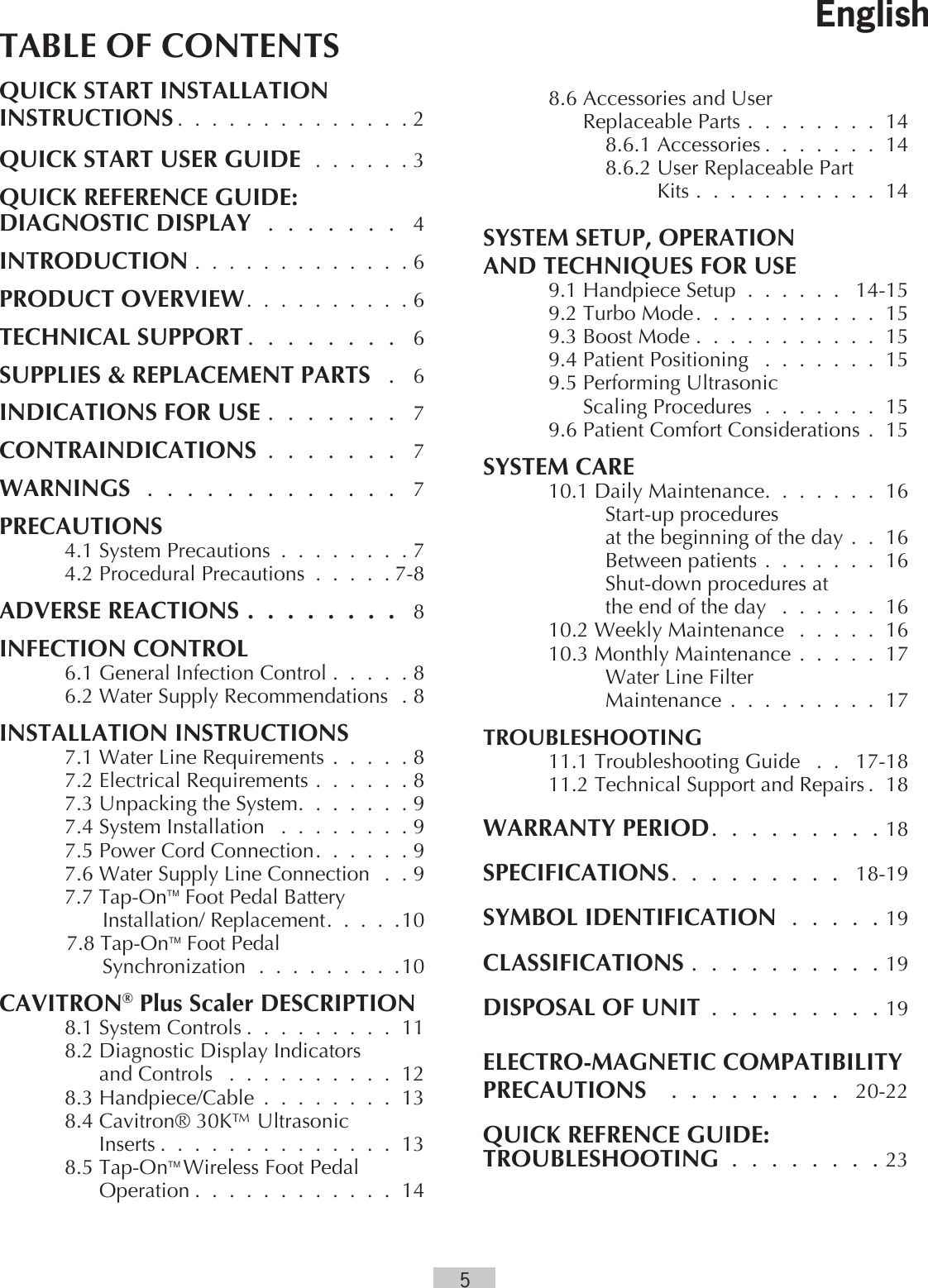 5TABLE OF CONTENTSQUICK START INSTALLATIONINSTRUCTIONS . . . . . . . . . . . . . .2QUICK START USER GUIDE . . . . . . 3QUICK REFERENCE GUIDE:DIAGNOSTIC DISPLAY . . . . . . .  4INTRODUCTION . . . . . . . . . . . . . 6PRODUCT OVERVIEW. . . . . . . . . .6TECHNICAL SUPPORT . . . . . . . .  6SUPPLIES &amp; REPLACEMENT PARTS  .  6INDICATIONS FOR USE . . . . . . .  7CONTRAINDICATIONS . . . . . . .  7WARNINGS . . . . . . . . . . . . .  7PRECAUTIONS  4.1 System Precautions . . . . . . . . 7  4.2 Procedural Precautions . . . . . 7-8ADVERSE REACTIONS . . . . . . . .  8INFECTION CONTROL  6.1 General Infection Control . . . . . 8 6.2 Water Supply Recommendations . 8INSTALLATION INSTRUCTIONS  7.1 Water Line Requirements . . . . . 8  7.2 Electrical Requirements . . . . . . 8  7.3 Unpacking the System. . . . . . .9  7.4 System Installation  . . . . . . . . 9  7.5 Power Cord Connection. . . . . .9 7.6 Water Supply Line Connection  . . 97.7 Tap-OnTM Foot Pedal Battery Installation/ Replacement. . . . .107.8 Tap-OnTM Foot PedalSynchronization . . . . . . . . .10CAVITRON® Plus Scaler DESCRIPTION  8.1 System Controls . . . . . . . . . 11  8.2 Diagnostic Display Indicators          and Controls  . . . . . . . . . . 12  8.3 Handpiece/Cable . . . . . . . . 13  8.4 Cavitron® 30K™ Ultrasonic         Inserts . . . . . . . . . . . . . . 138.5 Tap-OnTM Wireless Foot Pedal Operation . . . . . . . . . . . . 14  8.6 Accessories and User          Replaceable Parts . . . . . . . . 14    8.6.1 Accessories . . . . . . . 14    8.6.2 User Replaceable Part               Kits . . . . . . . . . . . 14SYSTEM SETUP, OPERATION  AND TECHNIQUES FOR USE  9.1 Handpiece Setup . . . . . .  14-15  9.2 Turbo Mode. . . . . . . . . . . 15  9.3 Boost Mode . . . . . . . . . . . 15  9.4 Patient Positioning  . . . . . . . 15  9.5 Performing Ultrasonic          Scaling Procedures . . . . . . . 15  9.6 Patient Comfort Considerations .  15SYSTEM CARE  10.1 Daily Maintenance. . . . . . . 16     Start-up procedures      at the beginning of the day .  .  16     Between patients . . . . . . . 16     Shut-down procedures at      the end of the day  . . . . . . 16   10.2 Weekly Maintenance  . . . . . 16  10.3 Monthly Maintenance . . . . .  17    Water Line Filter     Maintenance . . . . . . . . . 17TROUBLESHOOTING  11.1 Troubleshooting Guide  . .  17-18 11.2 Technical Support and Repairs . 18WARRANTY PERIOD. . . . . . . . .18SPECIFICATIONS. . . . . . . . . 18-19SYMBOL IDENTIFICATION . . . . . 19CLASSIFICATIONS . . . . . . . . . . 19DISPOSAL OF UNIT . . . . . . . . . 19ELECTRO-MAGNETIC COMPATIBILITY  PRECAUTIONS   . . . . . . . . .  20-22QUICK REFRENCE GUIDE:TROUBLESHOOTING . . . . . . . . 23English