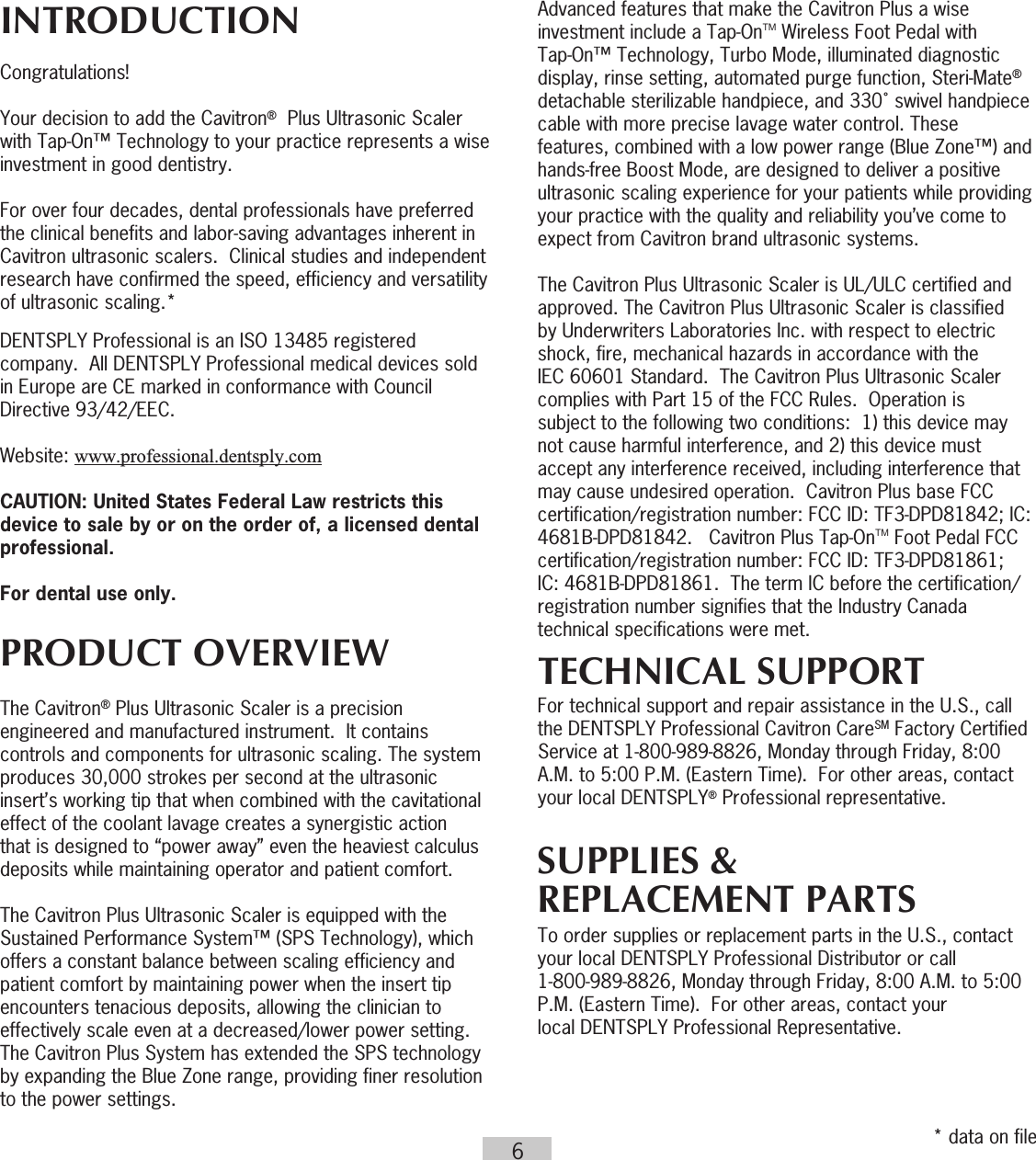 6INTRODUCTION Congratulations!Your decision to add the Cavitron®  Plus Ultrasonic Scaler with Tap-On™ Technology to your practice represents a wise investment in good dentistry.For over four decades, dental professionals have preferred the clinical benefits and labor-saving advantages inherent in Cavitron ultrasonic scalers.  Clinical studies and independent research have confirmed the speed, efficiency and versatility of ultrasonic scaling.*DENTSPLY Professional is an ISO 13485 registered company.  All DENTSPLY Professional medical devices sold  in Europe are CE marked in conformance with Council Directive 93/42/EEC. Website: www.professional.dentsply.comCAUTION: United States Federal Law restricts this device to sale by or on the order of, a licensed dental professional.For dental use only.PRODUCT OVERVIEWThe Cavitron® Plus Ultrasonic Scaler is a precision engineered and manufactured instrument.  It contains controls and components for ultrasonic scaling. The system produces 30,000 strokes per second at the ultrasonic insert’s working tip that when combined with the cavitational effect of the coolant lavage creates a synergistic action that is designed to “power away” even the heaviest calculus deposits while maintaining operator and patient comfort. The Cavitron Plus Ultrasonic Scaler is equipped with the Sustained Performance System™ (SPS Technology), which offers a constant balance between scaling efficiency and patient comfort by maintaining power when the insert tip encounters tenacious deposits, allowing the clinician to effectively scale even at a decreased/lower power setting. The Cavitron Plus System has extended the SPS technology by expanding the Blue Zone range, providing finer resolution to the power settings.Advanced features that make the Cavitron Plus a wise investment include a Tap-OnTM Wireless Foot Pedal with Tap-On™ Technology, Turbo Mode, illuminated diagnostic display, rinse setting, automated purge function, Steri-Mate® detachable sterilizable handpiece, and 330˚ swivel handpiece cable with more precise lavage water control. These features, combined with a low power range (Blue Zone™) and hands-free Boost Mode, are designed to deliver a positive ultrasonic scaling experience for your patients while providing your practice with the quality and reliability you’ve come to expect from Cavitron brand ultrasonic systems.  The Cavitron Plus Ultrasonic Scaler is UL/ULC certified and approved. The Cavitron Plus Ultrasonic Scaler is classified by Underwriters Laboratories Inc. with respect to electric shock, fire, mechanical hazards in accordance with the IEC 60601 Standard.  The Cavitron Plus Ultrasonic Scaler complies with Part 15 of the FCC Rules.  Operation is subject to the following two conditions:  1) this device may not cause harmful interference, and 2) this device must accept any interference received, including interference that may cause undesired operation.  Cavitron Plus base FCC certification/registration number: FCC ID: TF3-DPD81842; IC: 4681B-DPD81842.   Cavitron Plus Tap-OnTM Foot Pedal FCC certification/registration number: FCC ID: TF3-DPD81861; IC: 4681B-DPD81861.  The term IC before the certification/registration number signifies that the Industry Canada technical specifications were met.TECHNICAL SUPPORTFor technical support and repair assistance in the U.S., call the DENTSPLY Professional Cavitron CareSM Factory Certified Service at 1-800-989-8826, Monday through Friday, 8:00 A.M. to 5:00 P.M. (Eastern Time).  For other areas, contact your local DENTSPLY® Professional representative.SUPPLIES &amp;REPLACEMENT PARTSTo order supplies or replacement parts in the U.S., contact your local DENTSPLY Professional Distributor or call  1-800-989-8826, Monday through Friday, 8:00 A.M. to 5:00 P.M. (Eastern Time).  For other areas, contact your  local DENTSPLY Professional Representative.* data on file