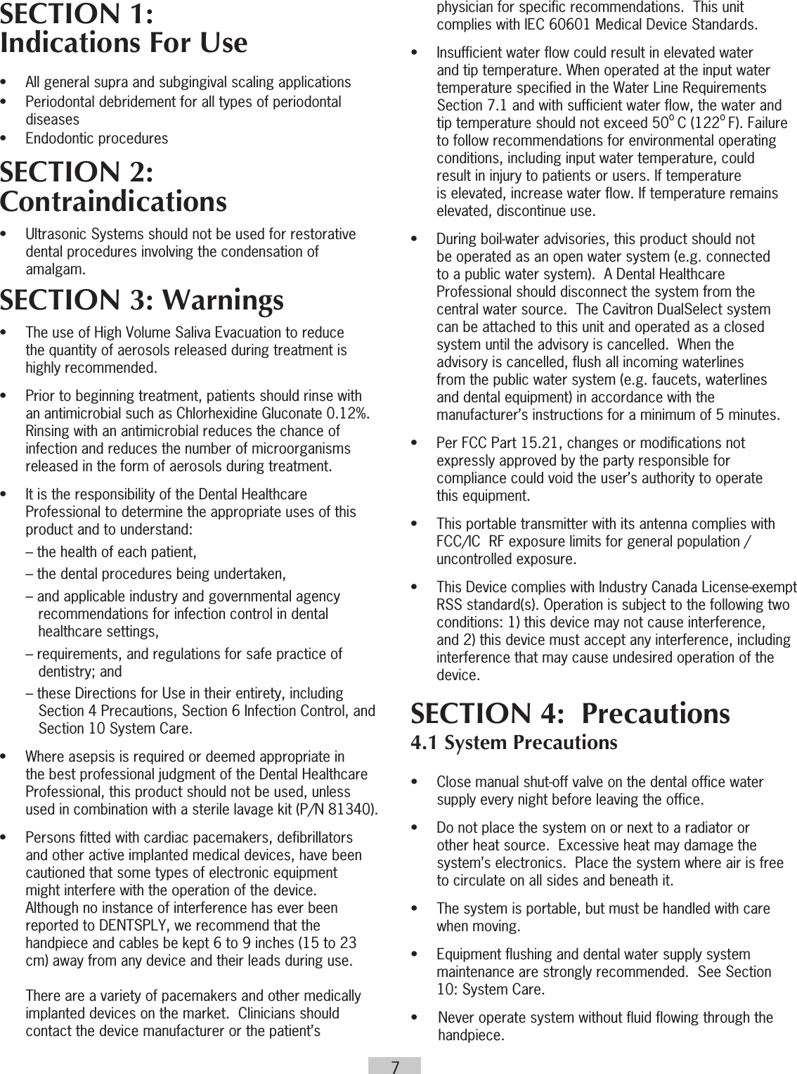 7SECTION 1: Indications For Use  •  All general supra and subgingival scaling applications•  Periodontal debridement for all types of periodontal   diseases•  Endodontic procedures    SECTION 2: Contraindications •  Ultrasonic Systems should not be used for restorative    dental procedures involving the condensation of   amalgam. SECTION 3: Warnings•  The use of High Volume Saliva Evacuation to reduce    the quantity of aerosols released during treatment is    highly recommended. •  Prior to beginning treatment, patients should rinse with    an antimicrobial such as Chlorhexidine Gluconate 0.12%.     Rinsing with an antimicrobial reduces the chance of    infection and reduces the number of microorganisms    released in the form of aerosols during treatment.•  It is the responsibility of the Dental Healthcare    Professional to determine the appropriate uses of this    product and to understand:  – the health of each patient,  – the dental procedures being undertaken,  – and applicable industry and governmental agency       recommendations for infection control in dental       healthcare settings,  – requirements, and regulations for safe practice of       dentistry; and  – these Directions for Use in their entirety, including       Section 4 Precautions, Section 6 Infection Control, and       Section 10 System Care.•  Where asepsis is required or deemed appropriate in    the best professional judgment of the Dental Healthcare    Professional, this product should not be used, unless    used in combination with a sterile lavage kit (P/N 81340).•  Persons fitted with cardiac pacemakers, defibrillators    and other active implanted medical devices, have been    cautioned that some types of electronic equipment    might interfere with the operation of the device.     Although no instance of interference has ever been    reported to DENTSPLY, we recommend that the    handpiece and cables be kept 6 to 9 inches (15 to 23    cm) away from any device and their leads during use.        There are a variety of pacemakers and other medically    implanted devices on the market.  Clinicians should    contact the device manufacturer or the patient’s    physician for specific recommendations.  This unit    complies with IEC 60601 Medical Device Standards.•  Insufficient water flow could result in elevated water    and tip temperature. When operated at the input water    temperature specified in the Water Line Requirements    Section 7.1 and with sufficient water flow, the water and    tip temperature should not exceed 50o C (122o F). Failure    to follow recommendations for environmental operating    conditions, including input water temperature, could    result in injury to patients or users. If temperature    is elevated, increase water flow. If temperature remains    elevated, discontinue use.•  During boil-water advisories, this product should not    be operated as an open water system (e.g. connected    to a public water system).  A Dental Healthcare    Professional should disconnect the system from the    central water source.  The Cavitron DualSelect system    can be attached to this unit and operated as a closed    system until the advisory is cancelled.  When the    advisory is cancelled, flush all incoming waterlines    from the public water system (e.g. faucets, waterlines    and dental equipment) in accordance with the      manufacturer’s instructions for a minimum of 5 minutes.•  Per FCC Part 15.21, changes or modifications not    expressly approved by the party responsible for    compliance could void the user’s authority to operate    this equipment.•  This portable transmitter with its antenna complies with    FCC/IC  RF exposure limits for general population /    uncontrolled exposure.•  This Device complies with Industry Canada License-exempt RSS standard(s). Operation is subject to the following two conditions: 1) this device may not cause interference, and 2) this device must accept any interference, including interference that may cause undesired operation of the device.SECTION 4:  Precautions4.1 System Precautions•  Close manual shut-off valve on the dental office water    supply every night before leaving the office.  •  Do not place the system on or next to a radiator or    other heat source.  Excessive heat may damage the    system’s electronics.  Place the system where air is free    to circulate on all sides and beneath it.•  The system is portable, but must be handled with care    when moving.•  Equipment flushing and dental water supply system    maintenance are strongly recommended.  See Section    10: System Care.•  Never operate system without fluid flowing through the handpiece.