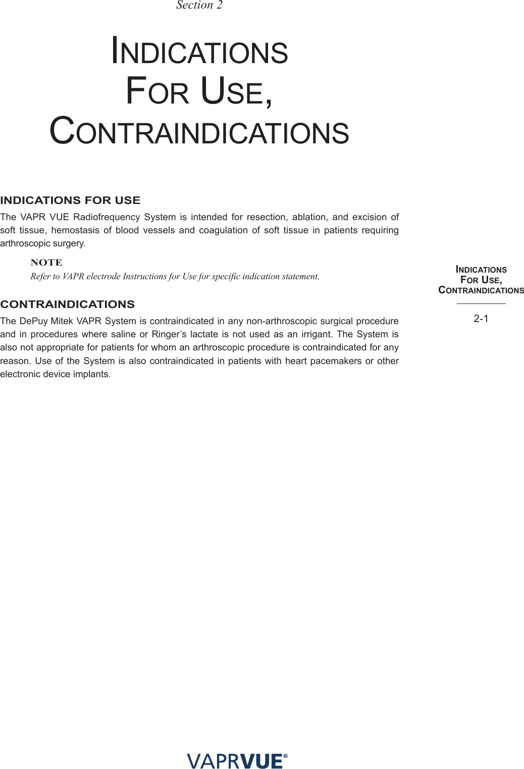 INdIcatIoNS  foR USe, coNtRaINdIcatIoNS2-1Section 2InDICAtIons  For use, ContrAInDICAtIonsINDICATIONS FOR USEThe VAPR VUE Radiofrequency System is intended for resection, ablation, and excision of soft tissue, hemostasis of blood vessels and coagulation of soft tissue in patients requiring arthroscopic surgery.NOTERefer to VAPR electrode Instructions for Use for specific indication statement.CONTRAINDICATIONSThe DePuy Mitek VAPR System is contraindicated in any non-arthroscopic surgical procedure and in procedures where saline or Ringer’s lactate is not used as an irrigant. The System is also not appropriate for patients for whom an arthroscopic procedure is contraindicated for any reason. Use of the System is also contraindicated in patients with heart pacemakers or other electronic device implants.