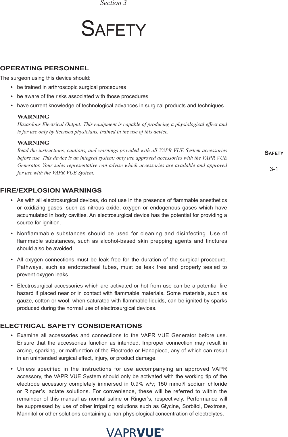 SafetY3-1SafetY3-1Section 3sAFetyOPERATING PERSONNELThe surgeon using this device should:•  be trained in arthroscopic surgical procedures•  be aware of the risks associated with those procedures•  have current knowledge of technological advances in surgical products and techniques.WARNINGHazardous Electrical Output: This equipment is capable of producing a physiological effect and is for use only by licensed physicians, trained in the use of this device.WARNINGRead the instructions, cautions, and warnings provided with all VAPR VUE System accessories before use. This device is an integral system; only use approved accessories with the VAPR VUE Generator. Your sales representative can advise which accessories are available and approved for use with the VAPR VUE System.FIRE/EXPLOSION WARNINGS•  As with all electrosurgical devices, do not use in the presence of flammable anesthetics or oxidizing gases, such as nitrous oxide, oxygen or endogenous gases which have accumulated in body cavities. An electrosurgical device has the potential for providing a source for ignition.•  Nonflammable substances should be used for cleaning and disinfecting. Use of flammable substances, such as alcohol-based skin prepping agents and tinctures should also be avoided. •  All oxygen connections must be leak free for the duration of the surgical procedure. Pathways, such as endotracheal tubes, must be leak free and properly sealed to prevent oxygen leaks.•  Electrosurgical accessories which are activated or hot from use can be a potential fire hazard if placed near or in contact with flammable materials. Some materials, such as gauze, cotton or wool, when saturated with flammable liquids, can be ignited by sparks produced during the normal use of electrosurgical devices.ELECTRICAL SAFETY CONSIDERATIONS•  Examine all accessories and connections to the VAPR VUE Generator before use. Ensure that the accessories function as intended. Improper connection may result in arcing, sparking, or malfunction of the Electrode or Handpiece, any of which can result in an unintended surgical effect, injury, or product damage.•  Unless specified in the instructions for use accompanying an approved VAPR accessory, the VAPR VUE System should only be activated with the working tip of the electrode accessory completely immersed in 0.9% w/v; 150 mmol/l sodium chloride or Ringer’s lactate solutions. For convenience, these will be referred to within the remainder of this manual as normal saline or Ringer’s, respectively. Performance will be suppressed by use of other irrigating solutions such as Glycine, Sorbitol, Dextrose, Mannitol or other solutions containing a non-physiological concentration of electrolytes.