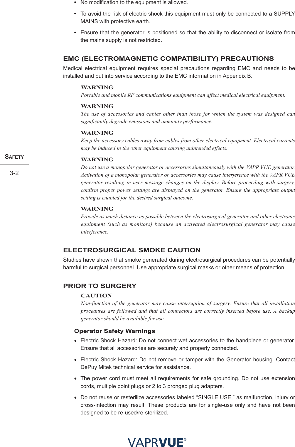 SafetY3-2SafetY3-2•  No modification to the equipment is allowed.•  To avoid the risk of electric shock this equipment must only be connected to a SUPPLY MAINS with protective earth.•  Ensure that the generator is positioned so that the ability to disconnect or isolate from the mains supply is not restricted.EMC (ELECTROMAGNETIC COMPATIBILITY) PRECAUTIONSMedical electrical equipment requires special precautions regarding EMC and needs to be installed and put into service according to the EMC information in Appendix B.WARNINGPortable and mobile RF communications equipment can affect medical electrical equipment.WARNINGThe use of accessories and cables other than those for which the system was designed can significantly degrade emissions and immunity performance.WARNINGKeep the accessory cables away from cables from other electrical equipment. Electrical currents may be induced in the other equipment causing unintended effects.WARNINGDo not use a monopolar generator or accessories simultaneously with the VAPR VUE generator. Activation of a monopolar generator or accessories may cause interference with the VAPR VUE generator resulting in user message changes on the display. Before proceeding with surgery, confirm proper power settings are displayed on the generator. Ensure the appropriate output setting is enabled for the desired surgical outcome.WARNINGProvide as much distance as possible between the electrosurgical generator and other electronic equipment (such as monitors) because an activated electrosurgical generator may cause interference.ELECTROSURGICAL SMOKE CAUTIONStudies have shown that smoke generated during electrosurgical procedures can be potentially harmful to surgical personnel. Use appropriate surgical masks or other means of protection.PRIOR TO SURGERYCAUTIONNon-function of the generator may cause interruption of surgery. Ensure that all installation procedures are followed and that all connectors are correctly inserted before use. A backup generator should be available for use.Operator Safety Warnings• Electric Shock Hazard: Do not connect wet accessories to the handpiece or generator. Ensure that all accessories are securely and properly connected.• Electric Shock Hazard: Do not remove or tamper with the Generator housing. Contact DePuy Mitek technical service for assistance. • The power cord must meet all requirements for safe grounding. Do not use extension cords, multiple point plugs or 2 to 3 pronged plug adapters.• Do not reuse or resterilize accessories labeled “SINGLE USE,” as malfunction, injury or cross-infection may result. These products are for single-use only and have not been designed to be re-used/re-sterilized.