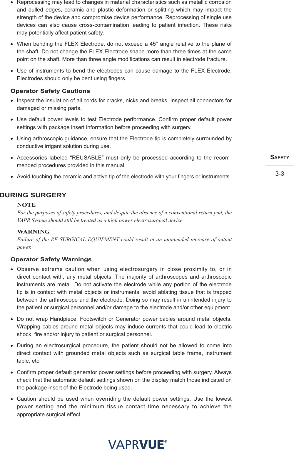 SafetY3-3SafetY3-3• Reprocessing may lead to changes in material characteristics such as metallic corrosion and dulled edges, ceramic and plastic deformation or splitting which may impact the strength of the device and compromise device performance. Reprocessing of single use devices can also cause cross-contamination leading to patient infection. These risks may potentially affect patient safety. • When bending the FLEX Electrode, do not exceed a 45° angle relative to the plane of the shaft. Do not change the FLEX Electrode shape more than three times at the same point on the shaft. More than three angle modifications can result in electrode fracture.• Use of instruments to bend the electrodes can cause damage to the FLEX Electrode. Electrodes should only be bent using fingers.Operator Safety Cautions• Inspect the insulation of all cords for cracks, nicks and breaks. Inspect all connectors for damaged or missing parts.• Use default power levels to test Electrode performance. Confirm proper default power settings with package insert information before proceeding with surgery.• Using arthroscopic guidance, ensure that the Electrode tip is completely surrounded by conductive irrigant solution during use.• Accessories labeled “REUSABLE” must only be processed according to the recom-mended procedures provided in this manual.• Avoid touching the ceramic and active tip of the electrode with your fingers or instruments.DURING SURGERYNOTEFor the purposes of safety procedures, and despite the absence of a conventional return pad, the VAPR System should still be treated as a high power electrosurgical device. WARNINGFailure of the RF SURGICAL EQUIPMENT could result in an unintended increase of output power.Operator Safety Warnings•Observe extreme caution when using electrosurgery in close proximity to, or in direct contact with, any metal objects. The majority of arthroscopes and arthroscopic instruments are metal. Do not activate the electrode while any portion of the electrode tip is in contact with metal objects or instruments; avoid ablating tissue that is trapped between the arthroscope and the electrode. Doing so may result in unintended injury to the patient or surgical personnel and/or damage to the electrode and/or other equipment.• Do not wrap Handpiece, Footswitch or Generator power cables around metal objects. Wrapping cables around metal objects may induce currents that could lead to electric shock, fire and/or injury to patient or surgical personnel. • During an electrosurgical procedure, the patient should not be allowed to come into direct contact with grounded metal objects such as surgical table frame, instrument table, etc.• Confirm proper default generator power settings before proceeding with surgery. Always check that the automatic default settings shown on the display match those indicated on the package insert of the Electrode being used.• Caution should be used when overriding the default power settings. Use the lowest power setting and the minimum tissue contact time necessary to achieve the appropriate surgical effect.