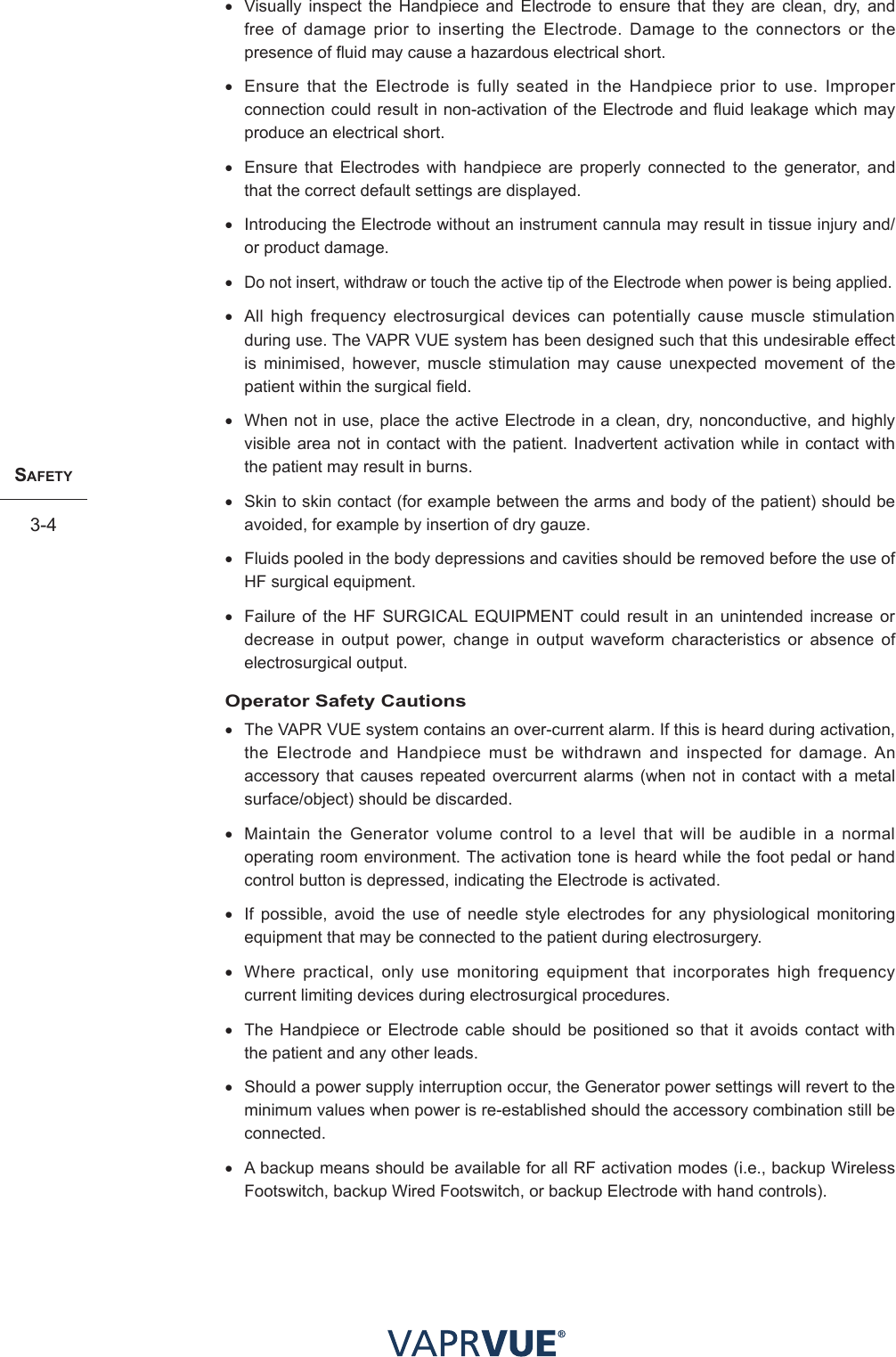 SafetY3-4• Visually inspect the Handpiece and Electrode to ensure that they are clean, dry, and free of damage prior to inserting the Electrode. Damage to the connectors or the presence of fluid may cause a hazardous electrical short.• Ensure that the Electrode is fully seated in the Handpiece prior to use. Improper connection could result in non-activation of the Electrode and fluid leakage which may produce an electrical short.• Ensure that Electrodes with handpiece are properly connected to the generator, and that the correct default settings are displayed.• Introducing the Electrode without an instrument cannula may result in tissue injury and/or product damage.•Do not insert, withdraw or touch the active tip of the Electrode when power is being applied.• All high frequency electrosurgical devices can potentially cause muscle stimulation during use. The VAPR VUE system has been designed such that this undesirable effect is minimised, however, muscle stimulation may cause unexpected movement of the patient within the surgical field.• When not in use, place the active Electrode in a clean, dry, nonconductive, and highly visible area not in contact with the patient. Inadvertent activation while in contact with the patient may result in burns.• Skin to skin contact (for example between the arms and body of the patient) should be avoided, for example by insertion of dry gauze.• Fluids pooled in the body depressions and cavities should be removed before the use of HF surgical equipment.• Failure of the HF SURGICAL EQUIPMENT could result in an unintended increase or decrease in output power, change in output waveform characteristics or absence of electrosurgical output.Operator Safety Cautions• The VAPR VUE system contains an over-current alarm. If this is heard during activation, the Electrode and Handpiece must be withdrawn and inspected for damage. An accessory that causes repeated overcurrent alarms (when not in contact with a metal surface/object) should be discarded.• Maintain the Generator volume control to a level that will be audible in a normal operating room environment. The activation tone is heard while the foot pedal or hand control button is depressed, indicating the Electrode is activated.• If possible, avoid the use of needle style electrodes for any physiological monitoring equipment that may be connected to the patient during electrosurgery.• Where practical, only use monitoring equipment that incorporates high frequency current limiting devices during electrosurgical procedures.• The Handpiece or Electrode cable should be positioned so that it avoids contact with the patient and any other leads.• Should a power supply interruption occur, the Generator power settings will revert to the minimum values when power is re-established should the accessory combination still be connected.• A backup means should be available for all RF activation modes (i.e., backup Wireless Footswitch, backup Wired Footswitch, or backup Electrode with hand controls).