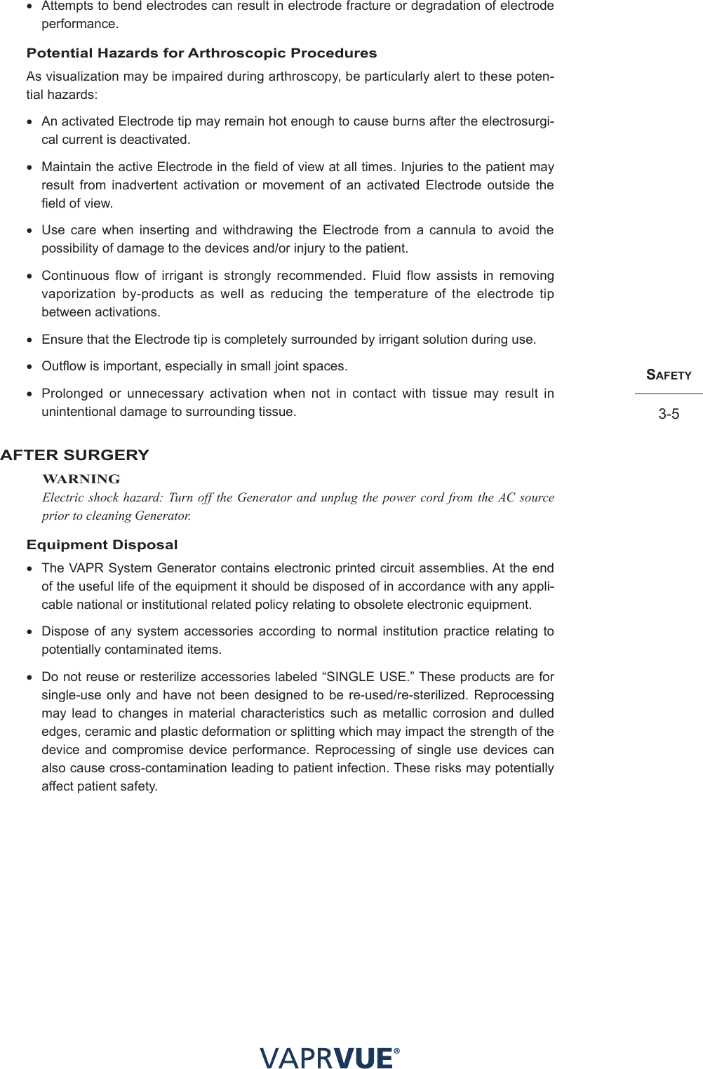 SafetY3-5• Attempts to bend electrodes can result in electrode fracture or degradation of electrode performance.Potential Hazards for Arthroscopic ProceduresAs visualization may be impaired during arthroscopy, be particularly alert to these poten-tial hazards:• An activated Electrode tip may remain hot enough to cause burns after the electrosurgi-cal current is deactivated.• Maintain the active Electrode in the field of view at all times. Injuries to the patient may result from inadvertent activation or movement of an activated Electrode outside the field of view.• Use care when inserting and withdrawing the Electrode from a cannula to avoid the possibility of damage to the devices and/or injury to the patient.• Continuous flow of irrigant is strongly recommended. Fluid flow assists in removing vaporization by-products as well as reducing the temperature of the electrode tip between activations.• Ensure that the Electrode tip is completely surrounded by irrigant solution during use.• Outflow is important, especially in small joint spaces. • Prolonged or unnecessary activation when not in contact with tissue may result in unintentional damage to surrounding tissue.AFTER SURGERYWARNINGElectric shock hazard: Turn off the Generator and unplug the power cord from the AC source prior to cleaning Generator.Equipment Disposal• The VAPR System Generator contains electronic printed circuit assemblies. At the end of the useful life of the equipment it should be disposed of in accordance with any appli-cable national or institutional related policy relating to obsolete electronic equipment.• Dispose of any system accessories according to normal institution practice relating to potentially contaminated items.•  Do not reuse or resterilize accessories labeled “SINGLE USE.” These products are for single-use only and have not been designed to be re-used/re-sterilized. Reprocessing may lead to changes in material characteristics such as metallic corrosion and dulled edges, ceramic and plastic deformation or splitting which may impact the strength of the device and compromise device performance. Reprocessing of single use devices can also cause cross-contamination leading to patient infection. These risks may potentially affect patient safety. 