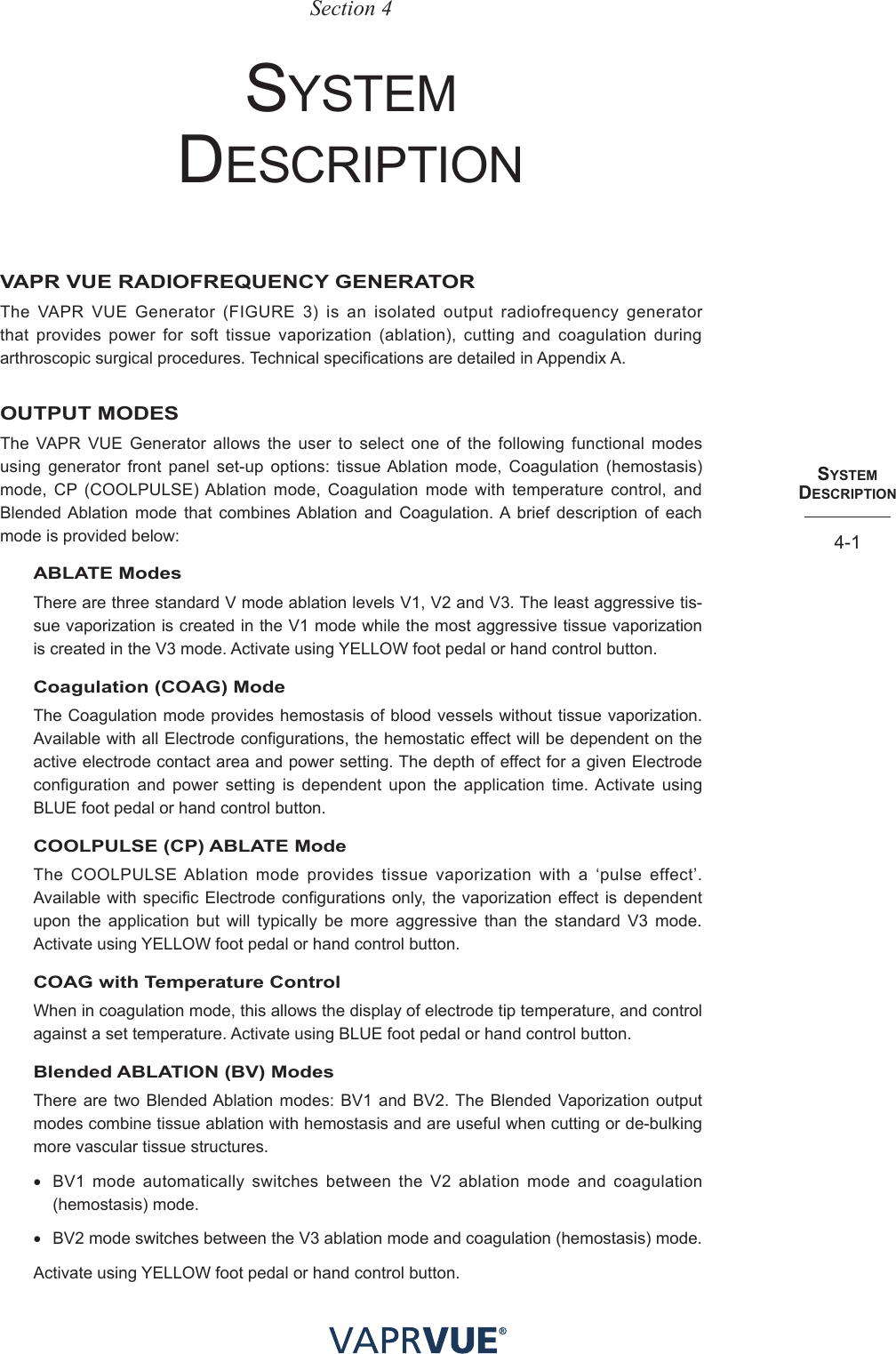 SYStem  deScRIPtIoN4-1Section 4system DesCrIptIonVAPR VUE RADIOFREQUENCY GENERATORThe VAPR VUE Generator (FIGURE 3) is an isolated output radiofrequency generator that provides power for soft tissue vaporization (ablation), cutting and coagulation during arthroscopic surgical procedures. Technical specifications are detailed in Appendix A.OUTPUT MODESThe VAPR VUE Generator allows the user to select one of the following functional modes using generator front panel set-up options: tissue Ablation mode, Coagulation (hemostasis) mode, CP (COOLPULSE) Ablation mode, Coagulation mode with temperature control, and Blended Ablation mode that combines Ablation and Coagulation. A brief description of each mode is provided below:ABLATE ModesThere are three standard V mode ablation levels V1, V2 and V3. The least aggressive tis-sue vaporization is created in the V1 mode while the most aggressive tissue vaporization is created in the V3 mode. Activate using YELLOW foot pedal or hand control button.Coagulation (COAG) ModeThe Coagulation mode provides hemostasis of blood vessels without tissue vaporization. Available with all Electrode configurations, the hemostatic effect will be dependent on the active electrode contact area and power setting. The depth of effect for a given Electrode configuration and power setting is dependent upon the application time. Activate using BLUE foot pedal or hand control button.COOLPULSE (CP) ABLATE ModeThe COOLPULSE Ablation mode provides tissue vaporization with a ‘pulse effect’. Available with specific Electrode configurations only, the vaporization effect is dependent upon the application but will typically be more aggressive than the standard V3 mode. Activate using YELLOW foot pedal or hand control button.COAG with Temperature ControlWhen in coagulation mode, this allows the display of electrode tip temperature, and control against a set temperature. Activate using BLUE foot pedal or hand control button.Blended ABLATION (BV) ModesThere are two Blended Ablation modes: BV1 and BV2. The Blended Vaporization output modes combine tissue ablation with hemostasis and are useful when cutting or de-bulking more vascular tissue structures. • BV1 mode automatically switches between the V2 ablation mode and coagulation (hemostasis) mode.• BV2 mode switches between the V3 ablation mode and coagulation (hemostasis) mode.Activate using YELLOW foot pedal or hand control button.