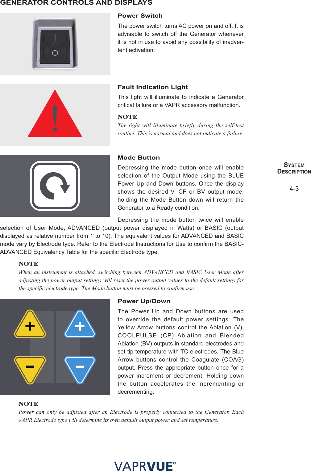 SYStem  deScRIPtIoN4-3GENERATOR CONTROLS AND DISPLAYSPower SwitchThe power switch turns AC power on and off. It is advisable to switch off the Generator whenever it is not in use to avoid any possibility of inadver-tent activation. Fault Indication LightThis light will illuminate to indicate a Generator critical failure or a VAPR accessory malfunction. NOTEThe light will illuminate briefly during the self-test routine. This is normal and does not indicate a failure.Mode ButtonDepressing the mode button once will enable selection of the Output Mode using the BLUE Power Up and Down buttons. Once the display shows the desired V, CP or BV output mode, holding the Mode Button down will return the Generator to a Ready condition. Depressing the mode button twice will enable selection of User Mode, ADVANCED (output power displayed in Watts) or BASIC (output displayed as relative number from 1 to 10). The equivalent values for ADVANCED and BASIC mode vary by Electrode type. Refer to the Electrode Instructions for Use to confirm the BASIC-ADVANCED Equivalency Table for the specific Electrode type.NOTEWhen an instrument is attached, switching between ADVANCED and BASIC User Mode after adjusting the power output settings will reset the power output values to the default settings for the specific electrode type. The Mode button must be pressed to confirm use.Power Up/DownThe Power Up and Down buttons are used to override the default power settings. The Yellow Arrow buttons control the Ablation (V), COOLPULSE (CP) Ablation and Blended Ablation (BV) outputs in standard electrodes and set tip temperature with TC electrodes. The Blue Arrow buttons control the Coagulate (COAG) output. Press the appropriate button once for a power increment or decrement. Holding down the button accelerates the incrementing or decrementing.NOTEPower can only be adjusted after an Electrode is properly connected to the Generator. Each VAPR Electrode type will determine its own default output power and set temperature.