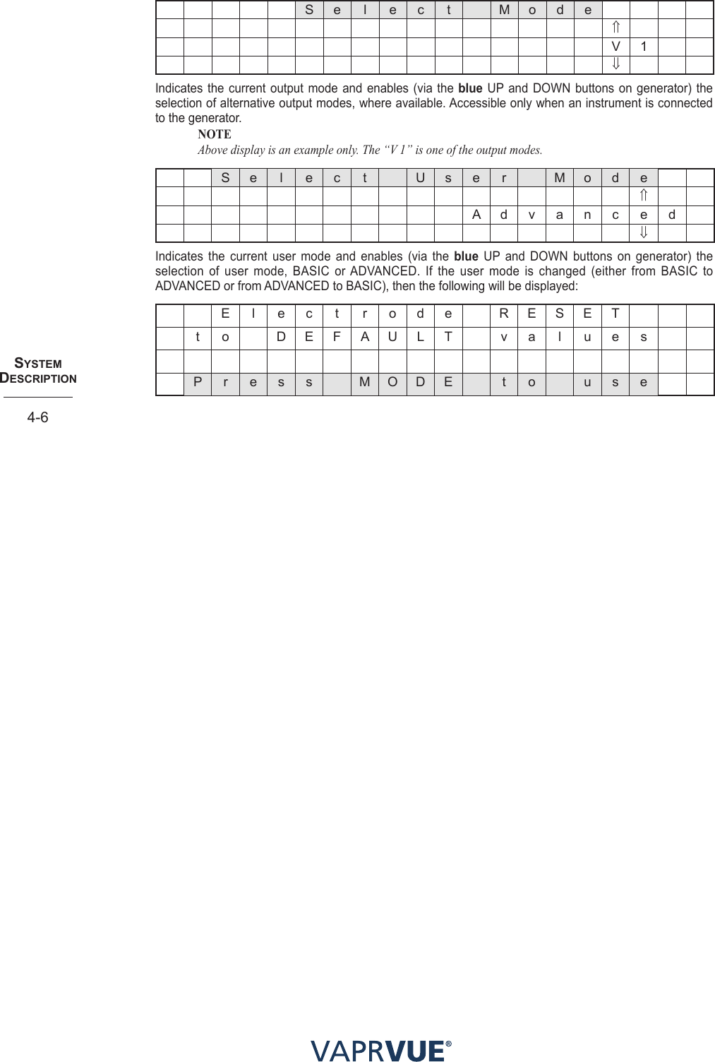 SYStem  deScRIPtIoN4-6S e l e c t M o d e⇑V 1⇓Indicates the current output mode and enables (via the blue UP and DOWN buttons on generator) the selection of alternative output modes, where available. Accessible only when an instrument is connected to the generator. NOTE Above display is an example only. The “V 1” is one of the output modes.S e l e c t U s e r M o d e⇑A d v a n c e d⇓Indicates the current user mode and enables (via the blue UP and DOWN buttons on generator) the selection of user mode, BASIC or ADVANCED. If the user mode is changed (either from BASIC to ADVANCED or from ADVANCED to BASIC), then the following will be displayed: E l e c t r o d e   R E S E T  t o D E F A U L T v a l u e sP r e s s M O D E t o u s e
