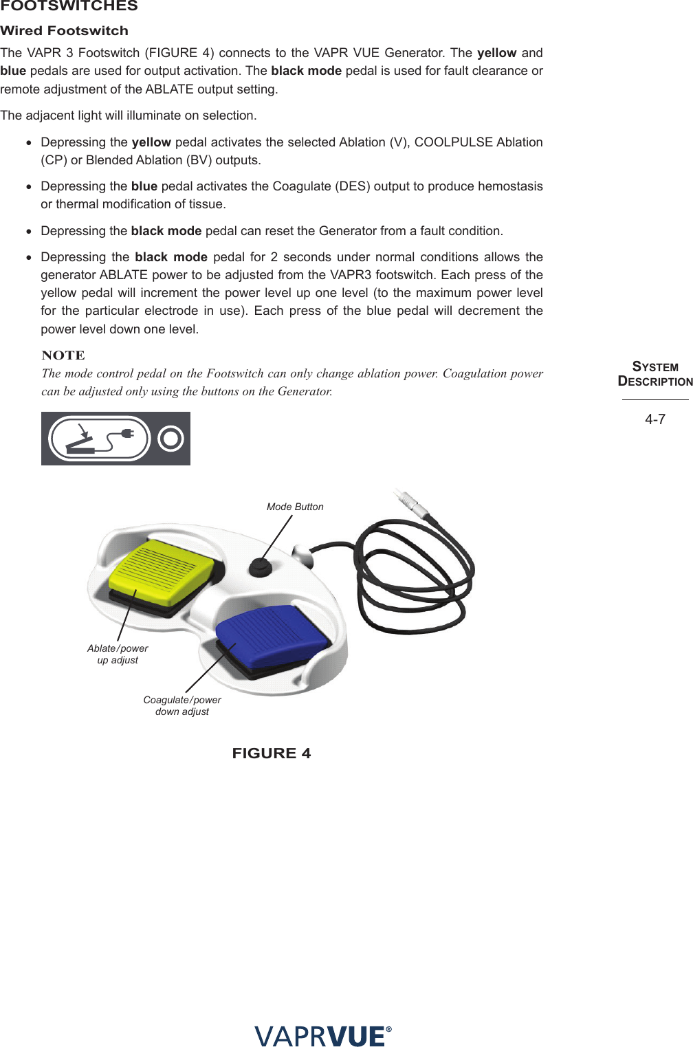 SYStem  deScRIPtIoN4-7FOOTSWITCHESWired FootswitchThe VAPR 3 Footswitch (FIGURE 4) connects to the VAPR VUE Generator. The yellow and blue pedals are used for output activation. The black mode pedal is used for fault clearance or remote adjustment of the ABLATE output setting. The adjacent light will illuminate on selection. • Depressing the yellow pedal activates the selected Ablation (V), COOLPULSE Ablation (CP) or Blended Ablation (BV) outputs.• Depressing the blue pedal activates the Coagulate (DES) output to produce hemostasis or thermal modification of tissue.• Depressing the black mode pedal can reset the Generator from a fault condition. • Depressing the black mode pedal for 2 seconds under normal conditions allows the generator ABLATE power to be adjusted from the VAPR3 footswitch. Each press of the yellow pedal will increment the power level up one level (to the maximum power level for the particular electrode in use). Each press of the blue pedal will decrement the power level down one level.NOTEThe mode control pedal on the Footswitch can only change ablation power. Coagulation power can be adjusted only using the buttons on the Generator.Mode ButtonAblate/power up adjust Coagulate/power down adjust fIGURe 4