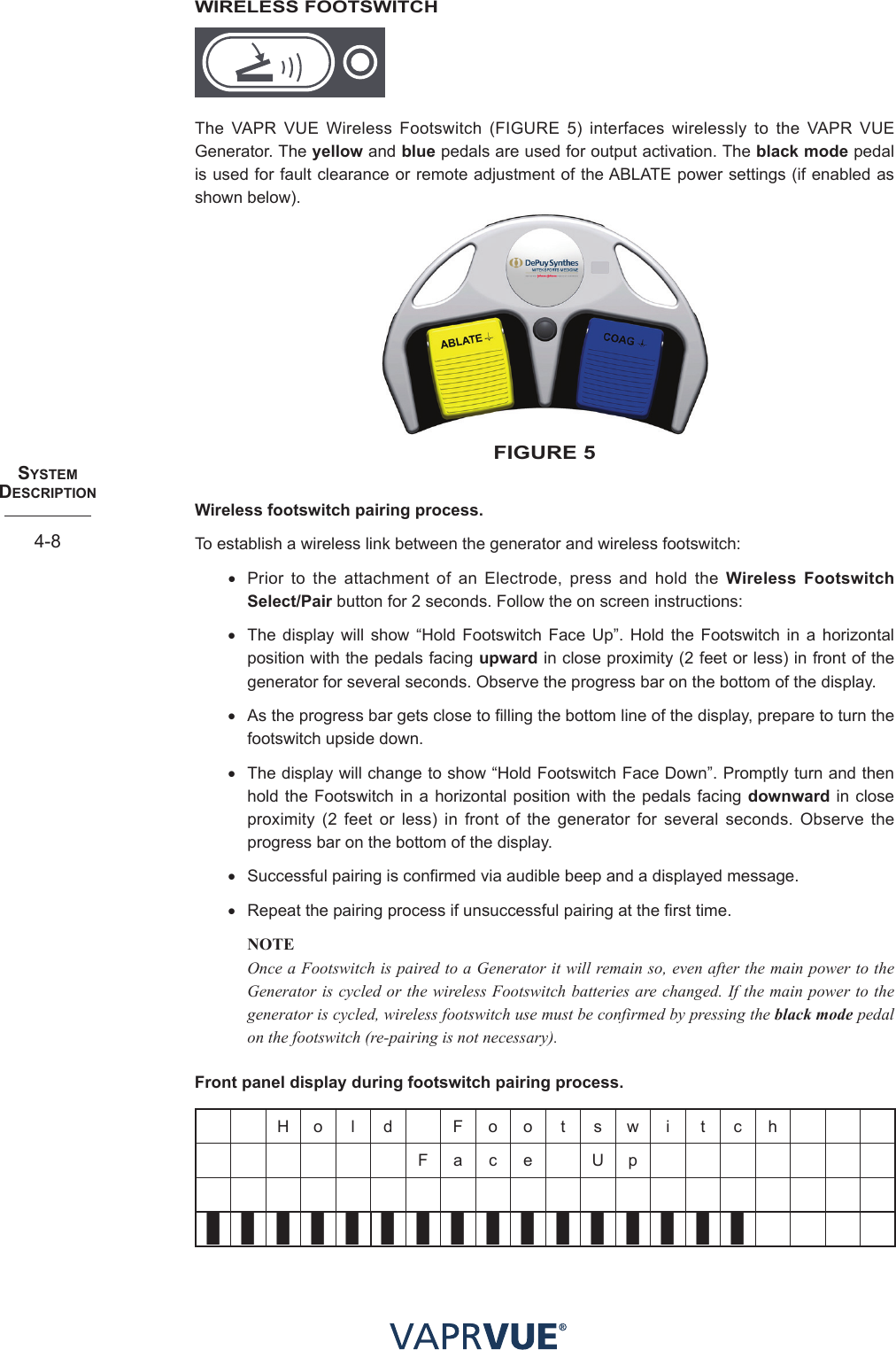 SYStem  deScRIPtIoN4-8WIRELESS FOOTSWITCHThe VAPR VUE Wireless Footswitch (FIGURE 5) interfaces wirelessly to the VAPR VUE Generator. The yellow and blue pedals are used for output activation. The black mode pedal is used for fault clearance or remote adjustment of the ABLATE power settings (if enabled as shown below).fIGURe 5Wireless footswitch pairing process. To establish a wireless link between the generator and wireless footswitch: • Prior to the attachment of an Electrode, press and hold the Wireless Footswitch Select/Pair button for 2 seconds. Follow the on screen instructions: • The display will show “Hold Footswitch Face Up”. Hold the Footswitch in a horizontal position with the pedals facing upward in close proximity (2 feet or less) in front of the generator for several seconds. Observe the progress bar on the bottom of the display.• As the progress bar gets close to filling the bottom line of the display, prepare to turn the footswitch upside down.• The display will change to show “Hold Footswitch Face Down”. Promptly turn and then hold the Footswitch in a horizontal position with the pedals facing downward in close proximity (2 feet or less) in front of the generator for several seconds. Observe the progress bar on the bottom of the display.• Successful pairing is confirmed via audible beep and a displayed message.• Repeat the pairing process if unsuccessful pairing at the first time.NOTE Once a Footswitch is paired to a Generator it will remain so, even after the main power to the Generator is cycled or the wireless Footswitch batteries are changed. If the main power to the generator is cycled, wireless footswitch use must be confirmed by pressing the black mode pedal on the footswitch (re-pairing is not necessary). Front panel display during footswitch pairing process. H o l d F o o t  s w  i t c hF a c e U p❚❚❚❚❚❚❚❚❚❚❚❚❚❚❚❚