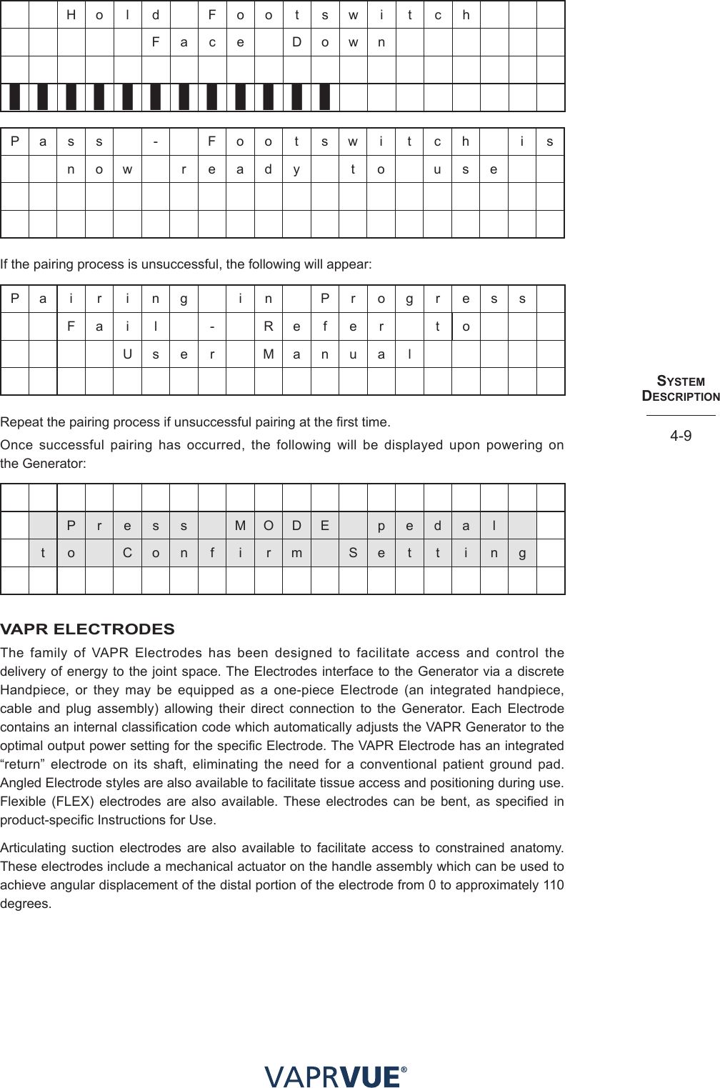 SYStem  deScRIPtIoN4-9H o l d F o o t  s w  i t c hF a c e D o w n❚❚❚❚❚❚❚❚❚❚❚❚P a s s - F o o t s w i t c h i sn o w r e a d y t o u s eIf the pairing process is unsuccessful, the following will appear:P a i r i n g i n P r o g r e s sF a i l - R e f e r t oU s e r M a n u a lRepeat the pairing process if unsuccessful pairing at the first time.Once successful pairing has occurred, the following will be displayed upon powering on  the Generator:P r e s s M O D E p e d a lt o C o n f i r m S e t t i n gVAPR ELECTRODESThe family of VAPR Electrodes has been designed to facilitate access and control the delivery of energy to the joint space. The Electrodes interface to the Generator via a discrete Handpiece, or they may be equipped as a one-piece Electrode (an integrated handpiece, cable and plug assembly) allowing their direct connection to the Generator. Each Electrode contains an internal classification code which automatically adjusts the VAPR Generator to the optimal output power setting for the specific Electrode. The VAPR Electrode has an integrated “return” electrode on its shaft, eliminating the need for a conventional patient ground pad. Angled Electrode styles are also available to facilitate tissue access and positioning during use. Flexible (FLEX) electrodes are also available. These electrodes can be bent, as specified in product-specific Instructions for Use. Articulating suction electrodes are also available to facilitate access to constrained anatomy. These electrodes include a mechanical actuator on the handle assembly which can be used to achieve angular displacement of the distal portion of the electrode from 0 to approximately 110 degrees.