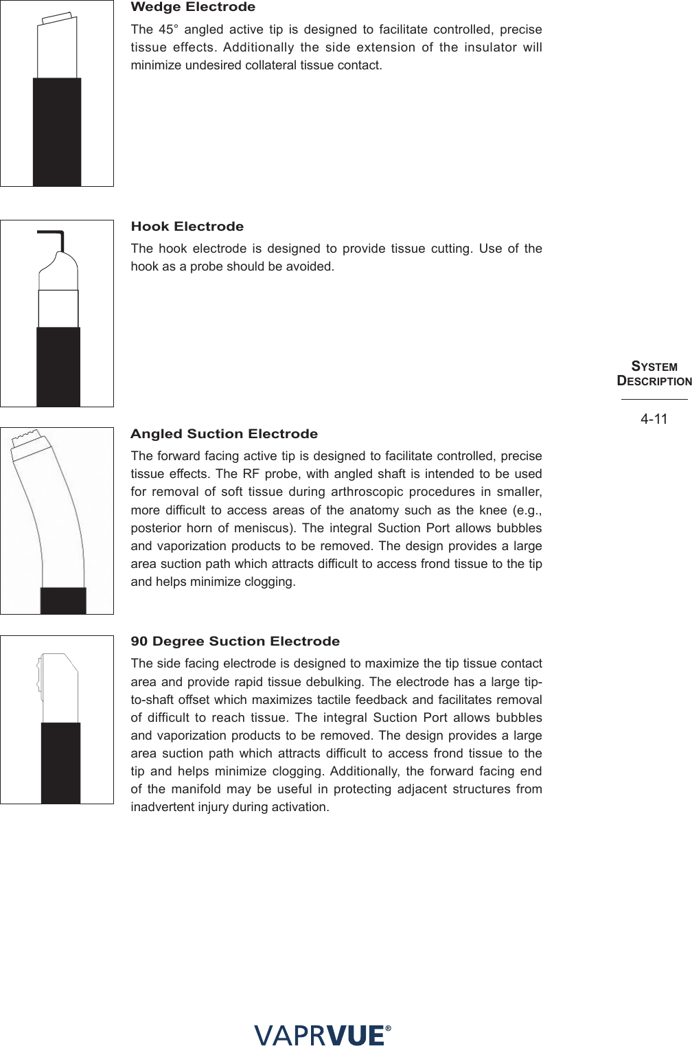 SYStem  deScRIPtIoN4-11Wedge ElectrodeThe 45° angled active tip is designed to facilitate controlled, precise tissue effects. Additionally the side extension of the insulator will minimize undesired collateral tissue contact.Hook ElectrodeThe hook electrode is designed to provide tissue cutting. Use of the hook as a probe should be avoided.Angled Suction ElectrodeThe forward facing active tip is designed to facilitate controlled, precise tissue effects. The RF probe, with angled shaft is intended to be used for removal of soft tissue during arthroscopic procedures in smaller, more difficult to access areas of the anatomy such as the knee (e.g., posterior horn of meniscus). The integral Suction Port allows bubbles and vaporization products to be removed. The design provides a large area suction path which attracts difficult to access frond tissue to the tip and helps minimize clogging.90 Degree Suction Electrode The side facing electrode is designed to maximize the tip tissue contact area and provide rapid tissue debulking. The electrode has a large tip-to-shaft offset which maximizes tactile feedback and facilitates removal of difficult to reach tissue. The integral Suction Port allows bubbles and vaporization products to be removed. The design provides a large area suction path which attracts difficult to access frond tissue to the tip and helps minimize clogging. Additionally, the forward facing end of the manifold may be useful in protecting adjacent structures from inadvertent injury during activation.