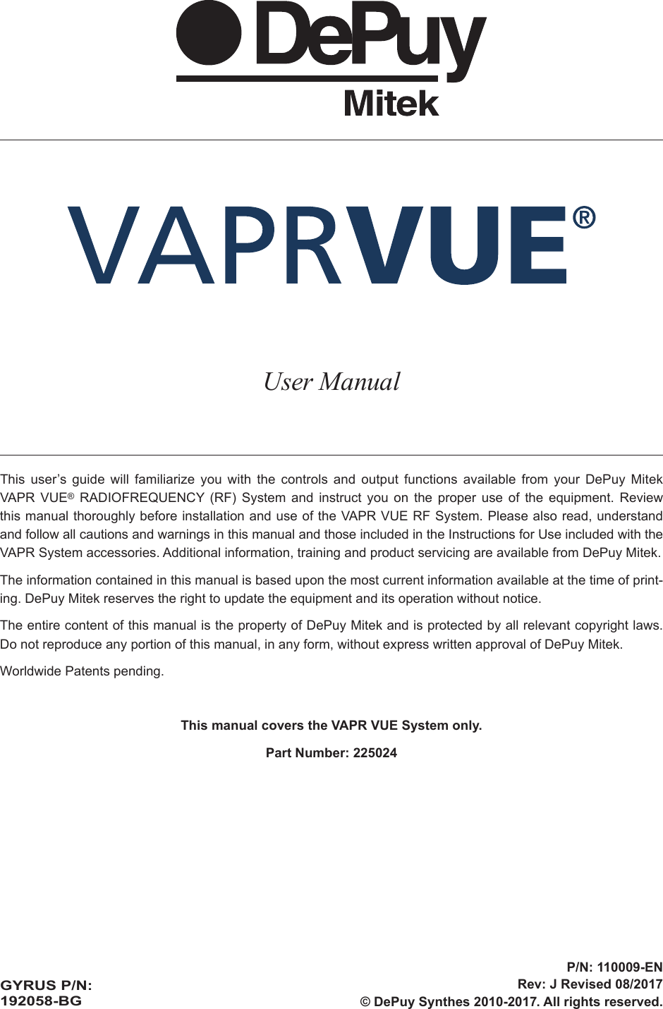 User ManualThis user’s guide will familiarize you with the controls and output functions available from your DePuy Mitek VAPR VUE® RADIOFREQUENCY (RF) System and instruct you on the proper use of the equipment. Review this manual thoroughly before installation and use of the VAPR VUE RF System. Please also read, understand and follow all cautions and warnings in this manual and those included in the Instructions for Use included with the VAPR System accessories. Additional information, training and product servicing are available from DePuy Mitek.The information contained in this manual is based upon the most current information available at the time of print-ing. DePuy Mitek reserves the right to update the equipment and its operation without notice.The entire content of this manual is the property of DePuy Mitek and is protected by all relevant copyright laws. Do not reproduce any portion of this manual, in any form, without express written approval of DePuy Mitek.Worldwide Patents pending.This manual covers the VAPR VUE System only.Part Number: 225024GYRUS P/N: 192058-BGP/N: 110009-ENRev: J Revised 08/2017© DePuy Synthes 2010-2017. All rights reserved.