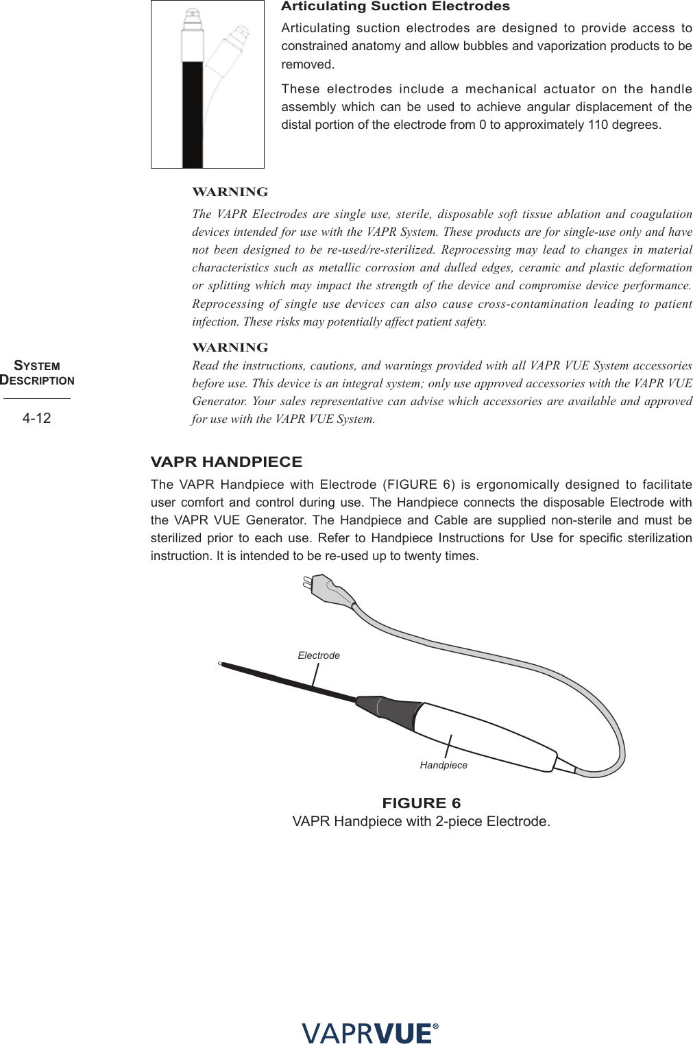 SYStem  deScRIPtIoN4-12Articulating Suction ElectrodesArticulating suction electrodes are designed to provide access to constrained anatomy and allow bubbles and vaporization products to be removed.These electrodes include a mechanical actuator on the handle assembly which can be used to achieve angular displacement of the distal portion of the electrode from 0 to approximately 110 degrees.WARNINGThe VAPR Electrodes are single use, sterile, disposable soft tissue ablation and coagulation devices intended for use with the VAPR System. These products are for single-use only and have not been designed to be re-used/re-sterilized. Reprocessing may lead to changes in material characteristics such as metallic corrosion and dulled edges, ceramic and plastic deformation or splitting which may impact the strength of the device and compromise device performance. Reprocessing of single use devices can also cause cross-contamination leading to patient infection. These risks may potentially affect patient safety.WARNINGRead the instructions, cautions, and warnings provided with all VAPR VUE System accessories before use. This device is an integral system; only use approved accessories with the VAPR VUE Generator. Your sales representative can advise which accessories are available and approved for use with the VAPR VUE System.VAPR HANDPIECEThe VAPR Handpiece with Electrode (FIGURE 6) is ergonomically designed to facilitate user comfort and control during use. The Handpiece connects the disposable Electrode with the VAPR VUE Generator. The Handpiece and Cable are supplied non-sterile and must be sterilized prior to each use. Refer to Handpiece Instructions for Use for specific sterilization instruction. It is intended to be re-used up to twenty times.ElectrodeHandpiecefIGURe 6VAPR Handpiece with 2-piece Electrode.