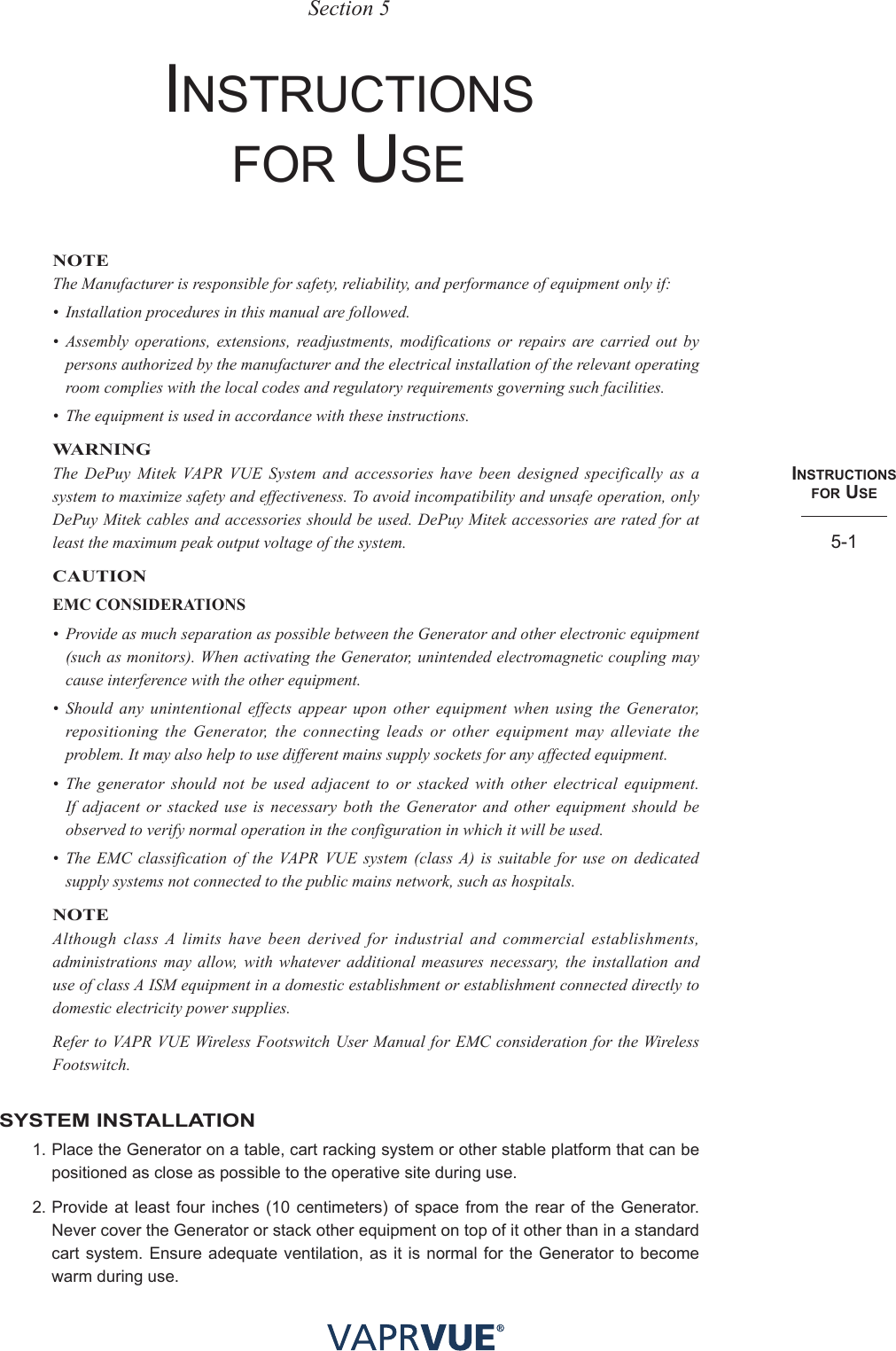 INStRUctIoNS  foR USe5-1Section 5InstruCtIons For useNOTEThe Manufacturer is responsible for safety, reliability, and performance of equipment only if:•  Installation procedures in this manual are followed.•  Assembly operations, extensions, readjustments, modifications or repairs are carried out by persons authorized by the manufacturer and the electrical installation of the relevant operating room complies with the local codes and regulatory requirements governing such facilities.•  The equipment is used in accordance with these instructions. WARNINGThe DePuy Mitek VAPR VUE System and accessories have been designed specifically as a system to maximize safety and effectiveness. To avoid incompatibility and unsafe operation, only DePuy Mitek cables and accessories should be used. DePuy Mitek accessories are rated for at least the maximum peak output voltage of the system.CAUTIONEMC CONSIDERATIONS•   Provide as much separation as possible between the Generator and other electronic equipment (such as monitors). When activating the Generator, unintended electromagnetic coupling may cause interference with the other equipment.•  Should any unintentional effects appear upon other equipment when using the Generator, repositioning the Generator, the connecting leads or other equipment may alleviate the problem. It may also help to use different mains supply sockets for any affected equipment.•  The generator should not be used adjacent to or stacked with other electrical equipment. If adjacent or stacked use is necessary both the Generator and other equipment should be observed to verify normal operation in the configuration in which it will be used.•  The EMC classification of the VAPR VUE system (class A) is suitable for use on dedicated supply systems not connected to the public mains network, such as hospitals.NOTEAlthough class A limits have been derived for industrial and commercial establishments, administrations may allow, with whatever additional measures necessary, the installation and use of class A ISM equipment in a domestic establishment or establishment connected directly to domestic electricity power supplies.Refer to VAPR VUE Wireless Footswitch User Manual for EMC consideration for the Wireless Footswitch.SYSTEM INSTALLATION1. Place the Generator on a table, cart racking system or other stable platform that can be positioned as close as possible to the operative site during use. 2. Provide at least four inches (10 centimeters) of space from the rear of the Generator. Never cover the Generator or stack other equipment on top of it other than in a standard cart system. Ensure adequate ventilation, as it is normal for the Generator to become warm during use.