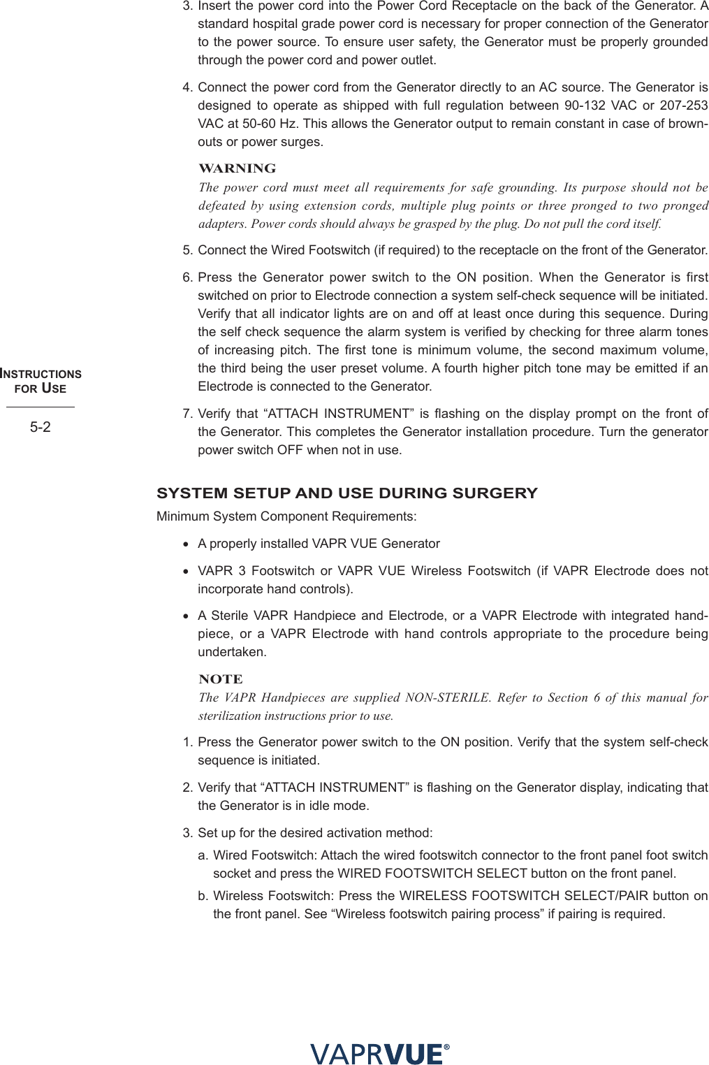INStRUctIoNS  foR USe5-23. Insert the power cord into the Power Cord Receptacle on the back of the Generator. A standard hospital grade power cord is necessary for proper connection of the Generator to the power source. To ensure user safety, the Generator must be properly grounded through the power cord and power outlet.4. Connect the power cord from the Generator directly to an AC source. The Generator is designed to operate as shipped with full regulation between 90-132 VAC or 207-253 VAC at 50-60 Hz. This allows the Generator output to remain constant in case of brown-outs or power surges.WARNINGThe power cord must meet all requirements for safe grounding. Its purpose should not be defeated by using extension cords, multiple plug points or three pronged to two pronged adapters. Power cords should always be grasped by the plug. Do not pull the cord itself. 5. Connect the Wired Footswitch (if required) to the receptacle on the front of the Generator.6. Press the Generator power switch to the ON position. When the Generator is first switched on prior to Electrode connection a system self-check sequence will be initiated. Verify that all indicator lights are on and off at least once during this sequence. During the self check sequence the alarm system is verified by checking for three alarm tones of increasing pitch. The first tone is minimum volume, the second maximum volume, the third being the user preset volume. A fourth higher pitch tone may be emitted if an Electrode is connected to the Generator. 7. Verify that “ATTACH INSTRUMENT” is flashing on the display prompt on the front of the Generator. This completes the Generator installation procedure. Turn the generator power switch OFF when not in use.SYSTEM SETUP AND USE DURING SURGERYMinimum System Component Requirements:• A properly installed VAPR VUE Generator• VAPR 3 Footswitch or VAPR VUE Wireless Footswitch (if VAPR Electrode does not incorporate hand controls).• A Sterile VAPR Handpiece and Electrode, or a VAPR Electrode with integrated hand-piece, or a VAPR Electrode with hand controls appropriate to the procedure being undertaken.NOTEThe VAPR Handpieces are supplied NON-STERILE. Refer to Section 6 of this manual for sterilization instructions prior to use.1. Press the Generator power switch to the ON position. Verify that the system self-check sequence is initiated.2. Verify that “ATTACH INSTRUMENT” is flashing on the Generator display, indicating that the Generator is in idle mode.3. Set up for the desired activation method:a. Wired Footswitch: Attach the wired footswitch connector to the front panel foot switch socket and press the WIRED FOOTSWITCH SELECT button on the front panel.b. Wireless Footswitch: Press the WIRELESS FOOTSWITCH SELECT/PAIR button on the front panel. See “Wireless footswitch pairing process” if pairing is required.