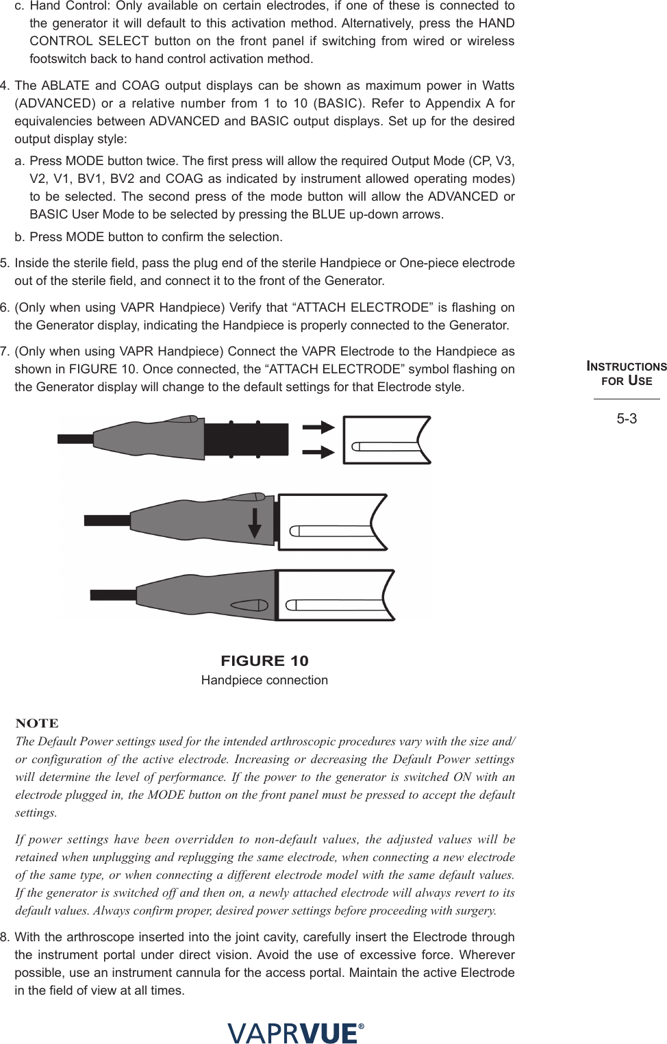 INStRUctIoNS  foR USe5-3c. Hand Control: Only available on certain electrodes, if one of these is connected to the generator it will default to this activation method. Alternatively, press the HAND CONTROL SELECT button on the front panel if switching from wired or wireless footswitch back to hand control activation method.4. The ABLATE and COAG output displays can be shown as maximum power in Watts (ADVANCED) or a relative number from 1 to 10 (BASIC). Refer to Appendix A for equivalencies between ADVANCED and BASIC output displays. Set up for the desired output display style:a. Press MODE button twice. The first press will allow the required Output Mode (CP, V3, V2, V1, BV1, BV2 and COAG as indicated by instrument allowed operating modes) to be selected. The second press of the mode button will allow the ADVANCED or BASIC User Mode to be selected by pressing the BLUE up-down arrows.b. Press MODE button to confirm the selection.5. Inside the sterile field, pass the plug end of the sterile Handpiece or One-piece electrode out of the sterile field, and connect it to the front of the Generator.6. (Only when using VAPR Handpiece) Verify that “ATTACH ELECTRODE” is flashing on the Generator display, indicating the Handpiece is properly connected to the Generator.7. (Only when using VAPR Handpiece) Connect the VAPR Electrode to the Handpiece as shown in FIGURE 10. Once connected, the “ATTACH ELECTRODE” symbol flashing on the Generator display will change to the default settings for that Electrode style.fIGURe 10 Handpiece connectionNOTEThe Default Power settings used for the intended arthroscopic procedures vary with the size and/or configuration of the active electrode. Increasing or decreasing the Default Power settings will determine the level of performance. If the power to the generator is switched ON with an electrode plugged in, the MODE button on the front panel must be pressed to accept the default settings.If power settings have been overridden to non-default values, the adjusted values will be retained when unplugging and replugging the same electrode, when connecting a new electrode of the same type, or when connecting a different electrode model with the same default values. If the generator is switched off and then on, a newly attached electrode will always revert to its default values. Always confirm proper, desired power settings before proceeding with surgery.8. With the arthroscope inserted into the joint cavity, carefully insert the Electrode through the instrument portal under direct vision. Avoid the use of excessive force. Wherever possible, use an instrument cannula for the access portal. Maintain the active Electrode in the field of view at all times.