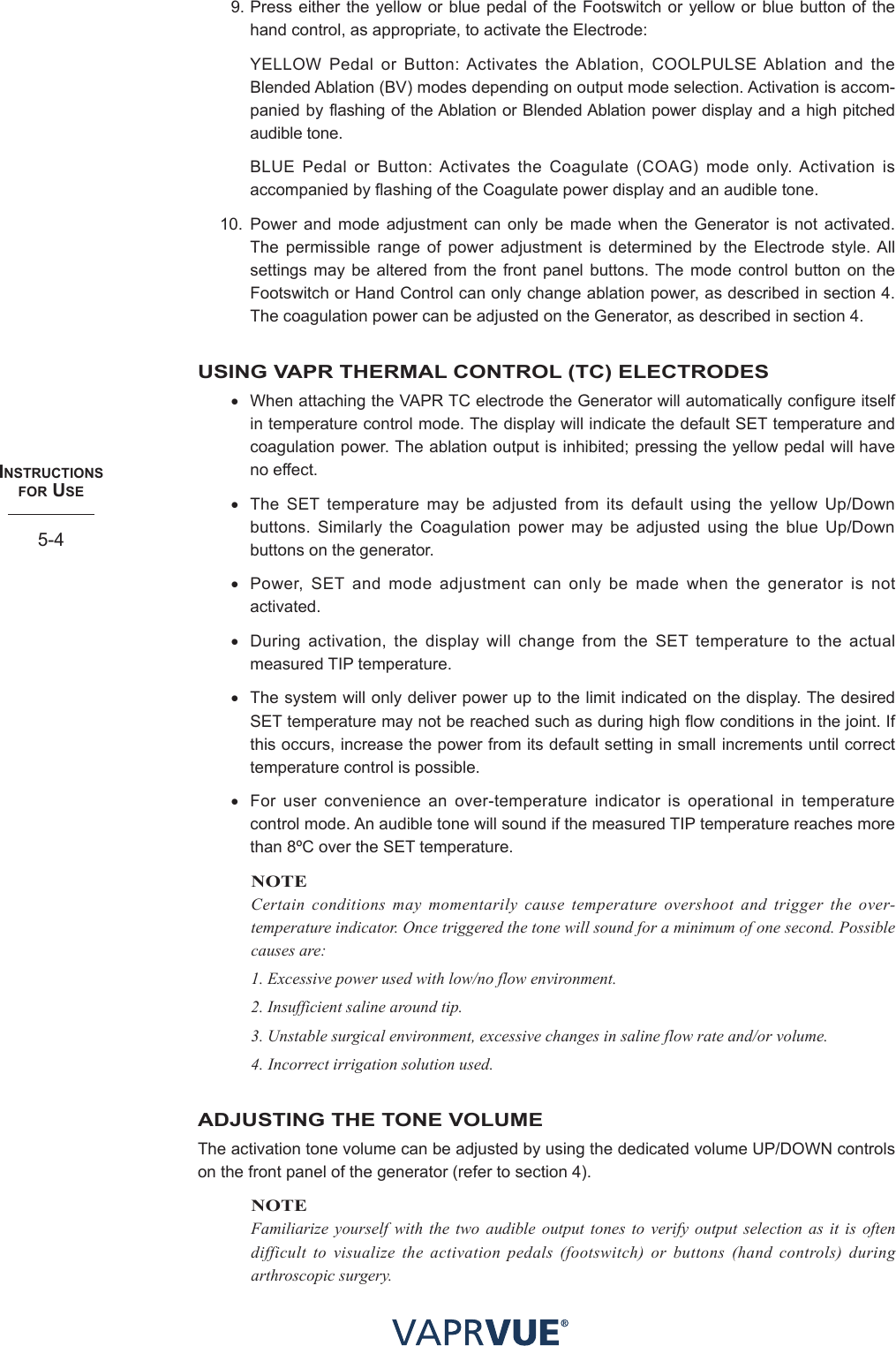 INStRUctIoNS  foR USe5-49. Press either the yellow or blue pedal of the Footswitch or yellow or blue button of the hand control, as appropriate, to activate the Electrode:  YELLOW Pedal or Button: Activates the Ablation, COOLPULSE Ablation and the Blended Ablation (BV) modes depending on output mode selection. Activation is accom-panied by flashing of the Ablation or Blended Ablation power display and a high pitched audible tone.   BLUE Pedal or Button: Activates the Coagulate (COAG) mode only. Activation is accompanied by flashing of the Coagulate power display and an audible tone.10. Power and mode adjustment can only be made when the Generator is not activated. The permissible range of power adjustment is determined by the Electrode style. All settings may be altered from the front panel buttons. The mode control button on the Footswitch or Hand Control can only change ablation power, as described in section 4. The coagulation power can be adjusted on the Generator, as described in section 4.USING VAPR THERMAL CONTROL (TC) ELECTRODES• When attaching the VAPR TC electrode the Generator will automatically configure itself in temperature control mode. The display will indicate the default SET temperature and coagulation power. The ablation output is inhibited; pressing the yellow pedal will have no effect.• The SET temperature may be adjusted from its default using the yellow Up/Down buttons. Similarly the Coagulation power may be adjusted using the blue Up/Down buttons on the generator.• Power, SET and mode adjustment can only be made when the generator is not activated.• During activation, the display will change from the SET temperature to the actual measured TIP temperature. • The system will only deliver power up to the limit indicated on the display. The desired SET temperature may not be reached such as during high flow conditions in the joint. If this occurs, increase the power from its default setting in small increments until correct temperature control is possible.• For user convenience an over-temperature indicator is operational in temperature control mode. An audible tone will sound if the measured TIP temperature reaches more than 8ºC over the SET temperature.NOTECertain conditions may momentarily cause temperature overshoot and trigger the over-temperature indicator. Once triggered the tone will sound for a minimum of one second. Possible causes are:1. Excessive power used with low/no flow environment.2. Insufficient saline around tip.3. Unstable surgical environment, excessive changes in saline flow rate and/or volume.4.  Incorrect irrigation solution used.ADJUSTING THE TONE VOLUMEThe activation tone volume can be adjusted by using the dedicated volume UP/DOWN controls on the front panel of the generator (refer to section 4). NOTEFamiliarize yourself with the two audible output tones to verify output selection as it is often difficult to visualize the activation pedals (footswitch) or buttons (hand controls) during arthroscopic surgery. 