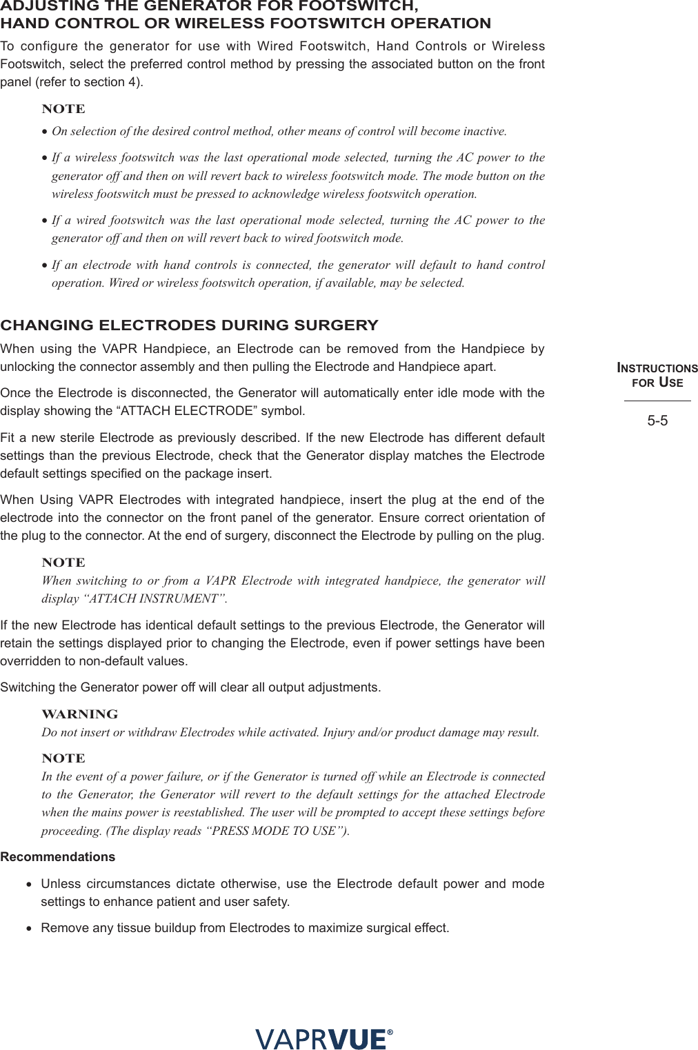 INStRUctIoNS  foR USe5-5ADJUSTING THE GENERATOR FOR FOOTSWITCH,  HAND CONTROL OR WIRELESS FOOTSWITCH OPERATIONTo configure the generator for use with Wired Footswitch, Hand Controls or Wireless Footswitch, select the preferred control method by pressing the associated button on the front panel (refer to section 4). NOTE•On selection of the desired control method, other means of control will become inactive.•If a wireless footswitch was the last operational mode selected, turning the AC power to the generator off and then on will revert back to wireless footswitch mode. The mode button on the wireless footswitch must be pressed to acknowledge wireless footswitch operation.•If a wired footswitch was the last operational mode selected, turning the AC power to the generator off and then on will revert back to wired footswitch mode.•If an electrode with hand controls is connected, the generator will default to hand control operation. Wired or wireless footswitch operation, if available, may be selected.CHANGING ELECTRODES DURING SURGERYWhen using the VAPR Handpiece, an Electrode can be removed from the Handpiece by unlocking the connector assembly and then pulling the Electrode and Handpiece apart.Once the Electrode is disconnected, the Generator will automatically enter idle mode with the display showing the “ATTACH ELECTRODE” symbol.Fit a new sterile Electrode as previously described. If the new Electrode has different default settings than the previous Electrode, check that the Generator display matches the Electrode default settings specified on the package insert.When Using VAPR Electrodes with integrated handpiece, insert the plug at the end of the electrode into the connector on the front panel of the generator. Ensure correct orientation of the plug to the connector. At the end of surgery, disconnect the Electrode by pulling on the plug.NOTEWhen switching to or from a VAPR Electrode with integrated handpiece, the generator will display “ATTACH INSTRUMENT”.If the new Electrode has identical default settings to the previous Electrode, the Generator will retain the settings displayed prior to changing the Electrode, even if power settings have been overridden to non-default values.Switching the Generator power off will clear all output adjustments.WARNINGDo not insert or withdraw Electrodes while activated. Injury and/or product damage may result.NOTEIn the event of a power failure, or if the Generator is turned off while an Electrode is connected to the Generator, the Generator will revert to the default settings for the attached Electrode when the mains power is reestablished. The user will be prompted to accept these settings before proceeding. (The display reads “PRESS MODE TO USE”). Recommendations• Unless circumstances dictate otherwise, use the Electrode default power and mode settings to enhance patient and user safety.• Remove any tissue buildup from Electrodes to maximize surgical effect. 