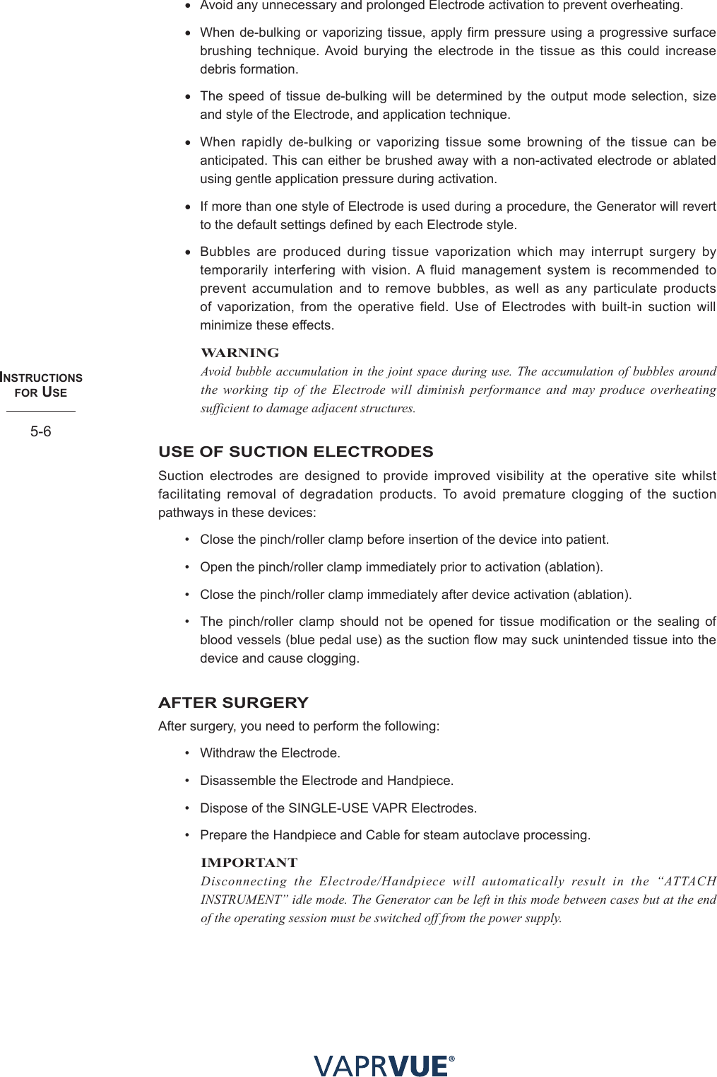 INStRUctIoNS  foR USe5-6• Avoid any unnecessary and prolonged Electrode activation to prevent overheating.• When de-bulking or vaporizing tissue, apply firm pressure using a progressive surface brushing technique. Avoid burying the electrode in the tissue as this could increase debris formation.• The speed of tissue de-bulking will be determined by the output mode selection, size and style of the Electrode, and application technique.• When rapidly de-bulking or vaporizing tissue some browning of the tissue can be anticipated. This can either be brushed away with a non-activated electrode or ablated using gentle application pressure during activation.• If more than one style of Electrode is used during a procedure, the Generator will revert to the default settings defined by each Electrode style.• Bubbles are produced during tissue vaporization which may interrupt surgery by temporarily interfering with vision. A fluid management system is recommended to prevent accumulation and to remove bubbles, as well as any particulate products of vaporization, from the operative field. Use of Electrodes with built-in suction will minimize these effects.WARNINGAvoid bubble accumulation in the joint space during use. The accumulation of bubbles around the working tip of the Electrode will diminish performance and may produce overheating sufficient to damage adjacent structures.USE OF SUCTION ELECTRODESSuction electrodes are designed to provide improved visibility at the operative site whilst facilitating removal of degradation products. To avoid premature clogging of the suction pathways in these devices:•  Close the pinch/roller clamp before insertion of the device into patient.•  Open the pinch/roller clamp immediately prior to activation (ablation).•  Close the pinch/roller clamp immediately after device activation (ablation).•  The pinch/roller clamp should not be opened for tissue modification or the sealing of blood vessels (blue pedal use) as the suction flow may suck unintended tissue into the device and cause clogging.AFTER SURGERYAfter surgery, you need to perform the following:•  Withdraw the Electrode.•  Disassemble the Electrode and Handpiece.•  Dispose of the SINGLE-USE VAPR Electrodes.•  Prepare the Handpiece and Cable for steam autoclave processing.IMPORTANTDisconnecting the Electrode/Handpiece will automatically result in the “ATTACH INSTRUMENT” idle mode. The Generator can be left in this mode between cases but at the end of the operating session must be switched off from the power supply.