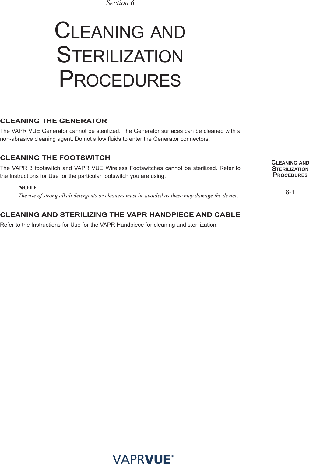 cleaNING aNd SteRIlIzatIoN PRocedUReS6-1Section 6CleAnIng AnD sterIlIzAtIon proCeDuresCLEANING THE GENERATORThe VAPR VUE Generator cannot be sterilized. The Generator surfaces can be cleaned with a non-abrasive cleaning agent. Do not allow fluids to enter the Generator connectors.CLEANING THE FOOTSWITCHThe VAPR 3 footswitch and VAPR VUE Wireless Footswitches cannot be sterilized. Refer to the Instructions for Use for the particular footswitch you are using.NOTEThe use of strong alkali detergents or cleaners must be avoided as these may damage the device.CLEANING AND STERILIZING THE VAPR HANDPIECE AND CABLERefer to the Instructions for Use for the VAPR Handpiece for cleaning and sterilization.