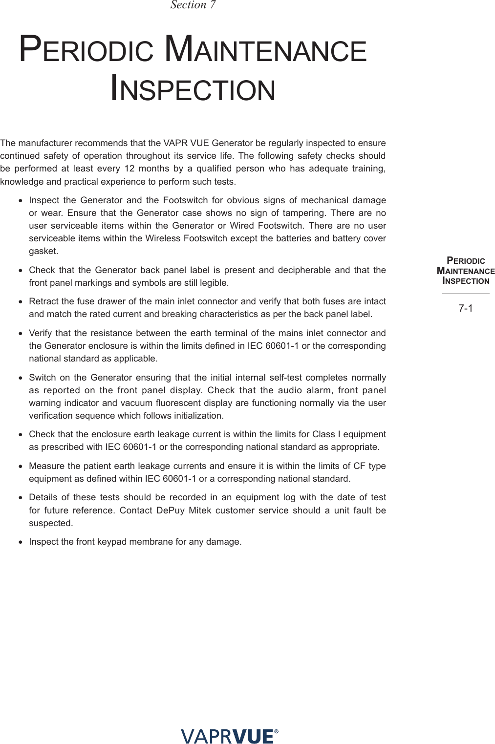 PeRIodIc maINteNaNce INSPectIoN7-1Section 7perIoDIC mAIntenAnCe InspeCtIonThe manufacturer recommends that the VAPR VUE Generator be regularly inspected to ensure continued safety of operation throughout its service life. The following safety checks should be performed at least every 12 months by a qualified person who has adequate training, knowledge and practical experience to perform such tests.• Inspect the Generator and the Footswitch for obvious signs of mechanical damage or wear. Ensure that the Generator case shows no sign of tampering. There are no user serviceable items within the Generator or Wired Footswitch. There are no user serviceable items within the Wireless Footswitch except the batteries and battery cover gasket.• Check that the Generator back panel label is present and decipherable and that the front panel markings and symbols are still legible.• Retract the fuse drawer of the main inlet connector and verify that both fuses are intact and match the rated current and breaking characteristics as per the back panel label.• Verify that the resistance between the earth terminal of the mains inlet connector and the Generator enclosure is within the limits defined in IEC 60601-1 or the corresponding national standard as applicable.• Switch on the Generator ensuring that the initial internal self-test completes normally as reported on the front panel display. Check that the audio alarm, front panel warning indicator and vacuum fluorescent display are functioning normally via the user verification sequence which follows initialization.• Check that the enclosure earth leakage current is within the limits for Class I equipment as prescribed with IEC 60601-1 or the corresponding national standard as appropriate.• Measure the patient earth leakage currents and ensure it is within the limits of CF type equipment as defined within IEC 60601-1 or a corresponding national standard.• Details of these tests should be recorded in an equipment log with the date of test for future reference. Contact DePuy Mitek customer service should a unit fault be suspected.• Inspect the front keypad membrane for any damage.